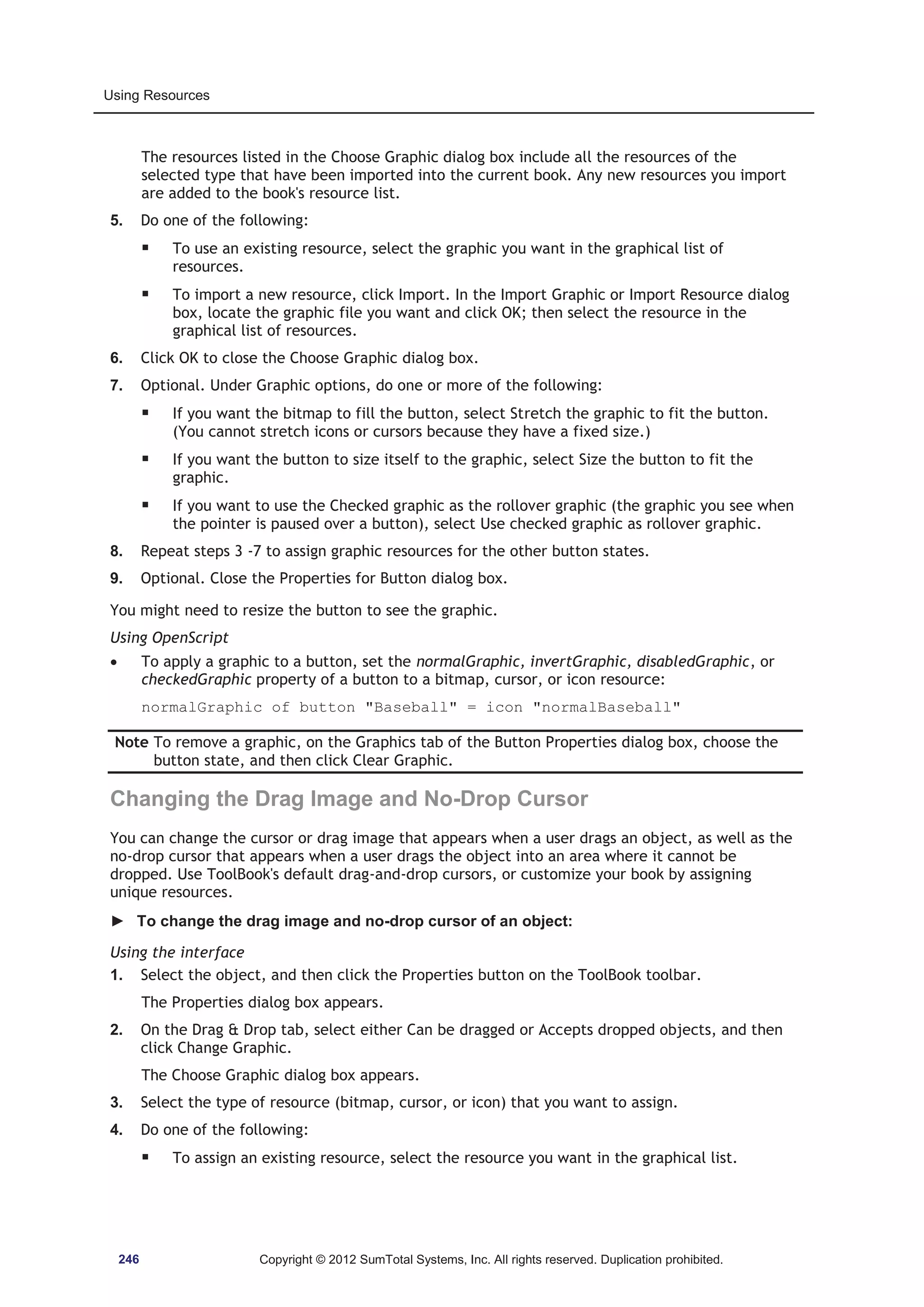 Using Resources 
The resources listed in the Choose Graphic dialog box include all the resources of the 
selected type that have been imported into the current book. Any new resources you import 
are added to the book's resource list. 
5. Do one of the following: 
ƒ To use an existing resource, select the graphic you want in the graphical list of 
resources. 
ƒ To import a new resource, click Import. In the Import Graphic or Import Resource dialog 
box, locate the graphic file you want and click OK; then select the resource in the 
graphical list of resources. 
6. Click OK to close the Choose Graphic dialog box. 
7. Optional. Under Graphic options, do one or more of the following: 
ƒ If you want the bitmap to fill the button, select Stretch the graphic to fit the button. 
(You cannot stretch icons or cursors because they have a fixed size.) 
ƒ If you want the button to size itself to the graphic, select Size the button to fit the 
graphic. 
ƒ If you want to use the Checked graphic as the rollover graphic (the graphic you see when 
the pointer is paused over a button), select Use checked graphic as rollover graphic. 
8. Repeat steps 3 -7 to assign graphic resources for the other button states. 
9. Optional. Close the Properties for Button dialog box. 
You might need to resize the button to see the graphic. 
Using OpenScript 
x To apply a graphic to a button, set the normalGraphic, invertGraphic, disabledGraphic, or 
checkedGraphic property of a button to a bitmap, cursor, or icon resource: 
normalGraphic of button Baseball = icon normalBaseball 
Note To remove a graphic, on the Graphics tab of the Button Properties dialog box, choose the 
button state, and then click Clear Graphic. 
Changing the Drag Image and No-Drop Cursor 
You can change the cursor or drag image that appears when a user drags an object, as well as the 
no-drop cursor that appears when a user drags the object into an area where it cannot be 
dropped. Use ToolBook's default drag-and-drop cursors, or customize your book by assigning 
unique resources. 
► To change the drag image and no-drop cursor of an object: 
Using the interface 
1. Select the object, and then click the Properties button on the ToolBook toolbar. 
The Properties dialog box appears. 
2. On the Drag  Drop tab, select either Can be dragged or Accepts dropped objects, and then 
click Change Graphic. 
The Choose Graphic dialog box appears. 
3. Select the type of resource (bitmap, cursor, or icon) that you want to assign. 
4. Do one of the following: 
ƒ To assign an existing resource, select the resource you want in the graphical list. 
246 Copyright © 2012 SumTotal Systems, Inc. All rights reserved. Duplication prohibited. 
 