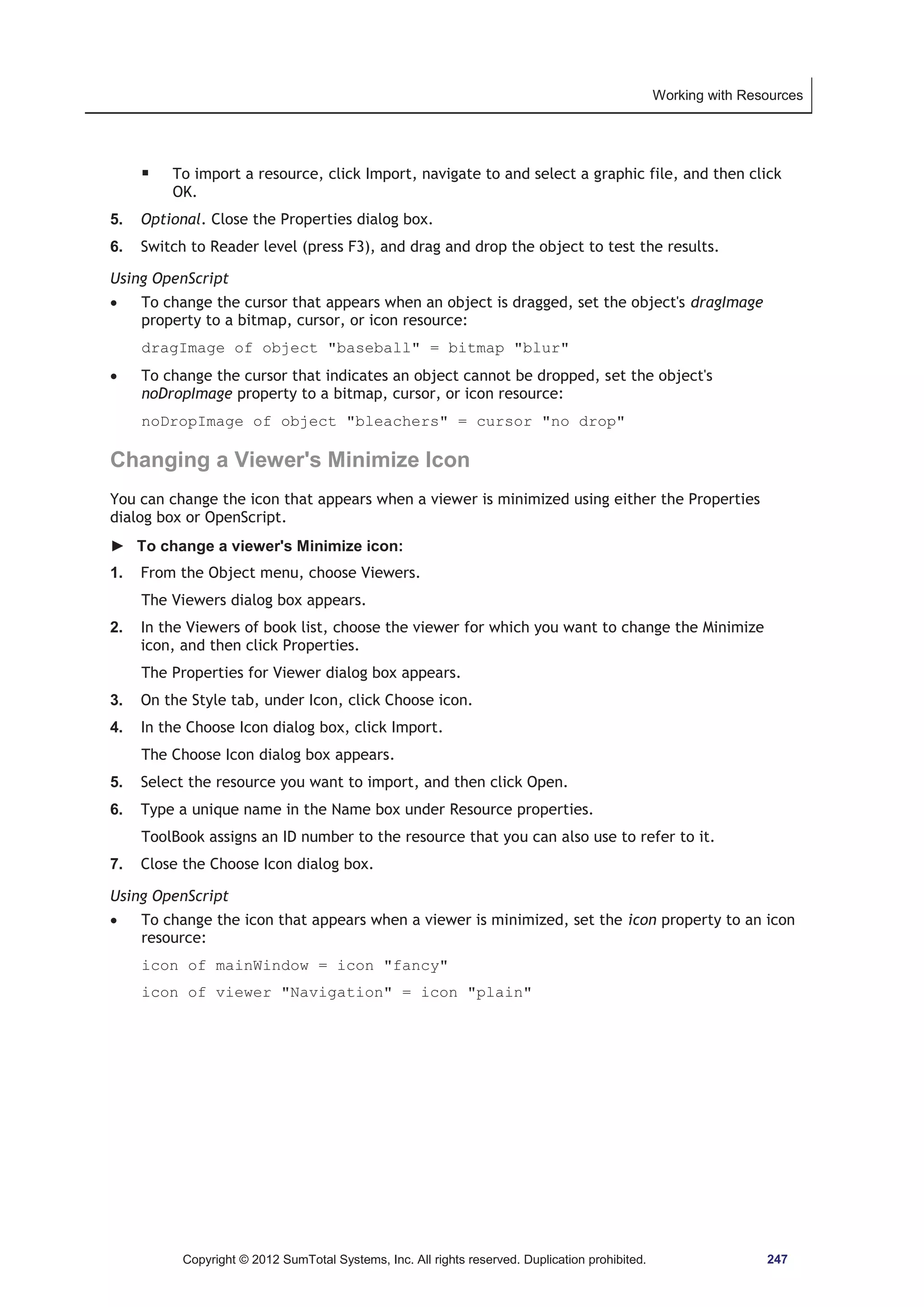 Working with Resources 
ƒ To import a resource, click Import, navigate to and select a graphic file, and then click 
OK. 
5. Optional. Close the Properties dialog box. 
6. Switch to Reader level (press F3), and drag and drop the object to test the results. 
Using OpenScript 
x To change the cursor that appears when an object is dragged, set the object's dragImage 
property to a bitmap, cursor, or icon resource: 
dragImage of object baseball = bitmap blur 
x To change the cursor that indicates an object cannot be dropped, set the object's 
noDropImage property to a bitmap, cursor, or icon resource: 
noDropImage of object bleachers = cursor no drop 
Changing a Viewer's Minimize Icon 
You can change the icon that appears when a viewer is minimized using either the Properties 
dialog box or OpenScript. 
► To change a viewer's Minimize icon: 
1. From the Object menu, choose Viewers. 
The Viewers dialog box appears. 
2. In the Viewers of book list, choose the viewer for which you want to change the Minimize 
icon, and then click Properties. 
The Properties for Viewer dialog box appears. 
3. On the Style tab, under Icon, click Choose icon. 
4. In the Choose Icon dialog box, click Import. 
The Choose Icon dialog box appears. 
5. Select the resource you want to import, and then click Open. 
6. Type a unique name in the Name box under Resource properties. 
ToolBook assigns an ID number to the resource that you can also use to refer to it. 
7. Close the Choose Icon dialog box. 
Using OpenScript 
x To change the icon that appears when a viewer is minimized, set the icon property to an icon 
resource: 
icon of mainWindow = icon fancy 
icon of viewer Navigation = icon plain 
Copyright © 2012 SumTotal Systems, Inc. All rights reserved. Duplication prohibited. 247 
 