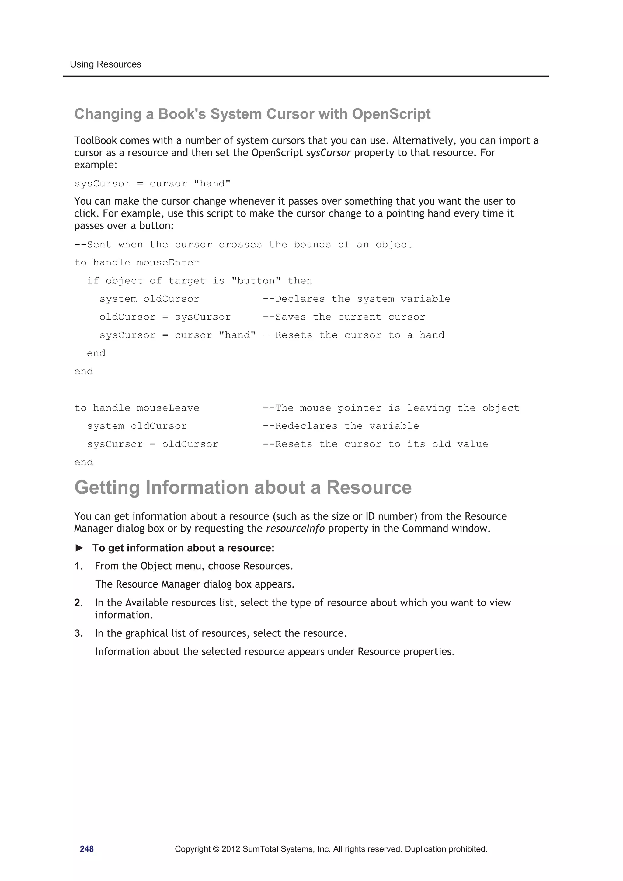 Using Resources 
Changing a Book's System Cursor with OpenScript 
ToolBook comes with a number of system cursors that you can use. Alternatively, you can import a 
cursor as a resource and then set the OpenScript sysCursor property to that resource. For 
example: 
sysCursor = cursor hand 
You can make the cursor change whenever it passes over something that you want the user to 
click. For example, use this script to make the cursor change to a pointing hand every time it 
passes over a button: 
--Sent when the cursor crosses the bounds of an object 
to handle mouseEnter 
if object of target is button then 
system oldCursor --Declares the system variable 
oldCursor = sysCursor --Saves the current cursor 
sysCursor = cursor hand --Resets the cursor to a hand 
end 
end 
to handle mouseLeave --The mouse pointer is leaving the object 
system oldCursor --Redeclares the variable 
sysCursor = oldCursor --Resets the cursor to its old value 
end 
Getting Information about a Resource 
You can get information about a resource (such as the size or ID number) from the Resource 
Manager dialog box or by requesting the resourceInfo property in the Command window. 
► To get information about a resource: 
1. From the Object menu, choose Resources. 
The Resource Manager dialog box appears. 
2. In the Available resources list, select the type of resource about which you want to view 
information. 
3. In the graphical list of resources, select the resource. 
Information about the selected resource appears under Resource properties. 
248 Copyright © 2012 SumTotal Systems, Inc. All rights reserved. Duplication prohibited. 
 