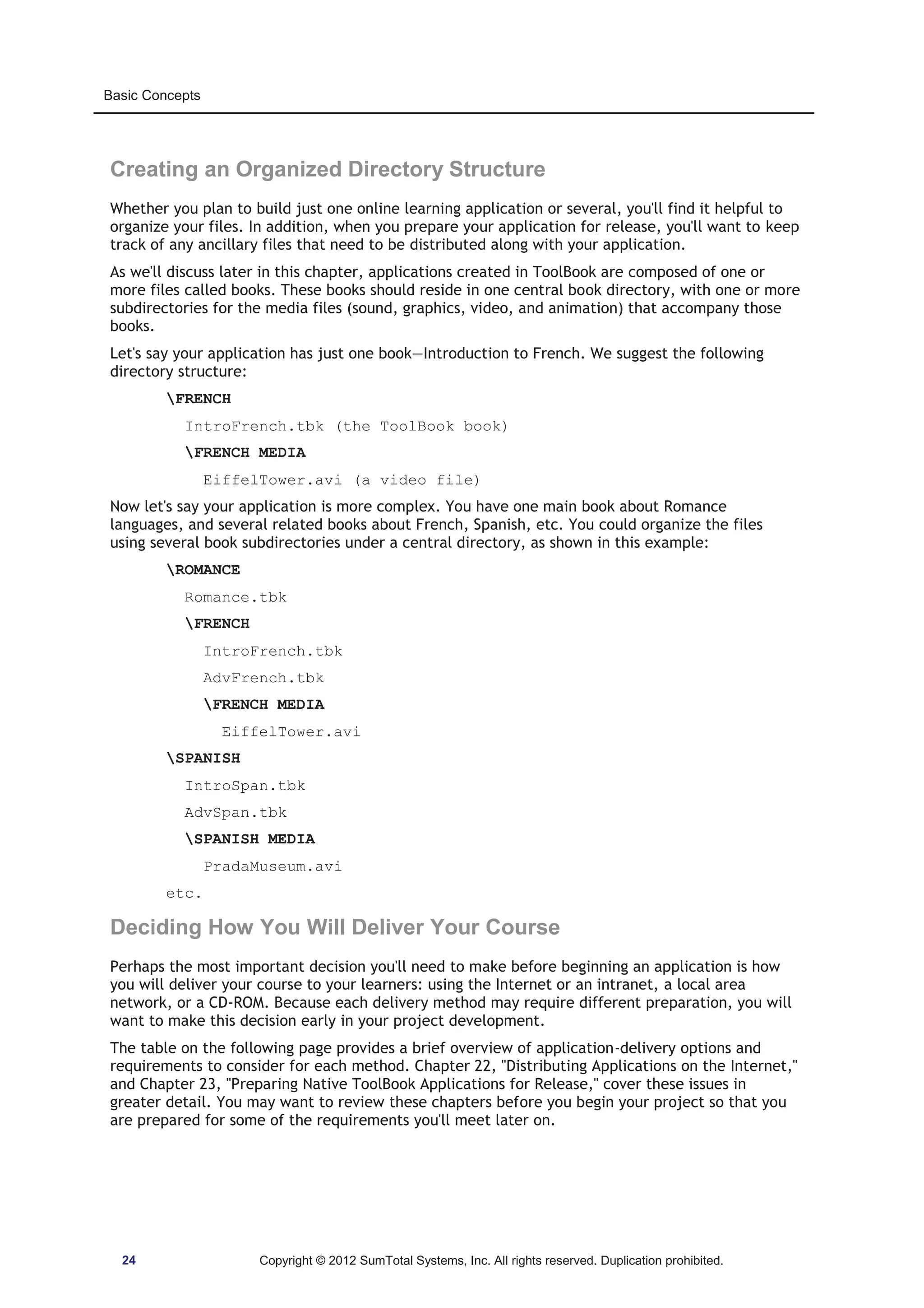 Basic Concepts 
Creating an Organized Directory Structure 
Whether you plan to build just one online learning application or several, you'll find it helpful to 
organize your files. In addition, when you prepare your application for release, you'll want to keep 
track of any ancillary files that need to be distributed along with your application. 
As we'll discuss later in this chapter, applications created in ToolBook are composed of one or 
more files called books. These books should reside in one central book directory, with one or more 
subdirectories for the media files (sound, graphics, video, and animation) that accompany those 
books. 
Let's say your application has just one book—Introduction to French. We suggest the following 
directory structure: 
FRENCH 
IntroFrench.tbk (the ToolBook book) 
FRENCH MEDIA 
EiffelTower.avi (a video file) 
Now let's say your application is more complex. You have one main book about Romance 
languages, and several related books about French, Spanish, etc. You could organize the files 
using several book subdirectories under a central directory, as shown in this example: 
ROMANCE 
Romance.tbk 
FRENCH 
IntroFrench.tbk 
AdvFrench.tbk 
FRENCH MEDIA 
EiffelTower.avi 
SPANISH 
IntroSpan.tbk 
AdvSpan.tbk 
SPANISH MEDIA 
PradaMuseum.avi 
etc. 
Deciding How You Will Deliver Your Course 
Perhaps the most important decision you'll need to make before beginning an application is how 
you will deliver your course to your learners: using the Internet or an intranet, a local area 
network, or a CD-ROM. Because each delivery method may require different preparation, you will 
want to make this decision early in your project development. 
The table on the following page provides a brief overview of application-delivery options and 
requirements to consider for each method. Chapter 22, Distributing Applications on the Internet, 
and Chapter 23, Preparing Native ToolBook Applications for Release, cover these issues in 
greater detail. You may want to review these chapters before you begin your project so that you 
are prepared for some of the requirements you'll meet later on. 
24 Copyright © 2012 SumTotal Systems, Inc. All rights reserved. Duplication prohibited. 
 