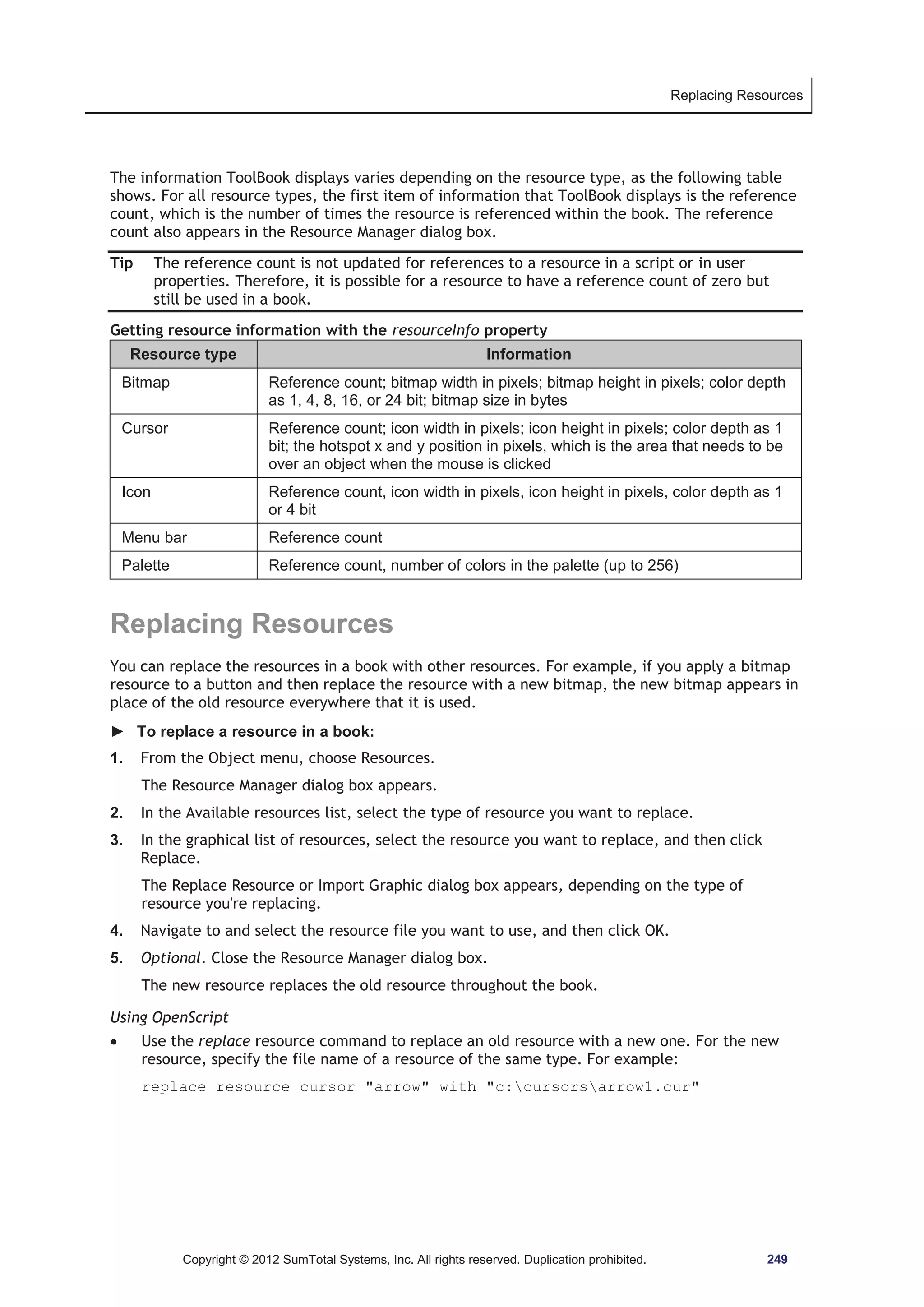 Replacing Resources 
The information ToolBook displays varies depending on the resource type, as the following table 
shows. For all resource types, the first item of information that ToolBook displays is the reference 
count, which is the number of times the resource is referenced within the book. The reference 
count also appears in the Resource Manager dialog box. 
Tip The reference count is not updated for references to a resource in a script or in user 
properties. Therefore, it is possible for a resource to have a reference count of zero but 
still be used in a book. 
Getting resource information with the resourceInfo property 
Resource type Information 
Bitmap Reference count; bitmap width in pixels; bitmap height in pixels; color depth 
as 1, 4, 8, 16, or 24 bit; bitmap size in bytes 
Cursor Reference count; icon width in pixels; icon height in pixels; color depth as 1 
bit; the hotspot x and y position in pixels, which is the area that needs to be 
over an object when the mouse is clicked 
Icon Reference count, icon width in pixels, icon height in pixels, color depth as 1 
or 4 bit 
Menu bar Reference count 
Palette Reference count, number of colors in the palette (up to 256) 
Replacing Resources 
You can replace the resources in a book with other resources. For example, if you apply a bitmap 
resource to a button and then replace the resource with a new bitmap, the new bitmap appears in 
place of the old resource everywhere that it is used. 
► To replace a resource in a book: 
1. From the Object menu, choose Resources. 
The Resource Manager dialog box appears. 
2. In the Available resources list, select the type of resource you want to replace. 
3. In the graphical list of resources, select the resource you want to replace, and then click 
Replace. 
The Replace Resource or Import Graphic dialog box appears, depending on the type of 
resource you're replacing. 
4. Navigate to and select the resource file you want to use, and then click OK. 
5. Optional. Close the Resource Manager dialog box. 
The new resource replaces the old resource throughout the book. 
Using OpenScript 
x Use the replace resource command to replace an old resource with a new one. For the new 
resource, specify the file name of a resource of the same type. For example: 
replace resource cursor arrow with c:cursorsarrow1.cur 
Copyright © 2012 SumTotal Systems, Inc. All rights reserved. Duplication prohibited. 249 
 