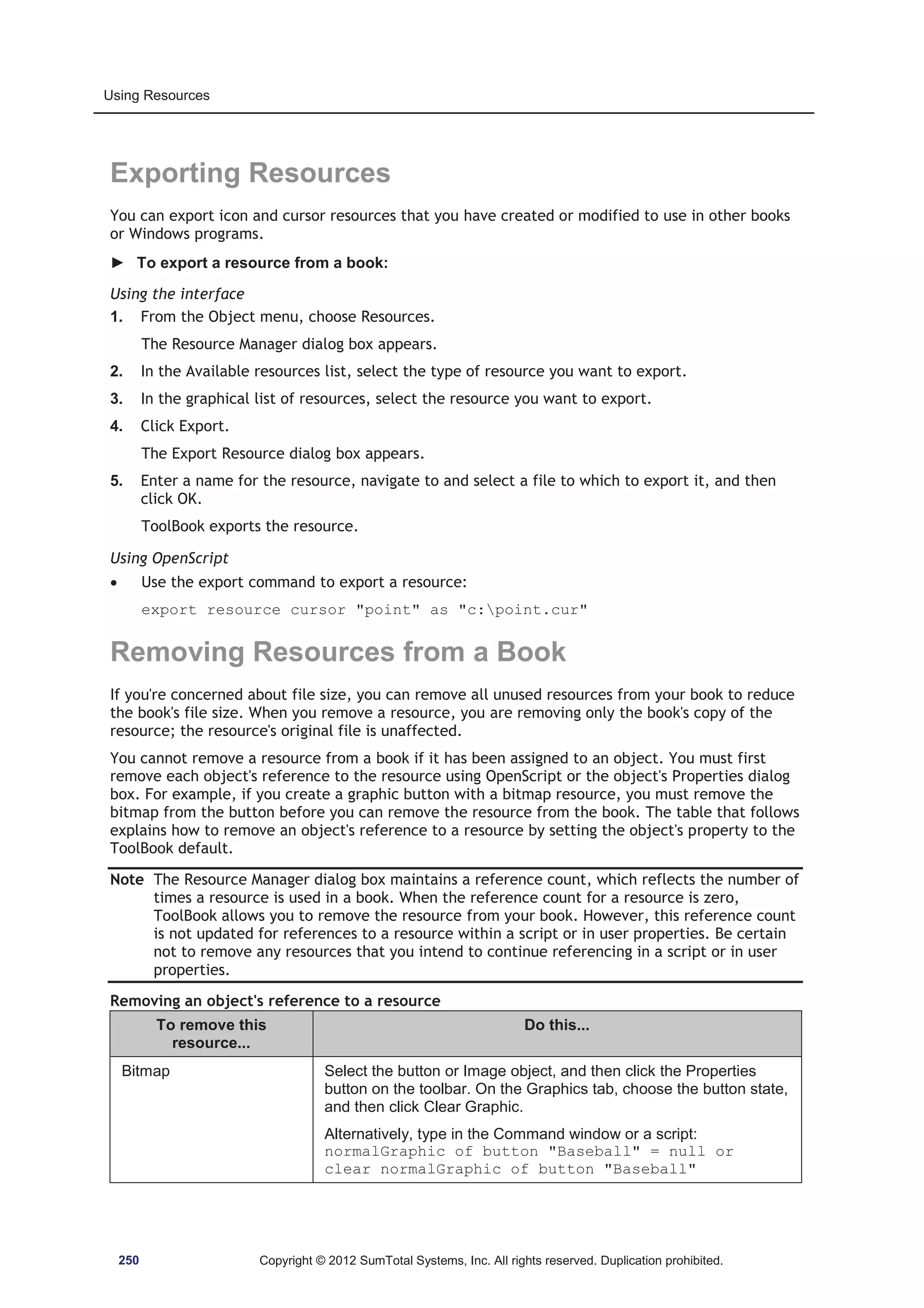 Using Resources 
Exporting Resources 
You can export icon and cursor resources that you have created or modified to use in other books 
or Windows programs. 
► To export a resource from a book: 
Using the interface 
1. From the Object menu, choose Resources. 
The Resource Manager dialog box appears. 
2. In the Available resources list, select the type of resource you want to export. 
3. In the graphical list of resources, select the resource you want to export. 
4. Click Export. 
The Export Resource dialog box appears. 
5. Enter a name for the resource, navigate to and select a file to which to export it, and then 
click OK. 
ToolBook exports the resource. 
Using OpenScript 
x Use the export command to export a resource: 
export resource cursor point as c:point.cur 
Removing Resources from a Book 
If you're concerned about file size, you can remove all unused resources from your book to reduce 
the book's file size. When you remove a resource, you are removing only the book's copy of the 
resource; the resource's original file is unaffected. 
You cannot remove a resource from a book if it has been assigned to an object. You must first 
remove each object's reference to the resource using OpenScript or the object's Properties dialog 
box. For example, if you create a graphic button with a bitmap resource, you must remove the 
bitmap from the button before you can remove the resource from the book. The table that follows 
explains how to remove an object's reference to a resource by setting the object's property to the 
ToolBook default. 
Note The Resource Manager dialog box maintains a reference count, which reflects the number of 
times a resource is used in a book. When the reference count for a resource is zero, 
ToolBook allows you to remove the resource from your book. However, this reference count 
is not updated for references to a resource within a script or in user properties. Be certain 
not to remove any resources that you intend to continue referencing in a script or in user 
properties. 
Removing an object's reference to a resource 
To remove this 
resource... 
Do this... 
Bitmap Select the button or Image object, and then click the Properties 
button on the toolbar. On the Graphics tab, choose the button state, 
and then click Clear Graphic. 
Alternatively, type in the Command window or a script: 
normalGraphic of button Baseball = null or 
clear normalGraphic of button Baseball 
250 Copyright © 2012 SumTotal Systems, Inc. All rights reserved. Duplication prohibited. 
 