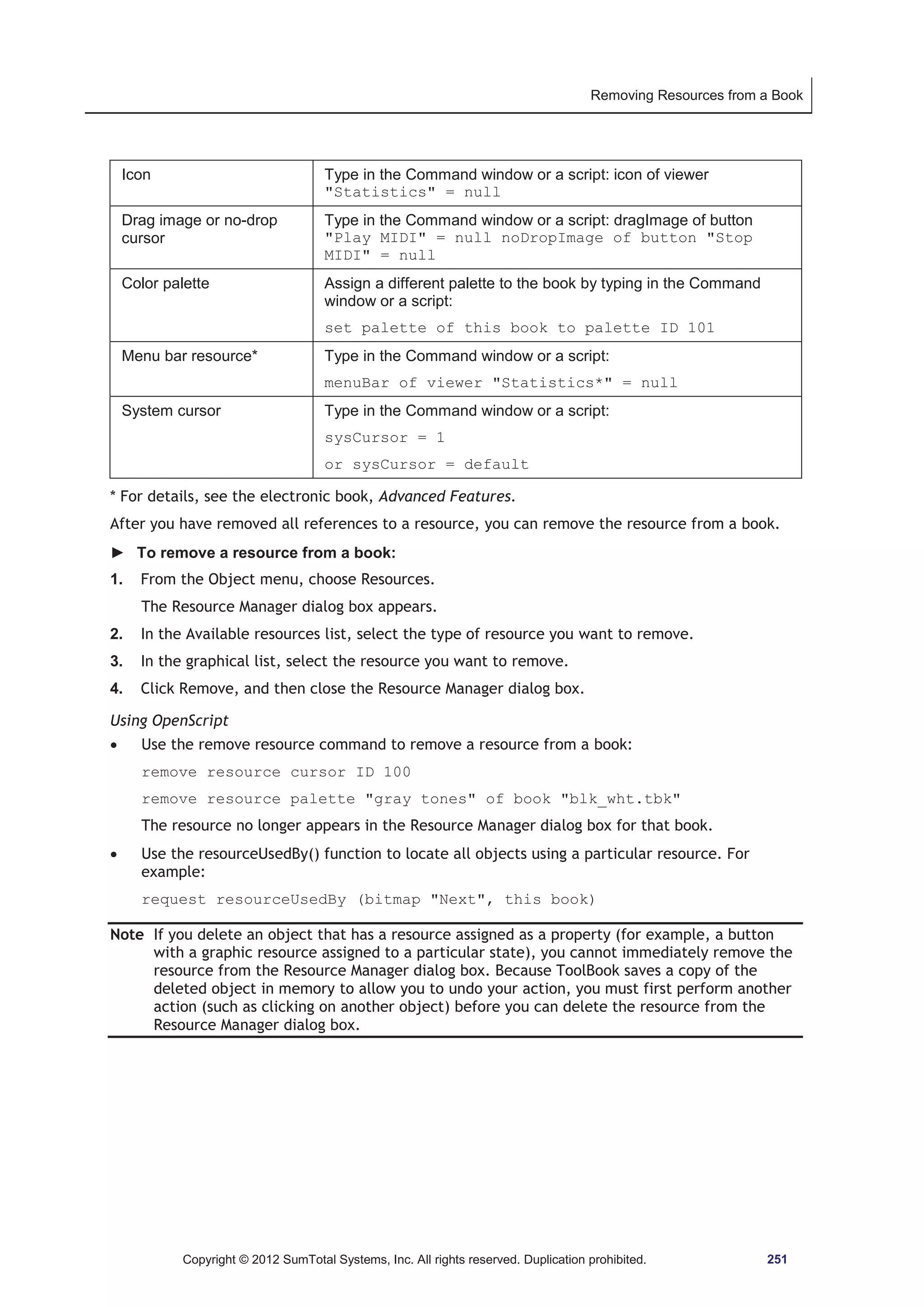 Removing Resources from a Book 
Icon Type in the Command window or a script: icon of viewer 
Statistics = null 
Drag image or no-drop 
cursor 
Type in the Command window or a script: dragImage of button 
Play MIDI = null noDropImage of button Stop 
MIDI = null 
Color palette Assign a different palette to the book by typing in the Command 
window or a script: 
set palette of this book to palette ID 101 
Menu bar resource* Type in the Command window or a script: 
menuBar of viewer Statistics* = null 
System cursor Type in the Command window or a script: 
sysCursor = 1 
or sysCursor = default 
* For details, see the electronic book, Advanced Features. 
After you have removed all references to a resource, you can remove the resource from a book. 
► To remove a resource from a book: 
1. From the Object menu, choose Resources. 
The Resource Manager dialog box appears. 
2. In the Available resources list, select the type of resource you want to remove. 
3. In the graphical list, select the resource you want to remove. 
4. Click Remove, and then close the Resource Manager dialog box. 
Using OpenScript 
x Use the remove resource command to remove a resource from a book: 
remove resource cursor ID 100 
remove resource palette gray tones of book blk_wht.tbk 
The resource no longer appears in the Resource Manager dialog box for that book. 
x Use the resourceUsedBy() function to locate all objects using a particular resource. For 
example: 
request resourceUsedBy (bitmap Next, this book) 
Note If you delete an object that has a resource assigned as a property (for example, a button 
with a graphic resource assigned to a particular state), you cannot immediately remove the 
resource from the Resource Manager dialog box. Because ToolBook saves a copy of the 
deleted object in memory to allow you to undo your action, you must first perform another 
action (such as clicking on another object) before you can delete the resource from the 
Resource Manager dialog box. 
Copyright © 2012 SumTotal Systems, Inc. All rights reserved. Duplication prohibited. 251 
 