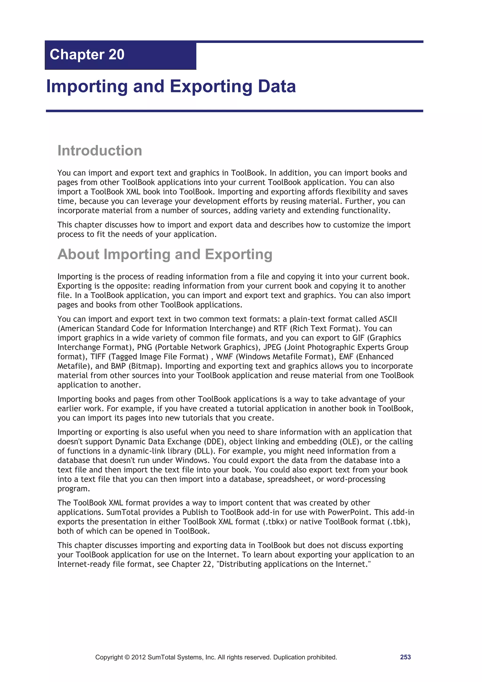Chapter 20 
Importing and Exporting Data 
Introduction 
You can import and export text and graphics in ToolBook. In addition, you can import books and 
pages from other ToolBook applications into your current ToolBook application. You can also 
import a ToolBook XML book into ToolBook. Importing and exporting affords flexibility and saves 
time, because you can leverage your development efforts by reusing material. Further, you can 
incorporate material from a number of sources, adding variety and extending functionality. 
This chapter discusses how to import and export data and describes how to customize the import 
process to fit the needs of your application. 
About Importing and Exporting 
Importing is the process of reading information from a file and copying it into your current book. 
Exporting is the opposite: reading information from your current book and copying it to another 
file. In a ToolBook application, you can import and export text and graphics. You can also import 
pages and books from other ToolBook applications. 
You can import and export text in two common text formats: a plain-text format called ASCII 
(American Standard Code for Information Interchange) and RTF (Rich Text Format). You can 
import graphics in a wide variety of common file formats, and you can export to GIF (Graphics 
Interchange Format), PNG (Portable Network Graphics), JPEG (Joint Photographic Experts Group 
format), TIFF (Tagged Image File Format) , WMF (Windows Metafile Format), EMF (Enhanced 
Metafile), and BMP (Bitmap). Importing and exporting text and graphics allows you to incorporate 
material from other sources into your ToolBook application and reuse material from one ToolBook 
application to another. 
Importing books and pages from other ToolBook applications is a way to take advantage of your 
earlier work. For example, if you have created a tutorial application in another book in ToolBook, 
you can import its pages into new tutorials that you create. 
Importing or exporting is also useful when you need to share information with an application that 
doesn't support Dynamic Data Exchange (DDE), object linking and embedding (OLE), or the calling 
of functions in a dynamic-link library (DLL). For example, you might need information from a 
database that doesn't run under Windows. You could export the data from the database into a 
text file and then import the text file into your book. You could also export text from your book 
into a text file that you can then import into a database, spreadsheet, or word-processing 
program. 
The ToolBook XML format provides a way to import content that was created by other 
applications. SumTotal provides a Publish to ToolBook add-in for use with PowerPoint. This add-in 
exports the presentation in either ToolBook XML format (.tbkx) or native ToolBook format (.tbk), 
both of which can be opened in ToolBook. 
This chapter discusses importing and exporting data in ToolBook but does not discuss exporting 
your ToolBook application for use on the Internet. To learn about exporting your application to an 
Internet-ready file format, see Chapter 22, Distributing applications on the Internet. 
Copyright © 2012 SumTotal Systems, Inc. All rights reserved. Duplication prohibited. 253 
 