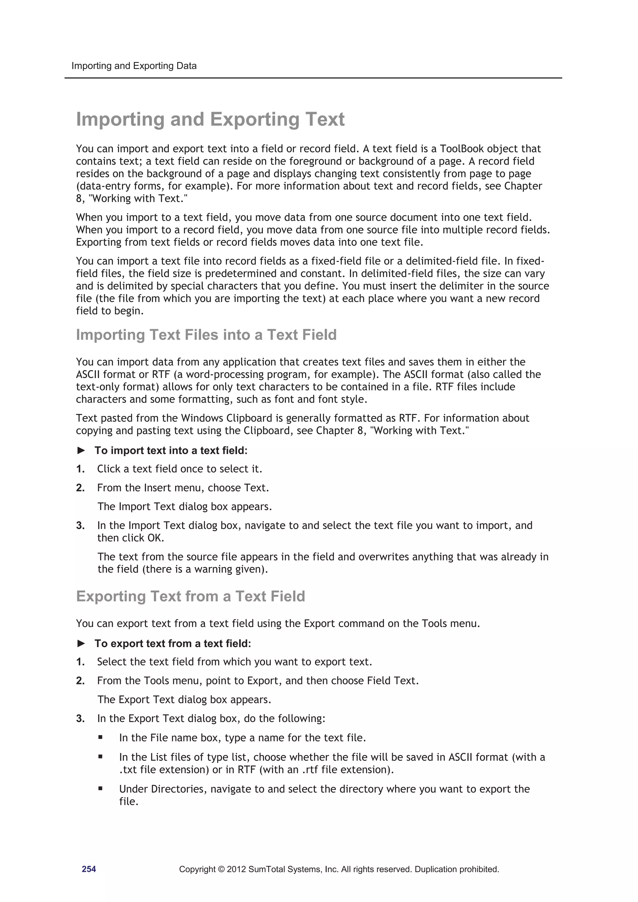 Importing and Exporting Data 
Importing and Exporting Text 
You can import and export text into a field or record field. A text field is a ToolBook object that 
contains text; a text field can reside on the foreground or background of a page. A record field 
resides on the background of a page and displays changing text consistently from page to page 
(data-entry forms, for example). For more information about text and record fields, see Chapter 
8, Working with Text. 
When you import to a text field, you move data from one source document into one text field. 
When you import to a record field, you move data from one source file into multiple record fields. 
Exporting from text fields or record fields moves data into one text file. 
You can import a text file into record fields as a fixed-field file or a delimited-field file. In fixed-field 
files, the field size is predetermined and constant. In delimited-field files, the size can vary 
and is delimited by special characters that you define. You must insert the delimiter in the source 
file (the file from which you are importing the text) at each place where you want a new record 
field to begin. 
Importing Text Files into a Text Field 
You can import data from any application that creates text files and saves them in either the 
ASCII format or RTF (a word-processing program, for example). The ASCII format (also called the 
text-only format) allows for only text characters to be contained in a file. RTF files include 
characters and some formatting, such as font and font style. 
Text pasted from the Windows Clipboard is generally formatted as RTF. For information about 
copying and pasting text using the Clipboard, see Chapter 8, Working with Text. 
► To import text into a text field: 
1. Click a text field once to select it. 
2. From the Insert menu, choose Text. 
The Import Text dialog box appears. 
3. In the Import Text dialog box, navigate to and select the text file you want to import, and 
then click OK. 
The text from the source file appears in the field and overwrites anything that was already in 
the field (there is a warning given). 
Exporting Text from a Text Field 
You can export text from a text field using the Export command on the Tools menu. 
► To export text from a text field: 
1. Select the text field from which you want to export text. 
2. From the Tools menu, point to Export, and then choose Field Text. 
The Export Text dialog box appears. 
3. In the Export Text dialog box, do the following: 
ƒ In the File name box, type a name for the text file. 
ƒ In the List files of type list, choose whether the file will be saved in ASCII format (with a 
.txt file extension) or in RTF (with an .rtf file extension). 
ƒ Under Directories, navigate to and select the directory where you want to export the 
file. 
254 Copyright © 2012 SumTotal Systems, Inc. All rights reserved. Duplication prohibited. 
 