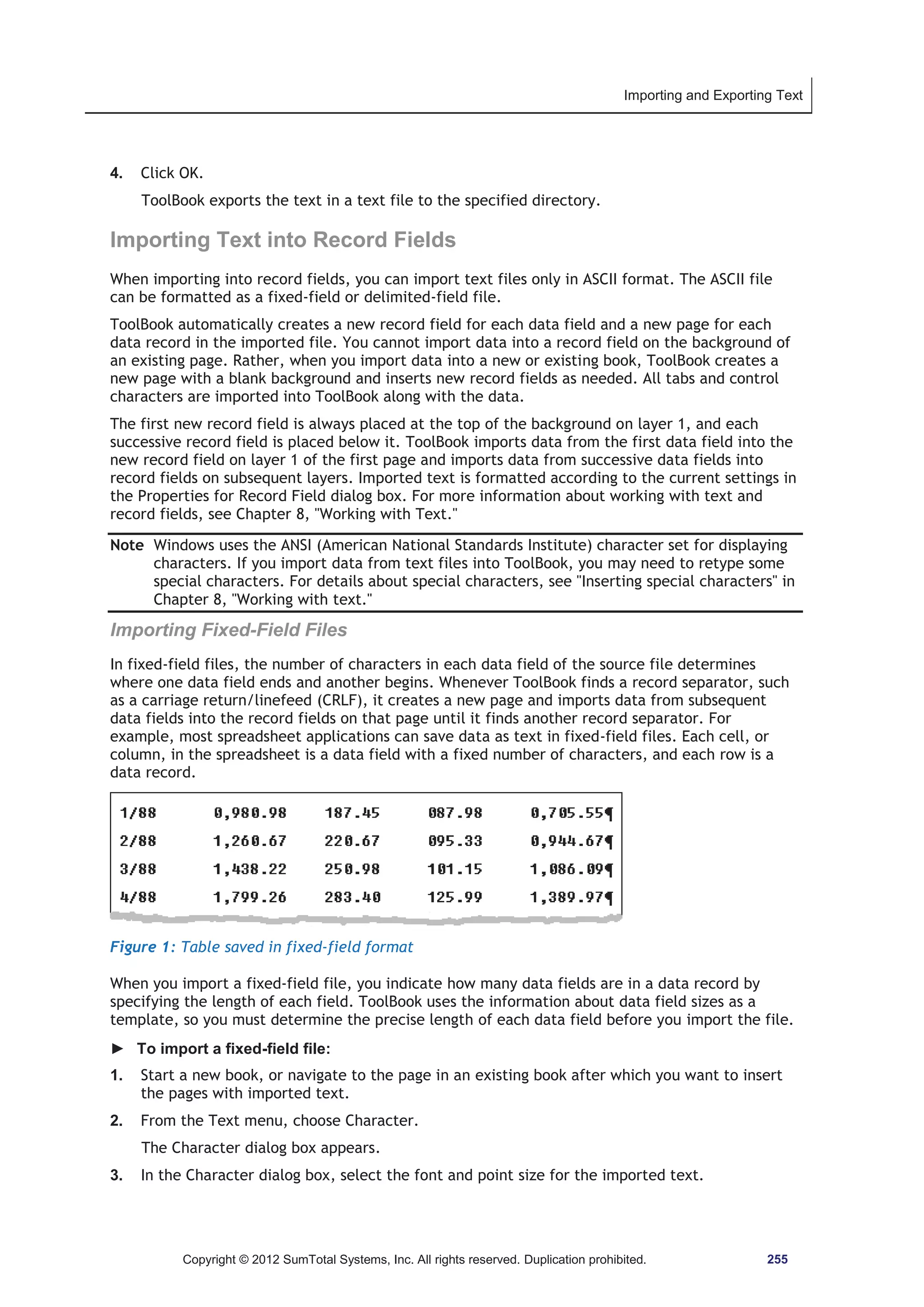 Importing and Exporting Text 
4. Click OK. 
ToolBook exports the text in a text file to the specified directory. 
Importing Text into Record Fields 
When importing into record fields, you can import text files only in ASCII format. The ASCII file 
can be formatted as a fixed-field or delimited-field file. 
ToolBook automatically creates a new record field for each data field and a new page for each 
data record in the imported file. You cannot import data into a record field on the background of 
an existing page. Rather, when you import data into a new or existing book, ToolBook creates a 
new page with a blank background and inserts new record fields as needed. All tabs and control 
characters are imported into ToolBook along with the data. 
The first new record field is always placed at the top of the background on layer 1, and each 
successive record field is placed below it. ToolBook imports data from the first data field into the 
new record field on layer 1 of the first page and imports data from successive data fields into 
record fields on subsequent layers. Imported text is formatted according to the current settings in 
the Properties for Record Field dialog box. For more information about working with text and 
record fields, see Chapter 8, Working with Text. 
Note Windows uses the ANSI (American National Standards Institute) character set for displaying 
characters. If you import data from text files into ToolBook, you may need to retype some 
special characters. For details about special characters, see Inserting special characters in 
Chapter 8, Working with text. 
Importing Fixed-Field Files 
In fixed-field files, the number of characters in each data field of the source file determines 
where one data field ends and another begins. Whenever ToolBook finds a record separator, such 
as a carriage return/linefeed (CRLF), it creates a new page and imports data from subsequent 
data fields into the record fields on that page until it finds another record separator. For 
example, most spreadsheet applications can save data as text in fixed-field files. Each cell, or 
column, in the spreadsheet is a data field with a fixed number of characters, and each row is a 
data record. 
Figure 1: Table saved in fixed-field format 
When you import a fixed-field file, you indicate how many data fields are in a data record by 
specifying the length of each field. ToolBook uses the information about data field sizes as a 
template, so you must determine the precise length of each data field before you import the file. 
► To import a fixed-field file: 
1. Start a new book, or navigate to the page in an existing book after which you want to insert 
the pages with imported text. 
2. From the Text menu, choose Character. 
The Character dialog box appears. 
3. In the Character dialog box, select the font and point size for the imported text. 
Copyright © 2012 SumTotal Systems, Inc. All rights reserved. Duplication prohibited. 255 
 