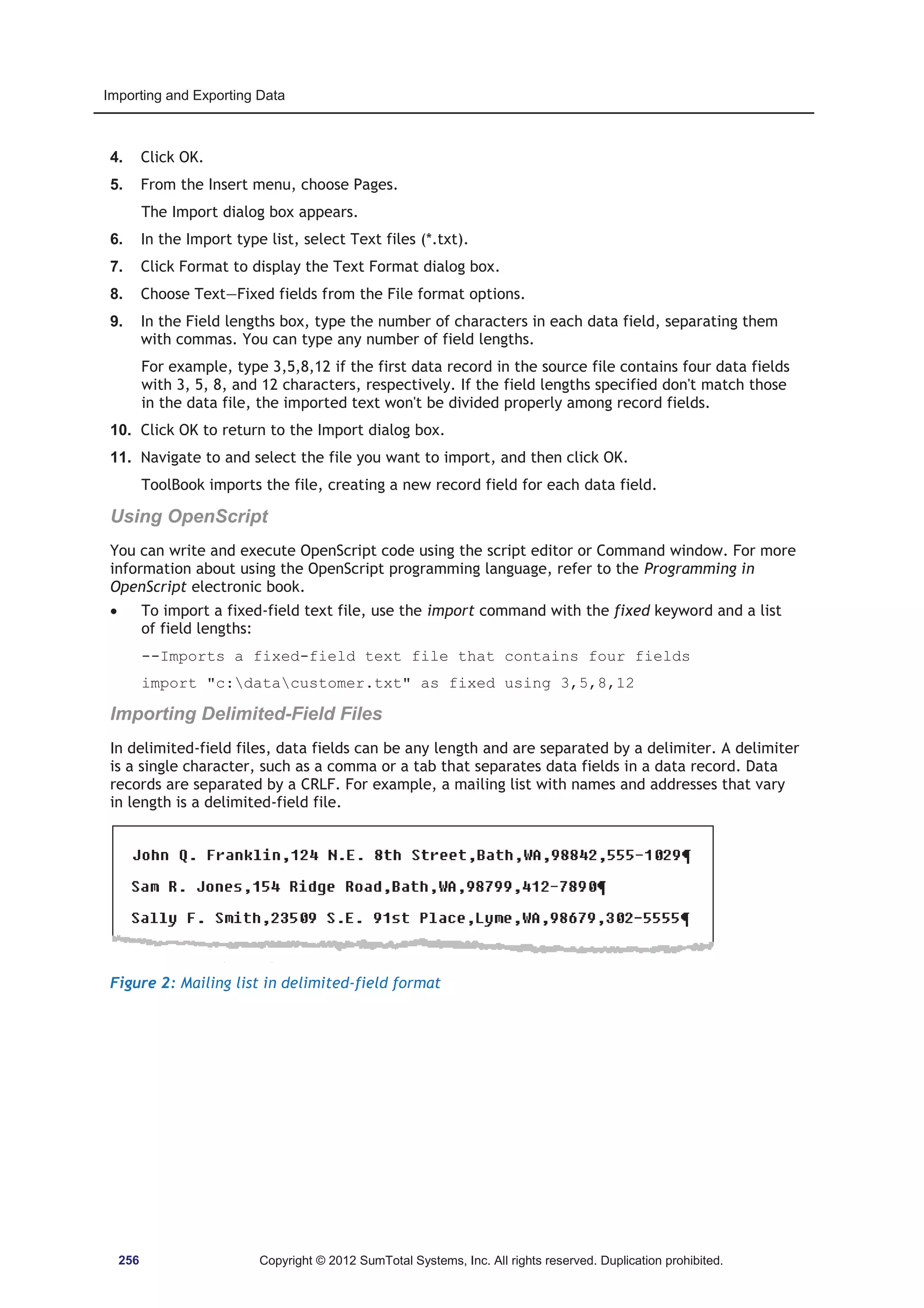 Importing and Exporting Data 
4. Click OK. 
5. From the Insert menu, choose Pages. 
The Import dialog box appears. 
6. In the Import type list, select Text files (*.txt). 
7. Click Format to display the Text Format dialog box. 
8. Choose Text—Fixed fields from the File format options. 
9. In the Field lengths box, type the number of characters in each data field, separating them 
with commas. You can type any number of field lengths. 
For example, type 3,5,8,12 if the first data record in the source file contains four data fields 
with 3, 5, 8, and 12 characters, respectively. If the field lengths specified don't match those 
in the data file, the imported text won't be divided properly among record fields. 
10. Click OK to return to the Import dialog box. 
11. Navigate to and select the file you want to import, and then click OK. 
ToolBook imports the file, creating a new record field for each data field. 
Using OpenScript 
You can write and execute OpenScript code using the script editor or Command window. For more 
information about using the OpenScript programming language, refer to the Programming in 
OpenScript electronic book. 
x To import a fixed-field text file, use the import command with the fixed keyword and a list 
of field lengths: 
--Imports a fixed-field text file that contains four fields 
import c:datacustomer.txt as fixed using 3,5,8,12 
Importing Delimited-Field Files 
In delimited-field files, data fields can be any length and are separated by a delimiter. A delimiter 
is a single character, such as a comma or a tab that separates data fields in a data record. Data 
records are separated by a CRLF. For example, a mailing list with names and addresses that vary 
in length is a delimited-field file. 
Figure 2: Mailing list in delimited-field format 
256 Copyright © 2012 SumTotal Systems, Inc. All rights reserved. Duplication prohibited. 
 