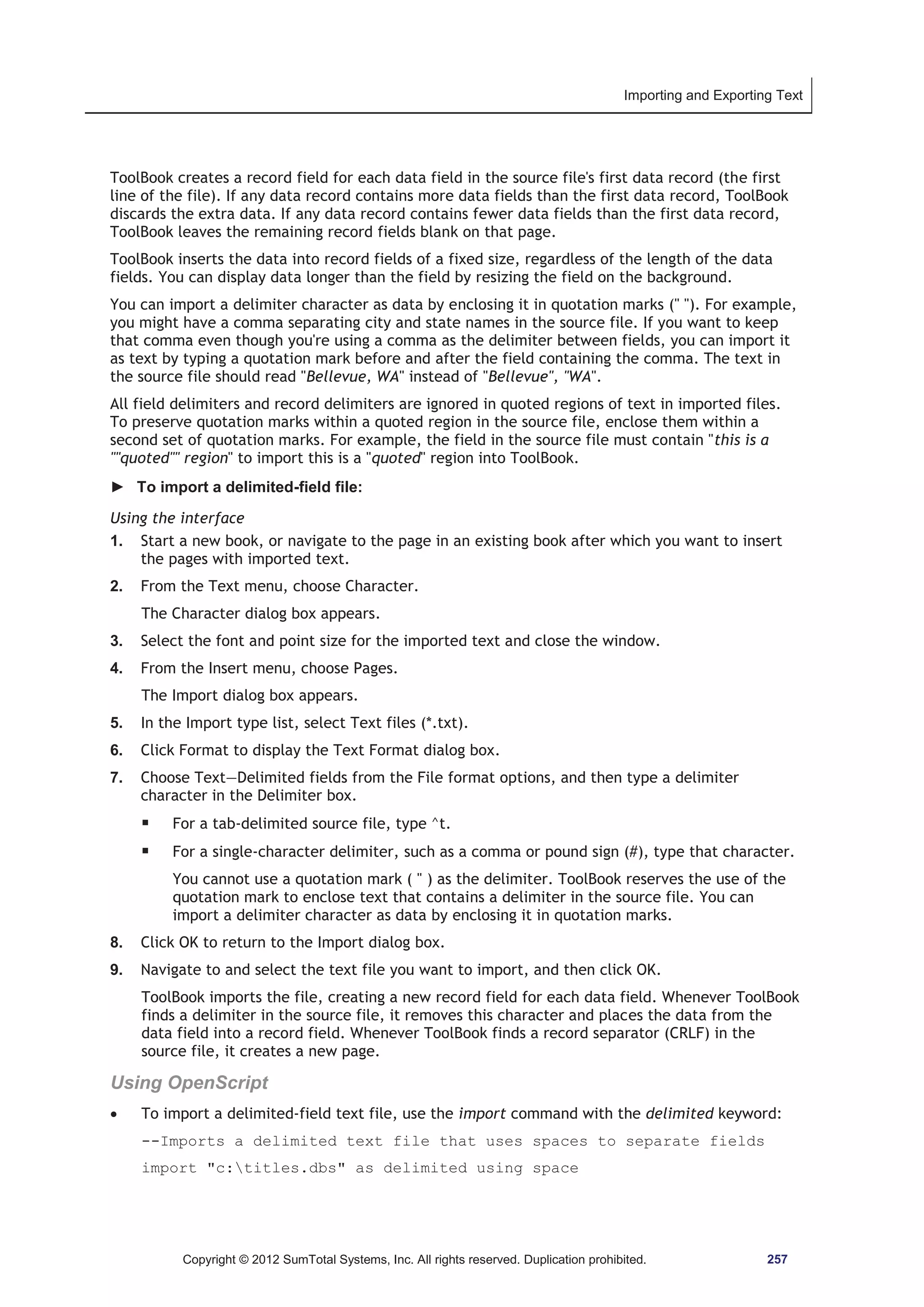 Importing and Exporting Text 
ToolBook creates a record field for each data field in the source file's first data record (the first 
line of the file). If any data record contains more data fields than the first data record, ToolBook 
discards the extra data. If any data record contains fewer data fields than the first data record, 
ToolBook leaves the remaining record fields blank on that page. 
ToolBook inserts the data into record fields of a fixed size, regardless of the length of the data 
fields. You can display data longer than the field by resizing the field on the background. 
You can import a delimiter character as data by enclosing it in quotation marks ( ). For example, 
you might have a comma separating city and state names in the source file. If you want to keep 
that comma even though you're using a comma as the delimiter between fields, you can import it 
as text by typing a quotation mark before and after the field containing the comma. The text in 
the source file should read Bellevue, WA instead of Bellevue, WA. 
All field delimiters and record delimiters are ignored in quoted regions of text in imported files. 
To preserve quotation marks within a quoted region in the source file, enclose them within a 
second set of quotation marks. For example, the field in the source file must contain this is a 
quoted region to import this is a quoted region into ToolBook. 
► To import a delimited-field file: 
Using the interface 
1. Start a new book, or navigate to the page in an existing book after which you want to insert 
the pages with imported text. 
2. From the Text menu, choose Character. 
The Character dialog box appears. 
3. Select the font and point size for the imported text and close the window. 
4. From the Insert menu, choose Pages. 
The Import dialog box appears. 
5. In the Import type list, select Text files (*.txt). 
6. Click Format to display the Text Format dialog box. 
7. Choose Text—Delimited fields from the File format options, and then type a delimiter 
character in the Delimiter box. 
ƒ For a tab-delimited source file, type ^t. 
ƒ For a single-character delimiter, such as a comma or pound sign (#), type that character. 
You cannot use a quotation mark (  ) as the delimiter. ToolBook reserves the use of the 
quotation mark to enclose text that contains a delimiter in the source file. You can 
import a delimiter character as data by enclosing it in quotation marks. 
8. Click OK to return to the Import dialog box. 
9. Navigate to and select the text file you want to import, and then click OK. 
ToolBook imports the file, creating a new record field for each data field. Whenever ToolBook 
finds a delimiter in the source file, it removes this character and places the data from the 
data field into a record field. Whenever ToolBook finds a record separator (CRLF) in the 
source file, it creates a new page. 
Using OpenScript 
x To import a delimited-field text file, use the import command with the delimited keyword: 
--Imports a delimited text file that uses spaces to separate fields 
import c:titles.dbs as delimited using space 
Copyright © 2012 SumTotal Systems, Inc. All rights reserved. Duplication prohibited. 257 
 