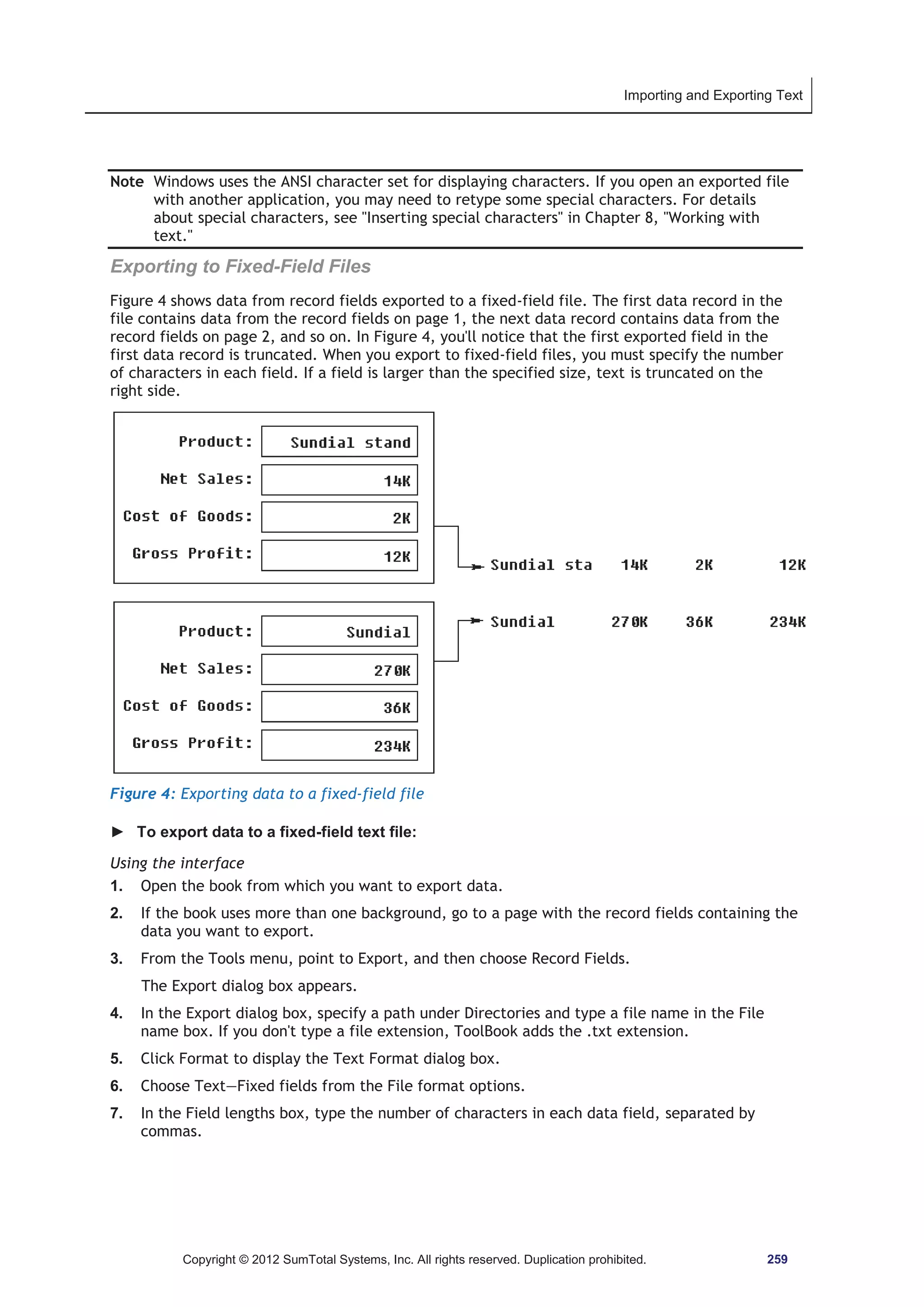 Importing and Exporting Text 
Note Windows uses the ANSI character set for displaying characters. If you open an exported file 
with another application, you may need to retype some special characters. For details 
about special characters, see Inserting special characters in Chapter 8, Working with 
text. 
Exporting to Fixed-Field Files 
Figure 4 shows data from record fields exported to a fixed-field file. The first data record in the 
file contains data from the record fields on page 1, the next data record contains data from the 
record fields on page 2, and so on. In Figure 4, you'll notice that the first exported field in the 
first data record is truncated. When you export to fixed-field files, you must specify the number 
of characters in each field. If a field is larger than the specified size, text is truncated on the 
right side. 
Figure 4: Exporting data to a fixed-field file 
► To export data to a fixed-field text file: 
Using the interface 
1. Open the book from which you want to export data. 
2. If the book uses more than one background, go to a page with the record fields containing the 
data you want to export. 
3. From the Tools menu, point to Export, and then choose Record Fields. 
The Export dialog box appears. 
4. In the Export dialog box, specify a path under Directories and type a file name in the File 
name box. If you don't type a file extension, ToolBook adds the .txt extension. 
5. Click Format to display the Text Format dialog box. 
6. Choose Text—Fixed fields from the File format options. 
7. In the Field lengths box, type the number of characters in each data field, separated by 
commas. 
Copyright © 2012 SumTotal Systems, Inc. All rights reserved. Duplication prohibited. 259 
 