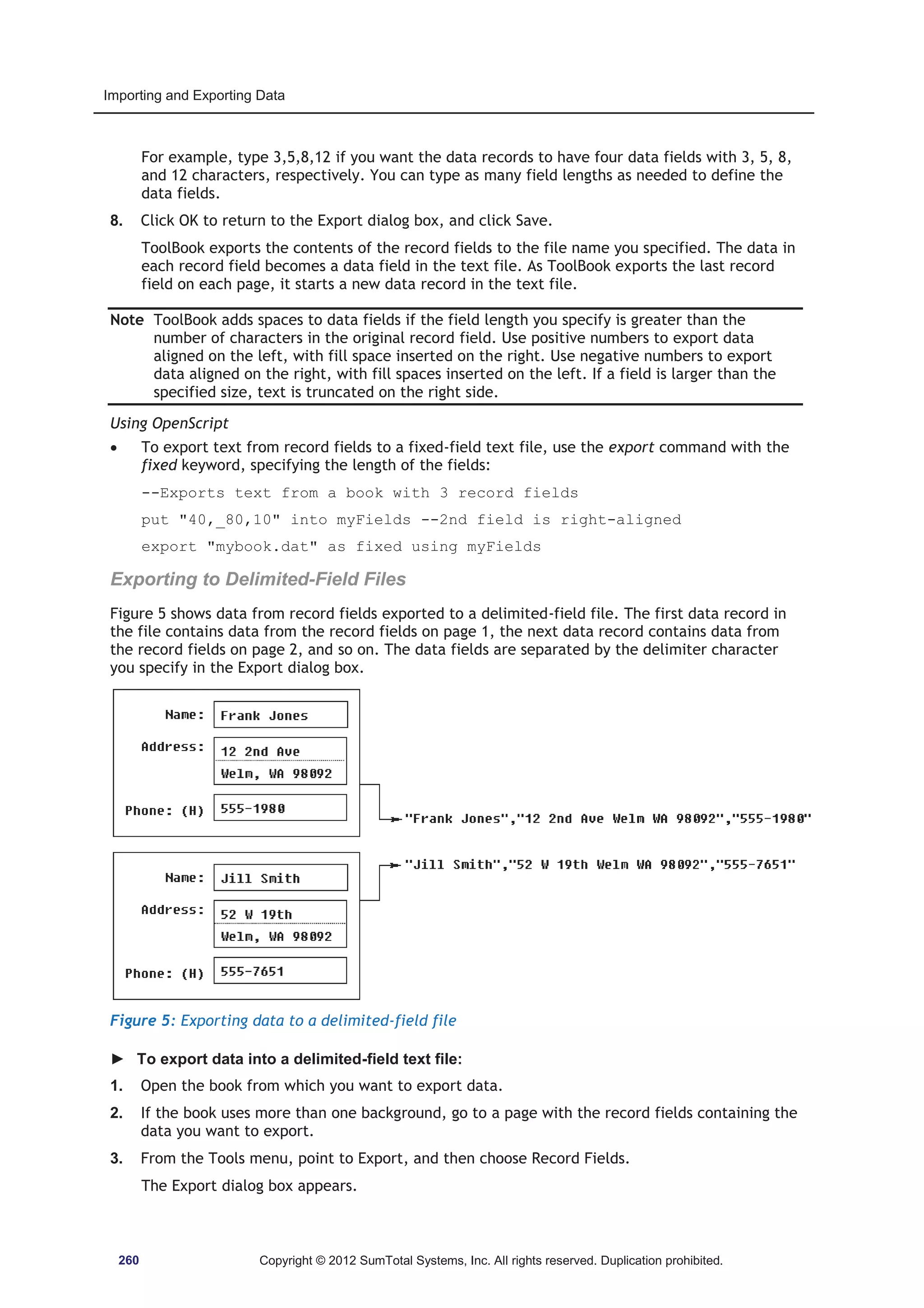 Importing and Exporting Data 
For example, type 3,5,8,12 if you want the data records to have four data fields with 3, 5, 8, 
and 12 characters, respectively. You can type as many field lengths as needed to define the 
data fields. 
8. Click OK to return to the Export dialog box, and click Save. 
ToolBook exports the contents of the record fields to the file name you specified. The data in 
each record field becomes a data field in the text file. As ToolBook exports the last record 
field on each page, it starts a new data record in the text file. 
Note ToolBook adds spaces to data fields if the field length you specify is greater than the 
number of characters in the original record field. Use positive numbers to export data 
aligned on the left, with fill space inserted on the right. Use negative numbers to export 
data aligned on the right, with fill spaces inserted on the left. If a field is larger than the 
specified size, text is truncated on the right side. 
Using OpenScript 
x To export text from record fields to a fixed-field text file, use the export command with the 
fixed keyword, specifying the length of the fields: 
--Exports text from a book with 3 record fields 
put 40,_80,10 into myFields --2nd field is right-aligned 
export mybook.dat as fixed using myFields 
Exporting to Delimited-Field Files 
Figure 5 shows data from record fields exported to a delimited-field file. The first data record in 
the file contains data from the record fields on page 1, the next data record contains data from 
the record fields on page 2, and so on. The data fields are separated by the delimiter character 
you specify in the Export dialog box. 
Figure 5: Exporting data to a delimited-field file 
► To export data into a delimited-field text file: 
1. Open the book from which you want to export data. 
2. If the book uses more than one background, go to a page with the record fields containing the 
data you want to export. 
3. From the Tools menu, point to Export, and then choose Record Fields. 
The Export dialog box appears. 
260 Copyright © 2012 SumTotal Systems, Inc. All rights reserved. Duplication prohibited. 
 