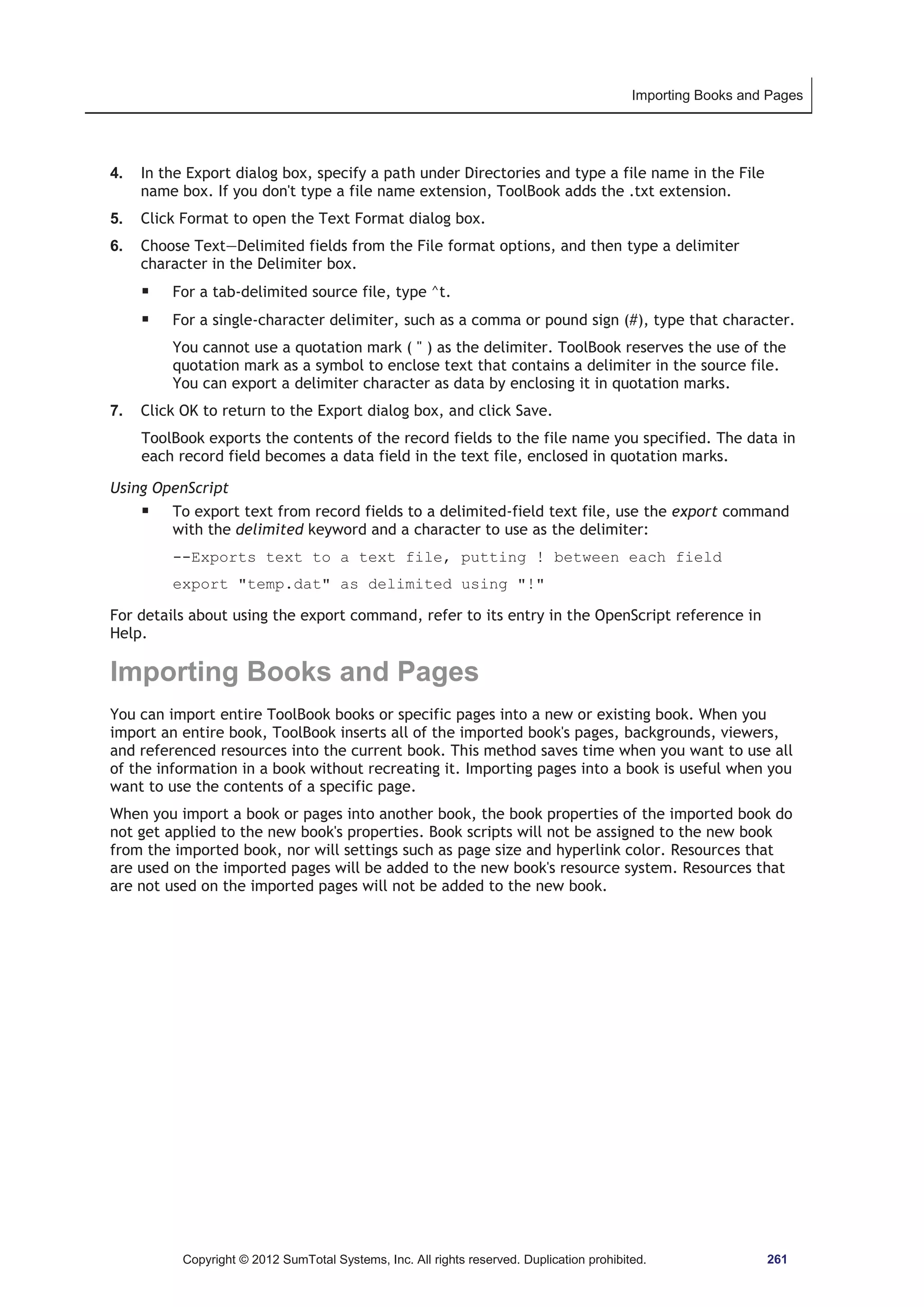 Importing Books and Pages 
4. In the Export dialog box, specify a path under Directories and type a file name in the File 
name box. If you don't type a file name extension, ToolBook adds the .txt extension. 
5. Click Format to open the Text Format dialog box. 
6. Choose Text—Delimited fields from the File format options, and then type a delimiter 
character in the Delimiter box. 
ƒ For a tab-delimited source file, type ^t. 
ƒ For a single-character delimiter, such as a comma or pound sign (#), type that character. 
You cannot use a quotation mark (  ) as the delimiter. ToolBook reserves the use of the 
quotation mark as a symbol to enclose text that contains a delimiter in the source file. 
You can export a delimiter character as data by enclosing it in quotation marks. 
7. Click OK to return to the Export dialog box, and click Save. 
ToolBook exports the contents of the record fields to the file name you specified. The data in 
each record field becomes a data field in the text file, enclosed in quotation marks. 
Using OpenScript 
ƒ To export text from record fields to a delimited-field text file, use the export command 
with the delimited keyword and a character to use as the delimiter: 
--Exports text to a text file, putting ! between each field 
export temp.dat as delimited using ! 
For details about using the export command, refer to its entry in the OpenScript reference in 
Help. 
Importing Books and Pages 
You can import entire ToolBook books or specific pages into a new or existing book. When you 
import an entire book, ToolBook inserts all of the imported book's pages, backgrounds, viewers, 
and referenced resources into the current book. This method saves time when you want to use all 
of the information in a book without recreating it. Importing pages into a book is useful when you 
want to use the contents of a specific page. 
When you import a book or pages into another book, the book properties of the imported book do 
not get applied to the new book's properties. Book scripts will not be assigned to the new book 
from the imported book, nor will settings such as page size and hyperlink color. Resources that 
are used on the imported pages will be added to the new book's resource system. Resources that 
are not used on the imported pages will not be added to the new book. 
Copyright © 2012 SumTotal Systems, Inc. All rights reserved. Duplication prohibited. 261 
 