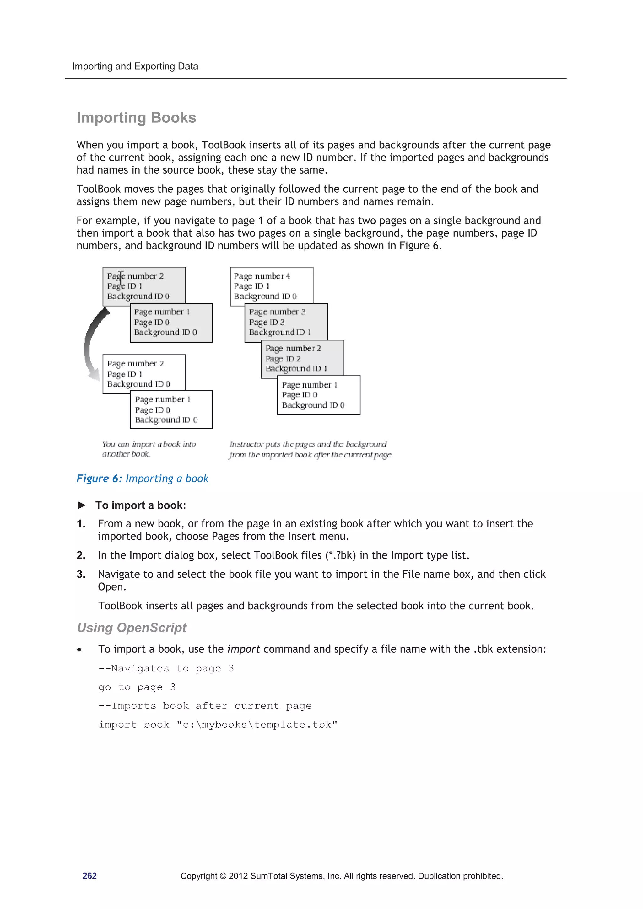 Importing and Exporting Data 
Importing Books 
When you import a book, ToolBook inserts all of its pages and backgrounds after the current page 
of the current book, assigning each one a new ID number. If the imported pages and backgrounds 
had names in the source book, these stay the same. 
ToolBook moves the pages that originally followed the current page to the end of the book and 
assigns them new page numbers, but their ID numbers and names remain. 
For example, if you navigate to page 1 of a book that has two pages on a single background and 
then import a book that also has two pages on a single background, the page numbers, page ID 
numbers, and background ID numbers will be updated as shown in Figure 6. 
Figure 6: Importing a book 
► To import a book: 
1. From a new book, or from the page in an existing book after which you want to insert the 
imported book, choose Pages from the Insert menu. 
2. In the Import dialog box, select ToolBook files (*.?bk) in the Import type list. 
3. Navigate to and select the book file you want to import in the File name box, and then click 
Open. 
ToolBook inserts all pages and backgrounds from the selected book into the current book. 
Using OpenScript 
x To import a book, use the import command and specify a file name with the .tbk extension: 
--Navigates to page 3 
go to page 3 
--Imports book after current page 
import book c:mybookstemplate.tbk 
262 Copyright © 2012 SumTotal Systems, Inc. All rights reserved. Duplication prohibited. 
 