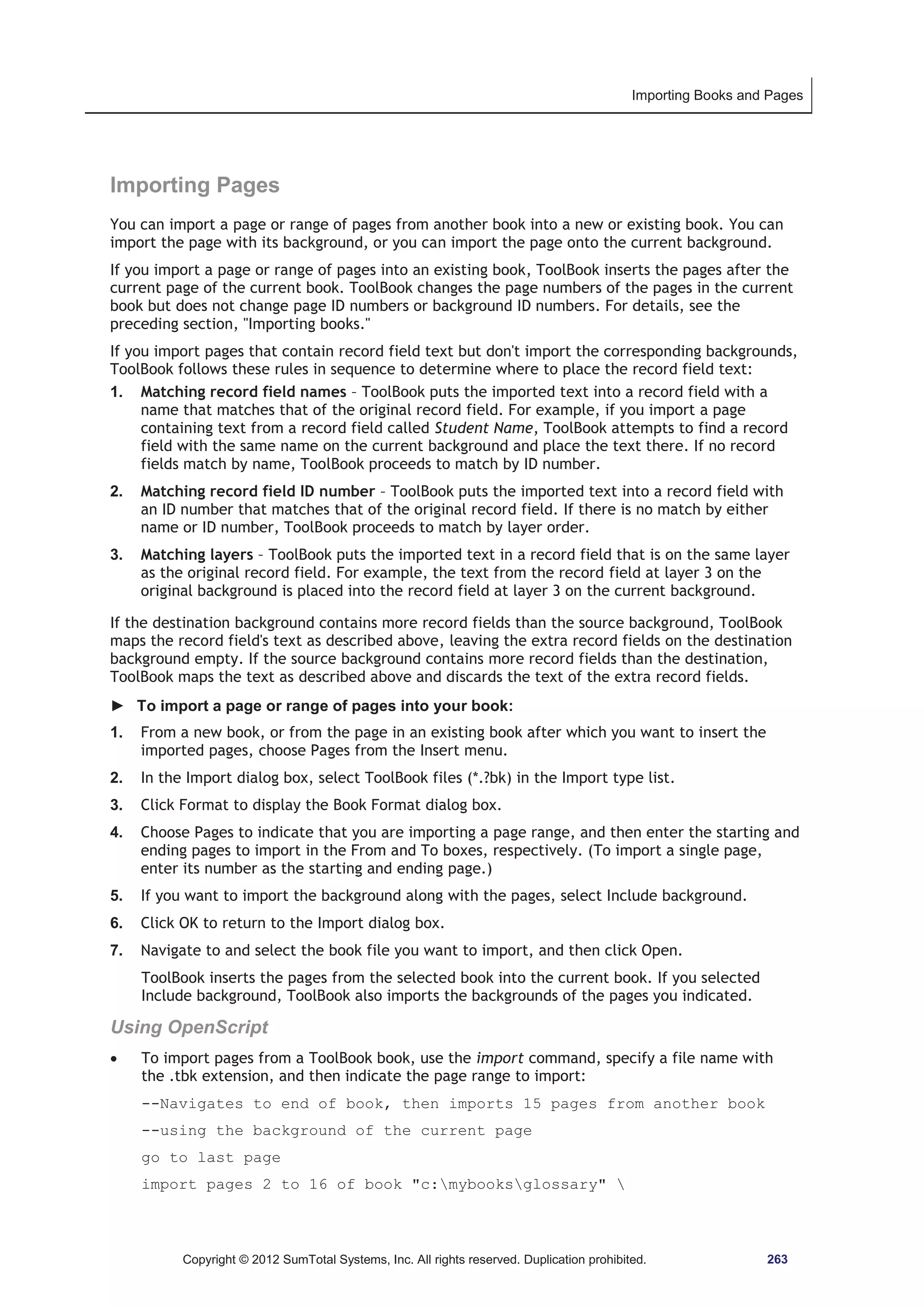 Importing Books and Pages 
Importing Pages 
You can import a page or range of pages from another book into a new or existing book. You can 
import the page with its background, or you can import the page onto the current background. 
If you import a page or range of pages into an existing book, ToolBook inserts the pages after the 
current page of the current book. ToolBook changes the page numbers of the pages in the current 
book but does not change page ID numbers or background ID numbers. For details, see the 
preceding section, Importing books. 
If you import pages that contain record field text but don't import the corresponding backgrounds, 
ToolBook follows these rules in sequence to determine where to place the record field text: 
1. Matching record field names – ToolBook puts the imported text into a record field with a 
name that matches that of the original record field. For example, if you import a page 
containing text from a record field called Student Name, ToolBook attempts to find a record 
field with the same name on the current background and place the text there. If no record 
fields match by name, ToolBook proceeds to match by ID number. 
2. Matching record field ID number – ToolBook puts the imported text into a record field with 
an ID number that matches that of the original record field. If there is no match by either 
name or ID number, ToolBook proceeds to match by layer order. 
3. Matching layers – ToolBook puts the imported text in a record field that is on the same layer 
as the original record field. For example, the text from the record field at layer 3 on the 
original background is placed into the record field at layer 3 on the current background. 
If the destination background contains more record fields than the source background, ToolBook 
maps the record field's text as described above, leaving the extra record fields on the destination 
background empty. If the source background contains more record fields than the destination, 
ToolBook maps the text as described above and discards the text of the extra record fields. 
► To import a page or range of pages into your book: 
1. From a new book, or from the page in an existing book after which you want to insert the 
imported pages, choose Pages from the Insert menu. 
2. In the Import dialog box, select ToolBook files (*.?bk) in the Import type list. 
3. Click Format to display the Book Format dialog box. 
4. Choose Pages to indicate that you are importing a page range, and then enter the starting and 
ending pages to import in the From and To boxes, respectively. (To import a single page, 
enter its number as the starting and ending page.) 
5. If you want to import the background along with the pages, select Include background. 
6. Click OK to return to the Import dialog box. 
7. Navigate to and select the book file you want to import, and then click Open. 
ToolBook inserts the pages from the selected book into the current book. If you selected 
Include background, ToolBook also imports the backgrounds of the pages you indicated. 
Using OpenScript 
x To import pages from a ToolBook book, use the import command, specify a file name with 
the .tbk extension, and then indicate the page range to import: 
--Navigates to end of book, then imports 15 pages from another book 
--using the background of the current page 
go to last page 
import pages 2 to 16 of book c:mybooksglossary  
Copyright © 2012 SumTotal Systems, Inc. All rights reserved. Duplication prohibited. 263 
 