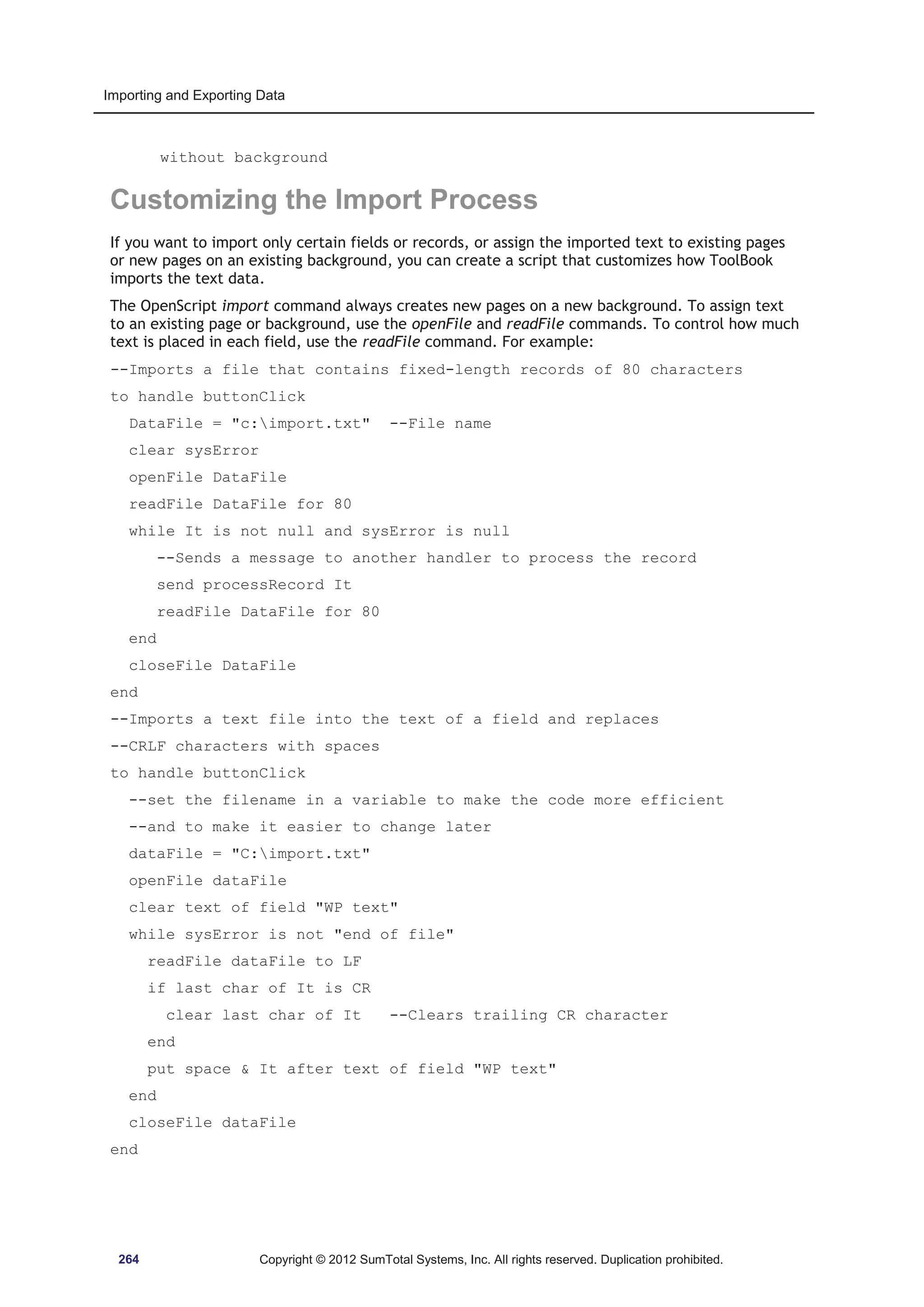 Importing and Exporting Data 
without background 
Customizing the Import Process 
If you want to import only certain fields or records, or assign the imported text to existing pages 
or new pages on an existing background, you can create a script that customizes how ToolBook 
imports the text data. 
The OpenScript import command always creates new pages on a new background. To assign text 
to an existing page or background, use the openFile and readFile commands. To control how much 
text is placed in each field, use the readFile command. For example: 
--Imports a file that contains fixed-length records of 80 characters 
to handle buttonClick 
DataFile = c:import.txt --File name 
clear sysError 
openFile DataFile 
readFile DataFile for 80 
while It is not null and sysError is null 
--Sends a message to another handler to process the record 
send processRecord It 
readFile DataFile for 80 
end 
closeFile DataFile 
end 
--Imports a text file into the text of a field and replaces 
--CRLF characters with spaces 
to handle buttonClick 
--set the filename in a variable to make the code more efficient 
--and to make it easier to change later 
dataFile = C:import.txt 
openFile dataFile 
clear text of field WP text 
while sysError is not end of file 
readFile dataFile to LF 
if last char of It is CR 
clear last char of It --Clears trailing CR character 
end 
put space  It after text of field WP text 
end 
closeFile dataFile 
end 
264 Copyright © 2012 SumTotal Systems, Inc. All rights reserved. Duplication prohibited. 
 