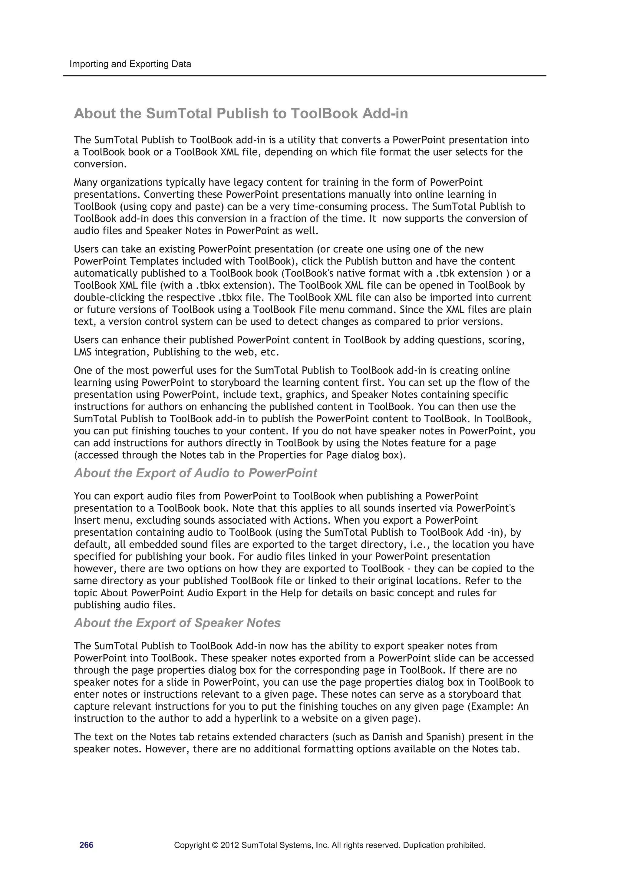 Importing and Exporting Data 
About the SumTotal Publish to ToolBook Add-in 
The SumTotal Publish to ToolBook add-in is a utility that converts a PowerPoint presentation into 
a ToolBook book or a ToolBook XML file, depending on which file format the user selects for the 
conversion. 
Many organizations typically have legacy content for training in the form of PowerPoint 
presentations. Converting these PowerPoint presentations manually into online learning in 
ToolBook (using copy and paste) can be a very time-consuming process. The SumTotal Publish to 
ToolBook add-in does this conversion in a fraction of the time. It now supports the conversion of 
audio files and Speaker Notes in PowerPoint as well. 
Users can take an existing PowerPoint presentation (or create one using one of the new 
PowerPoint Templates included with ToolBook), click the Publish button and have the content 
automatically published to a ToolBook book (ToolBook's native format with a .tbk extension ) or a 
ToolBook XML file (with a .tbkx extension). The ToolBook XML file can be opened in ToolBook by 
double-clicking the respective .tbkx file. The ToolBook XML file can also be imported into current 
or future versions of ToolBook using a ToolBook File menu command. Since the XML files are plain 
text, a version control system can be used to detect changes as compared to prior versions. 
Users can enhance their published PowerPoint content in ToolBook by adding questions, scoring, 
LMS integration, Publishing to the web, etc. 
One of the most powerful uses for the SumTotal Publish to ToolBook add-in is creating online 
learning using PowerPoint to storyboard the learning content first. You can set up the flow of the 
presentation using PowerPoint, include text, graphics, and Speaker Notes containing specific 
instructions for authors on enhancing the published content in ToolBook. You can then use the 
SumTotal Publish to ToolBook add-in to publish the PowerPoint content to ToolBook. In ToolBook, 
you can put finishing touches to your content. If you do not have speaker notes in PowerPoint, you 
can add instructions for authors directly in ToolBook by using the Notes feature for a page 
(accessed through the Notes tab in the Properties for Page dialog box). 
About the Export of Audio to PowerPoint 
You can export audio files from PowerPoint to ToolBook when publishing a PowerPoint 
presentation to a ToolBook book. Note that this applies to all sounds inserted via PowerPoint's 
Insert menu, excluding sounds associated with Actions. When you export a PowerPoint 
presentation containing audio to ToolBook (using the SumTotal Publish to ToolBook Add -in), by 
default, all embedded sound files are exported to the target directory, i.e., the location you have 
specified for publishing your book. For audio files linked in your PowerPoint presentation 
however, there are two options on how they are exported to ToolBook - they can be copied to the 
same directory as your published ToolBook file or linked to their original locations. Refer to the 
topic About PowerPoint Audio Export in the Help for details on basic concept and rules for 
publishing audio files. 
About the Export of Speaker Notes 
The SumTotal Publish to ToolBook Add-in now has the ability to export speaker notes from 
PowerPoint into ToolBook. These speaker notes exported from a PowerPoint slide can be accessed 
through the page properties dialog box for the corresponding page in ToolBook. If there are no 
speaker notes for a slide in PowerPoint, you can use the page properties dialog box in ToolBook to 
enter notes or instructions relevant to a given page. These notes can serve as a storyboard that 
capture relevant instructions for you to put the finishing touches on any given page (Example: An 
instruction to the author to add a hyperlink to a website on a given page). 
The text on the Notes tab retains extended characters (such as Danish and Spanish) present in the 
speaker notes. However, there are no additional formatting options available on the Notes tab. 
266 Copyright © 2012 SumTotal Systems, Inc. All rights reserved. Duplication prohibited. 
 