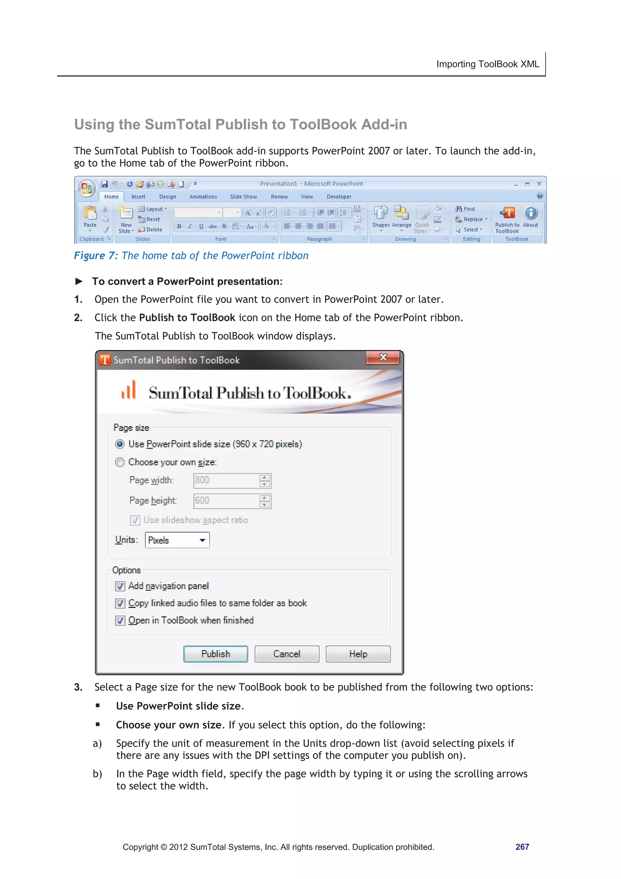 Importing ToolBook XML 
Using the SumTotal Publish to ToolBook Add-in 
The SumTotal Publish to ToolBook add-in supports PowerPoint 2007 or later. To launch the add-in, 
go to the Home tab of the PowerPoint ribbon. 
Figure 7: The home tab of the PowerPoint ribbon 
► To convert a PowerPoint presentation: 
1. Open the PowerPoint file you want to convert in PowerPoint 2007 or later. 
2. Click the Publish to ToolBook icon on the Home tab of the PowerPoint ribbon. 
The SumTotal Publish to ToolBook window displays. 
3. Select a Page size for the new ToolBook book to be published from the following two options: 
ƒ Use PowerPoint slide size. 
ƒ Choose your own size. If you select this option, do the following: 
a) Specify the unit of measurement in the Units drop-down list (avoid selecting pixels if 
there are any issues with the DPI settings of the computer you publish on). 
b) In the Page width field, specify the page width by typing it or using the scrolling arrows 
to select the width. 
Copyright © 2012 SumTotal Systems, Inc. All rights reserved. Duplication prohibited. 267 
 