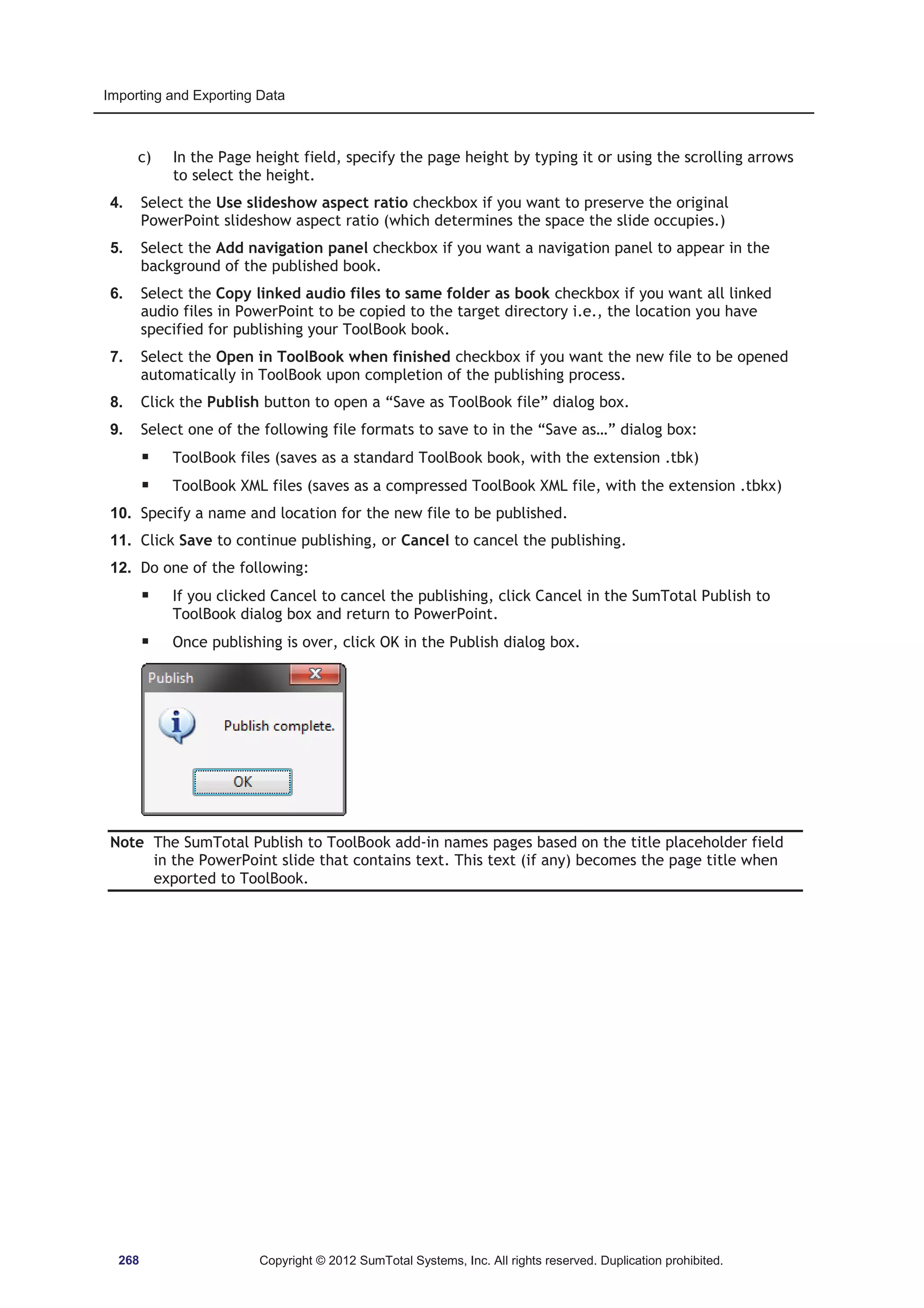Importing and Exporting Data 
c) In the Page height field, specify the page height by typing it or using the scrolling arrows 
to select the height. 
4. Select the Use slideshow aspect ratio checkbox if you want to preserve the original 
PowerPoint slideshow aspect ratio (which determines the space the slide occupies.) 
5. Select the Add navigation panel checkbox if you want a navigation panel to appear in the 
background of the published book. 
6. Select the Copy linked audio files to same folder as book checkbox if you want all linked 
audio files in PowerPoint to be copied to the target directory i.e., the location you have 
specified for publishing your ToolBook book. 
7. Select the Open in ToolBook when finished checkbox if you want the new file to be opened 
automatically in ToolBook upon completion of the publishing process. 
8. Click the Publish button to open a “Save as ToolBook file” dialog box. 
9. Select one of the following file formats to save to in the “Save as…” dialog box: 
ƒ ToolBook files (saves as a standard ToolBook book, with the extension .tbk) 
ƒ ToolBook XML files (saves as a compressed ToolBook XML file, with the extension .tbkx) 
10. Specify a name and location for the new file to be published. 
11. Click Save to continue publishing, or Cancel to cancel the publishing. 
12. Do one of the following: 
ƒ If you clicked Cancel to cancel the publishing, click Cancel in the SumTotal Publish to 
ToolBook dialog box and return to PowerPoint. 
ƒ Once publishing is over, click OK in the Publish dialog box. 
Note The SumTotal Publish to ToolBook add-in names pages based on the title placeholder field 
in the PowerPoint slide that contains text. This text (if any) becomes the page title when 
exported to ToolBook. 
268 Copyright © 2012 SumTotal Systems, Inc. All rights reserved. Duplication prohibited. 
 