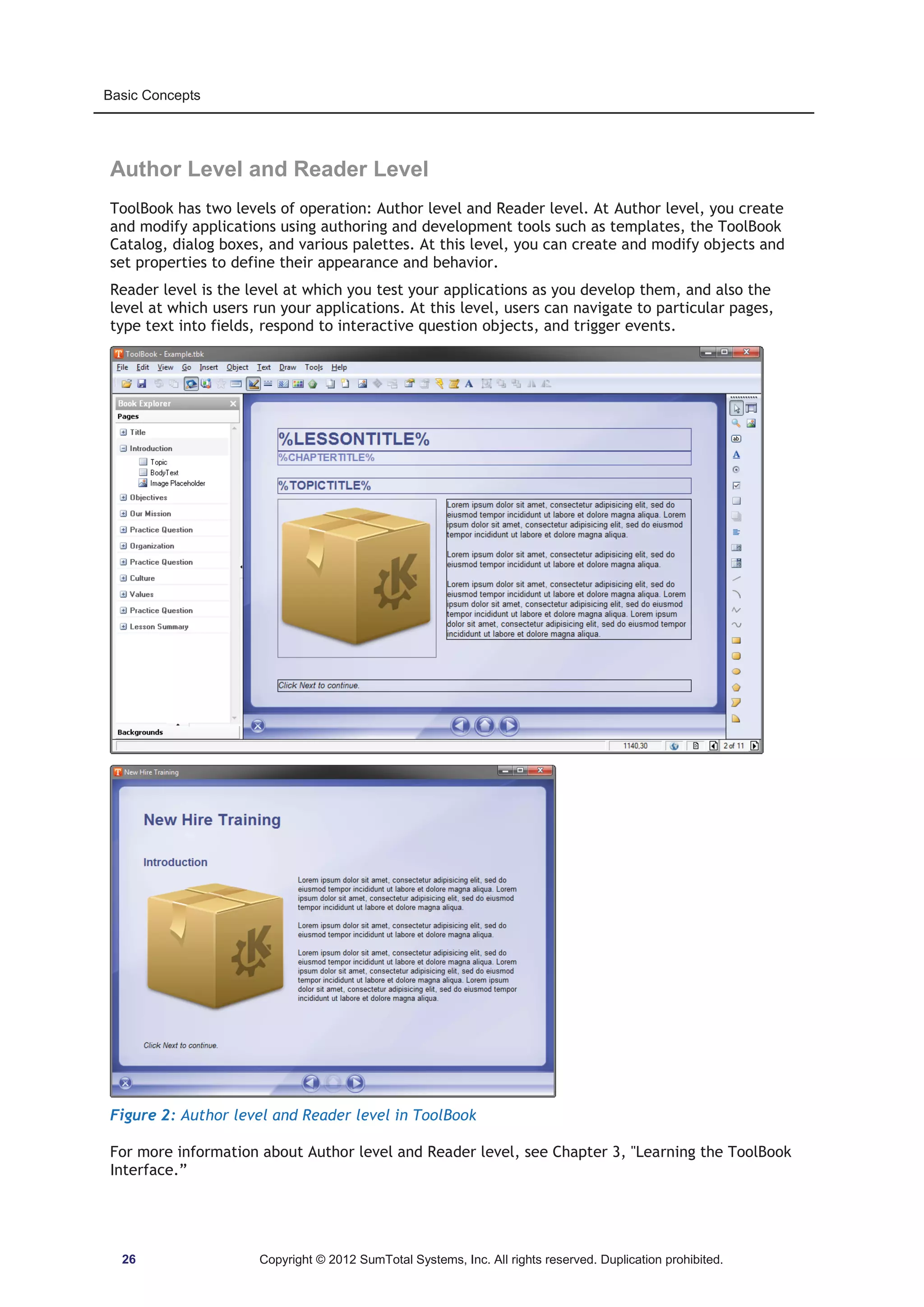 Basic Concepts 
Author Level and Reader Level 
ToolBook has two levels of operation: Author level and Reader level. At Author level, you create 
and modify applications using authoring and development tools such as templates, the ToolBook 
Catalog, dialog boxes, and various palettes. At this level, you can create and modify objects and 
set properties to define their appearance and behavior. 
Reader level is the level at which you test your applications as you develop them, and also the 
level at which users run your applications. At this level, users can navigate to particular pages, 
type text into fields, respond to interactive question objects, and trigger events. 
Figure 2: Author level and Reader level in ToolBook 
For more information about Author level and Reader level, see Chapter 3, Learning the ToolBook 
Interface.” 
26 Copyright © 2012 SumTotal Systems, Inc. All rights reserved. Duplication prohibited. 
 