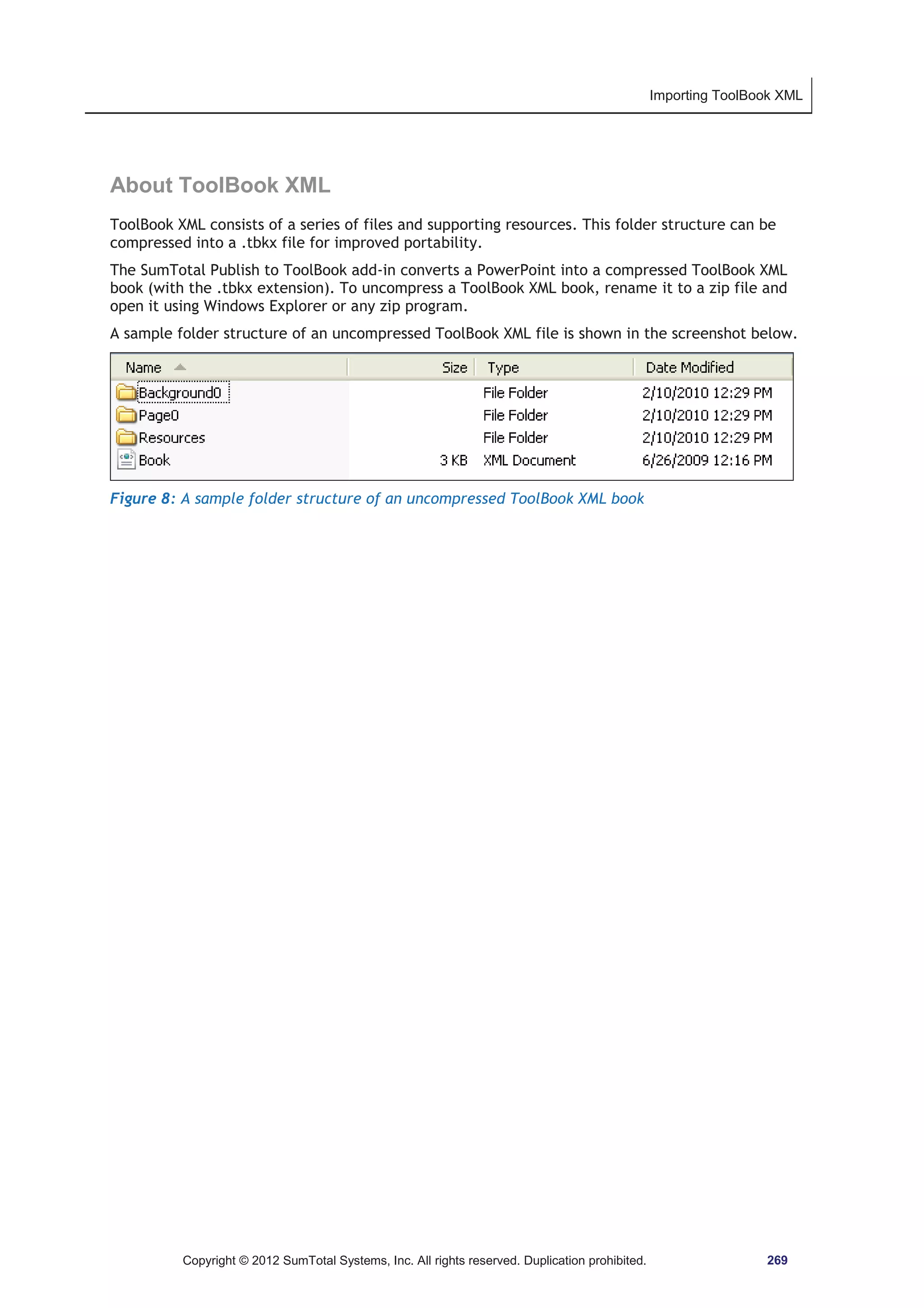 Importing ToolBook XML 
About ToolBook XML 
ToolBook XML consists of a series of files and supporting resources. This folder structure can be 
compressed into a .tbkx file for improved portability. 
The SumTotal Publish to ToolBook add-in converts a PowerPoint into a compressed ToolBook XML 
book (with the .tbkx extension). To uncompress a ToolBook XML book, rename it to a zip file and 
open it using Windows Explorer or any zip program. 
A sample folder structure of an uncompressed ToolBook XML file is shown in the screenshot below. 
Figure 8: A sample folder structure of an uncompressed ToolBook XML book 
Copyright © 2012 SumTotal Systems, Inc. All rights reserved. Duplication prohibited. 269 
 