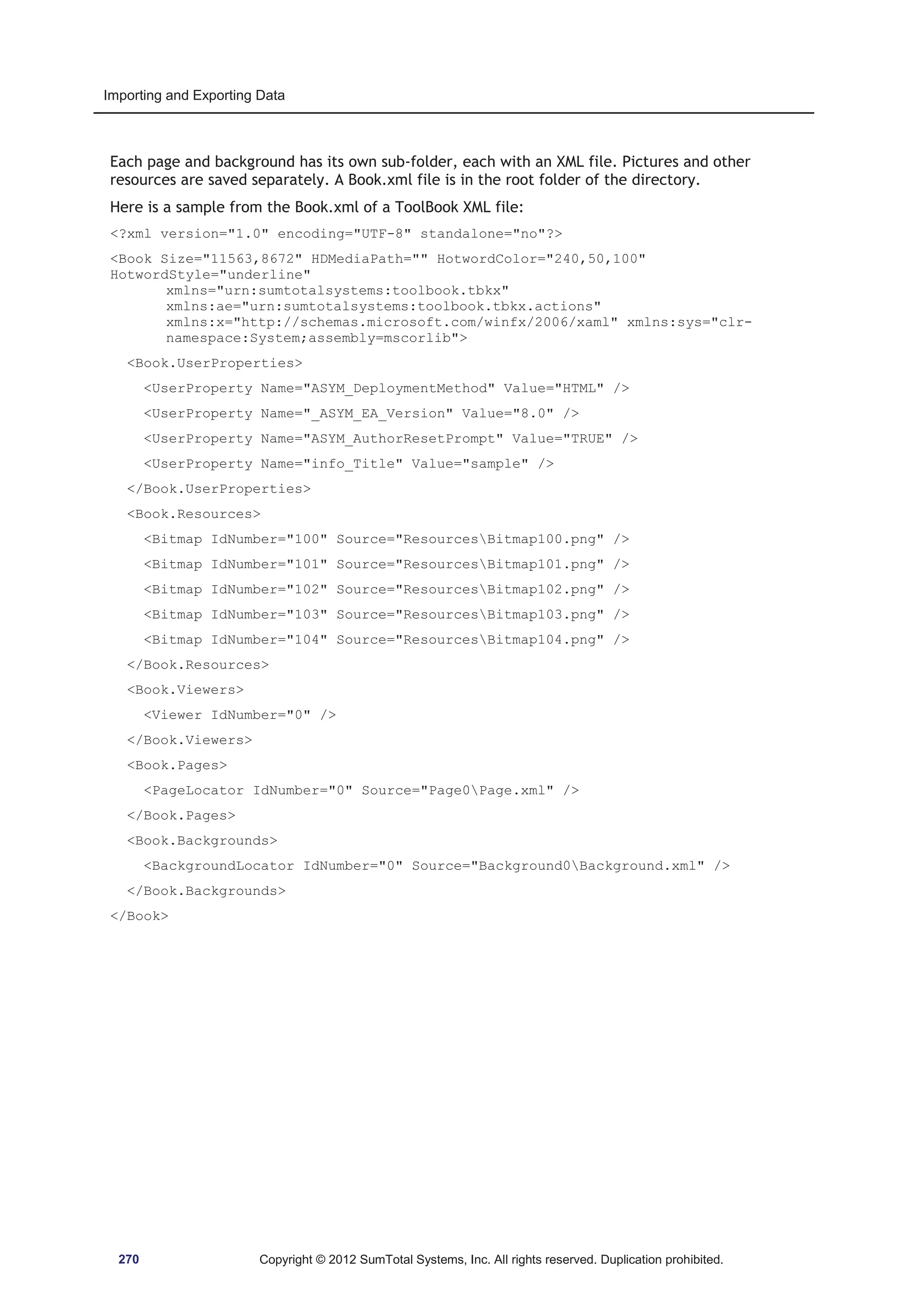 Importing and Exporting Data 
Each page and background has its own sub-folder, each with an XML file. Pictures and other 
resources are saved separately. A Book.xml file is in the root folder of the directory. 
Here is a sample from the Book.xml of a ToolBook XML file: 
?xml version=1.0 encoding=UTF-8 standalone=no? 
Book Size=11563,8672 HDMediaPath= HotwordColor=240,50,100 
HotwordStyle=underline 
xmlns=urn:sumtotalsystems:toolbook.tbkx 
xmlns:ae=urn:sumtotalsystems:toolbook.tbkx.actions 
xmlns:x=http://schemas.microsoft.com/winfx/2006/xaml xmlns:sys=clr-namespace: 
System;assembly=mscorlib 
Book.UserProperties 
UserProperty Name=ASYM_DeploymentMethod Value=HTML / 
UserProperty Name=_ASYM_EA_Version Value=8.0 / 
UserProperty Name=ASYM_AuthorResetPrompt Value=TRUE / 
UserProperty Name=info_Title Value=sample / 
/Book.UserProperties 
Book.Resources 
Bitmap IdNumber=100 Source=ResourcesBitmap100.png / 
Bitmap IdNumber=101 Source=ResourcesBitmap101.png / 
Bitmap IdNumber=102 Source=ResourcesBitmap102.png / 
Bitmap IdNumber=103 Source=ResourcesBitmap103.png / 
Bitmap IdNumber=104 Source=ResourcesBitmap104.png / 
/Book.Resources 
Book.Viewers 
Viewer IdNumber=0 / 
/Book.Viewers 
Book.Pages 
PageLocator IdNumber=0 Source=Page0Page.xml / 
/Book.Pages 
Book.Backgrounds 
BackgroundLocator IdNumber=0 Source=Background0Background.xml / 
/Book.Backgrounds 
/Book 
270 Copyright © 2012 SumTotal Systems, Inc. All rights reserved. Duplication prohibited. 
 