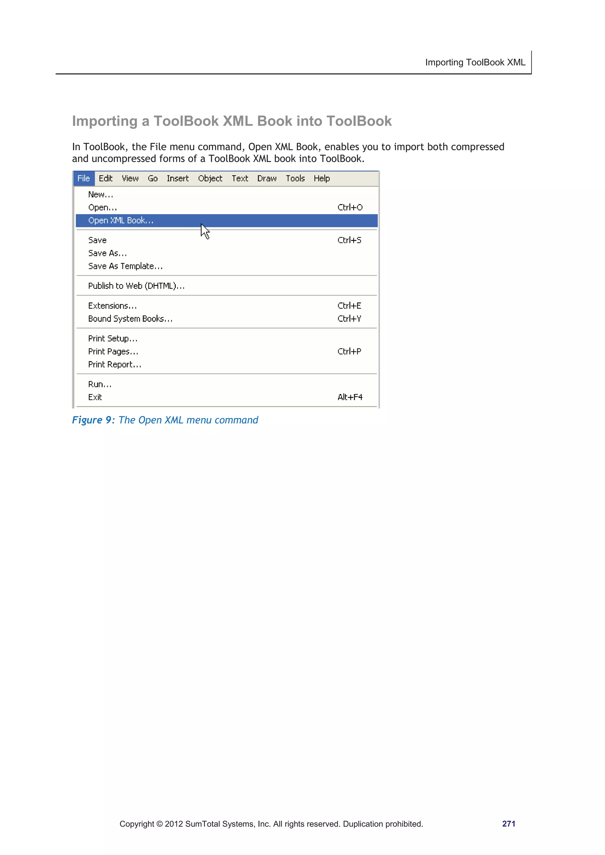 Importing ToolBook XML 
Importing a ToolBook XML Book into ToolBook 
In ToolBook, the File menu command, Open XML Book, enables you to import both compressed 
and uncompressed forms of a ToolBook XML book into ToolBook. 
Figure 9: The Open XML menu command 
Copyright © 2012 SumTotal Systems, Inc. All rights reserved. Duplication prohibited. 271 
 
