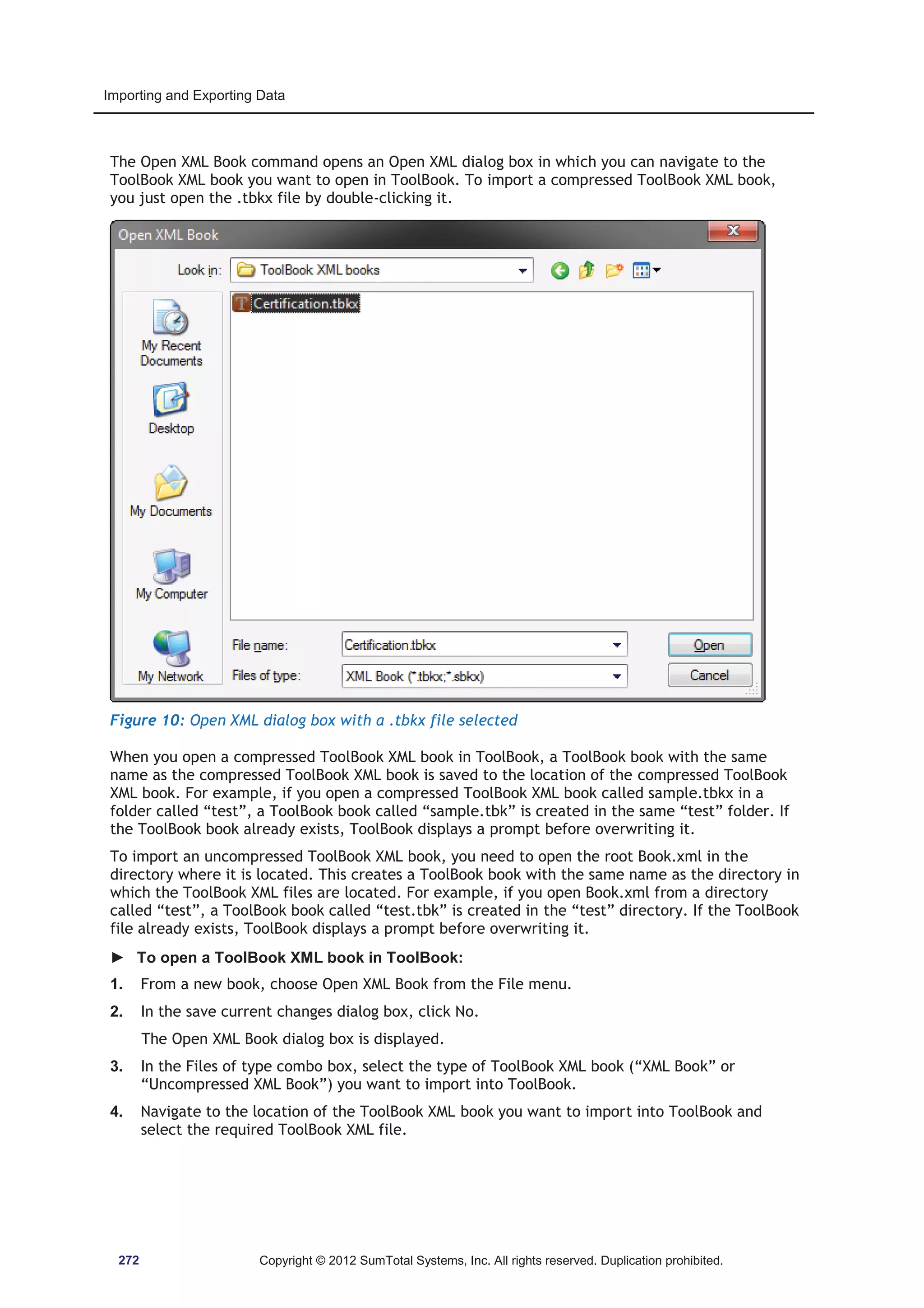 Importing and Exporting Data 
The Open XML Book command opens an Open XML dialog box in which you can navigate to the 
ToolBook XML book you want to open in ToolBook. To import a compressed ToolBook XML book, 
you just open the .tbkx file by double-clicking it. 
Figure 10: Open XML dialog box with a .tbkx file selected 
When you open a compressed ToolBook XML book in ToolBook, a ToolBook book with the same 
name as the compressed ToolBook XML book is saved to the location of the compressed ToolBook 
XML book. For example, if you open a compressed ToolBook XML book called sample.tbkx in a 
folder called “test”, a ToolBook book called “sample.tbk” is created in the same “test” folder. If 
the ToolBook book already exists, ToolBook displays a prompt before overwriting it. 
To import an uncompressed ToolBook XML book, you need to open the root Book.xml in the 
directory where it is located. This creates a ToolBook book with the same name as the directory in 
which the ToolBook XML files are located. For example, if you open Book.xml from a directory 
called “test”, a ToolBook book called “test.tbk” is created in the “test” directory. If the ToolBook 
file already exists, ToolBook displays a prompt before overwriting it. 
► To open a ToolBook XML book in ToolBook: 
1. From a new book, choose Open XML Book from the File menu. 
2. In the save current changes dialog box, click No. 
The Open XML Book dialog box is displayed. 
3. In the Files of type combo box, select the type of ToolBook XML book (“XML Book” or 
“Uncompressed XML Book”) you want to import into ToolBook. 
4. Navigate to the location of the ToolBook XML book you want to import into ToolBook and 
select the required ToolBook XML file. 
272 Copyright © 2012 SumTotal Systems, Inc. All rights reserved. Duplication prohibited. 
 