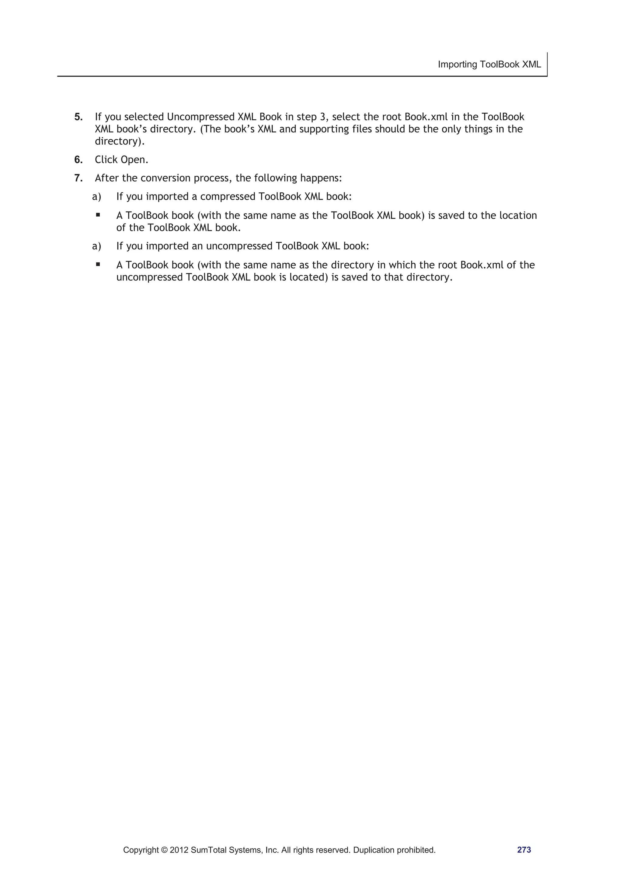 Importing ToolBook XML 
5. If you selected Uncompressed XML Book in step 3, select the root Book.xml in the ToolBook 
XML book’s directory. (The book’s XML and supporting files should be the only things in the 
directory). 
6. Click Open. 
7. After the conversion process, the following happens: 
a) If you imported a compressed ToolBook XML book: 
ƒ A ToolBook book (with the same name as the ToolBook XML book) is saved to the location 
of the ToolBook XML book. 
a) If you imported an uncompressed ToolBook XML book: 
ƒ A ToolBook book (with the same name as the directory in which the root Book.xml of the 
uncompressed ToolBook XML book is located) is saved to that directory. 
Copyright © 2012 SumTotal Systems, Inc. All rights reserved. Duplication prohibited. 273 
 