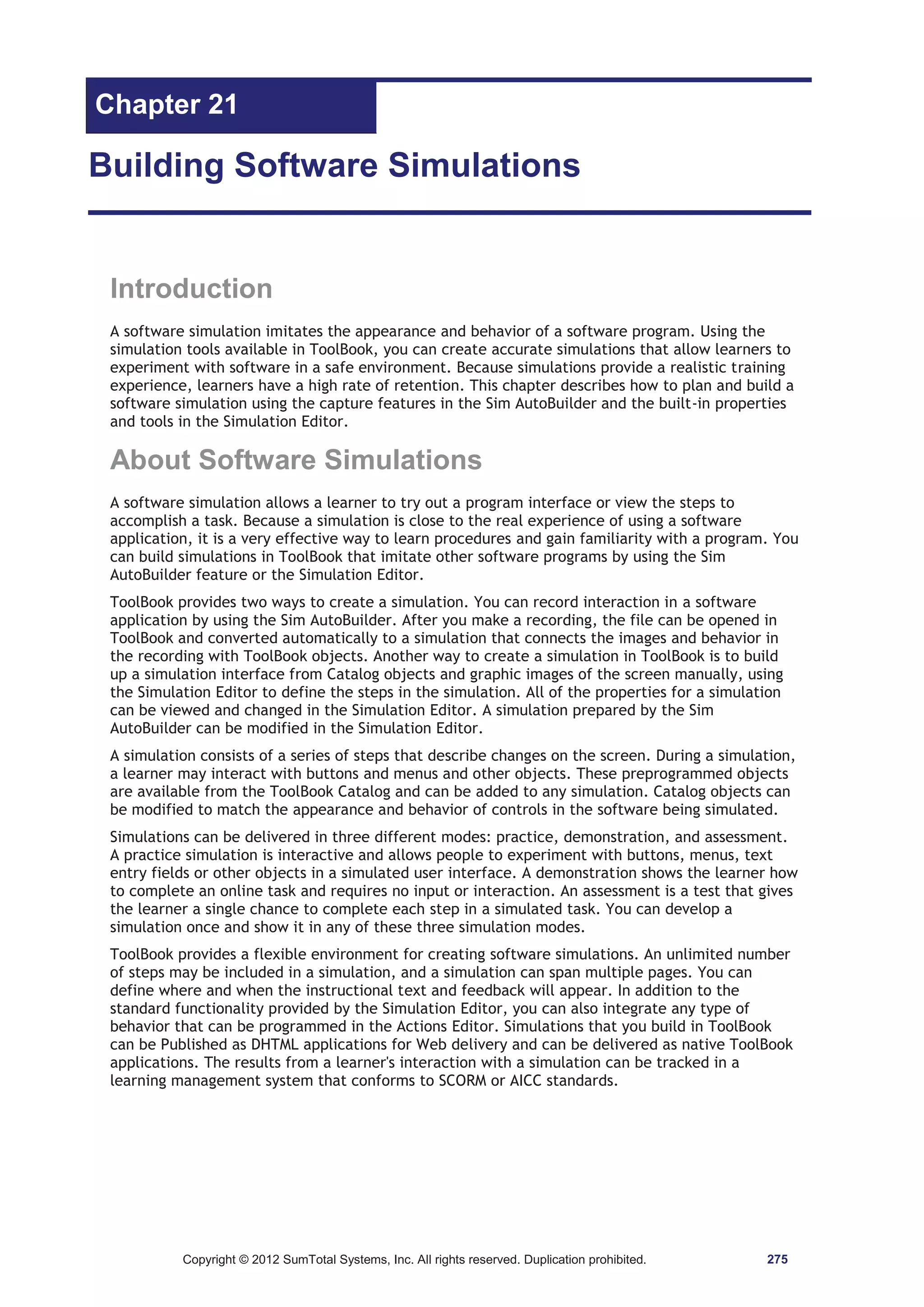 Chapter 21 
Building Software Simulations 
Introduction 
A software simulation imitates the appearance and behavior of a software program. Using the 
simulation tools available in ToolBook, you can create accurate simulations that allow learners to 
experiment with software in a safe environment. Because simulations provide a realistic training 
experience, learners have a high rate of retention. This chapter describes how to plan and build a 
software simulation using the capture features in the Sim AutoBuilder and the built-in properties 
and tools in the Simulation Editor. 
About Software Simulations 
A software simulation allows a learner to try out a program interface or view the steps to 
accomplish a task. Because a simulation is close to the real experience of using a software 
application, it is a very effective way to learn procedures and gain familiarity with a program. You 
can build simulations in ToolBook that imitate other software programs by using the Sim 
AutoBuilder feature or the Simulation Editor. 
ToolBook provides two ways to create a simulation. You can record interaction in a software 
application by using the Sim AutoBuilder. After you make a recording, the file can be opened in 
ToolBook and converted automatically to a simulation that connects the images and behavior in 
the recording with ToolBook objects. Another way to create a simulation in ToolBook is to build 
up a simulation interface from Catalog objects and graphic images of the screen manually, using 
the Simulation Editor to define the steps in the simulation. All of the properties for a simulation 
can be viewed and changed in the Simulation Editor. A simulation prepared by the Sim 
AutoBuilder can be modified in the Simulation Editor. 
A simulation consists of a series of steps that describe changes on the screen. During a simulation, 
a learner may interact with buttons and menus and other objects. These preprogrammed objects 
are available from the ToolBook Catalog and can be added to any simulation. Catalog objects can 
be modified to match the appearance and behavior of controls in the software being simulated. 
Simulations can be delivered in three different modes: practice, demonstration, and assessment. 
A practice simulation is interactive and allows people to experiment with buttons, menus, text 
entry fields or other objects in a simulated user interface. A demonstration shows the learner how 
to complete an online task and requires no input or interaction. An assessment is a test that gives 
the learner a single chance to complete each step in a simulated task. You can develop a 
simulation once and show it in any of these three simulation modes. 
ToolBook provides a flexible environment for creating software simulations. An unlimited number 
of steps may be included in a simulation, and a simulation can span multiple pages. You can 
define where and when the instructional text and feedback will appear. In addition to the 
standard functionality provided by the Simulation Editor, you can also integrate any type of 
behavior that can be programmed in the Actions Editor. Simulations that you build in ToolBook 
can be Published as DHTML applications for Web delivery and can be delivered as native ToolBook 
applications. The results from a learner's interaction with a simulation can be tracked in a 
learning management system that conforms to SCORM or AICC standards. 
Copyright © 2012 SumTotal Systems, Inc. All rights reserved. Duplication prohibited. 275 
 