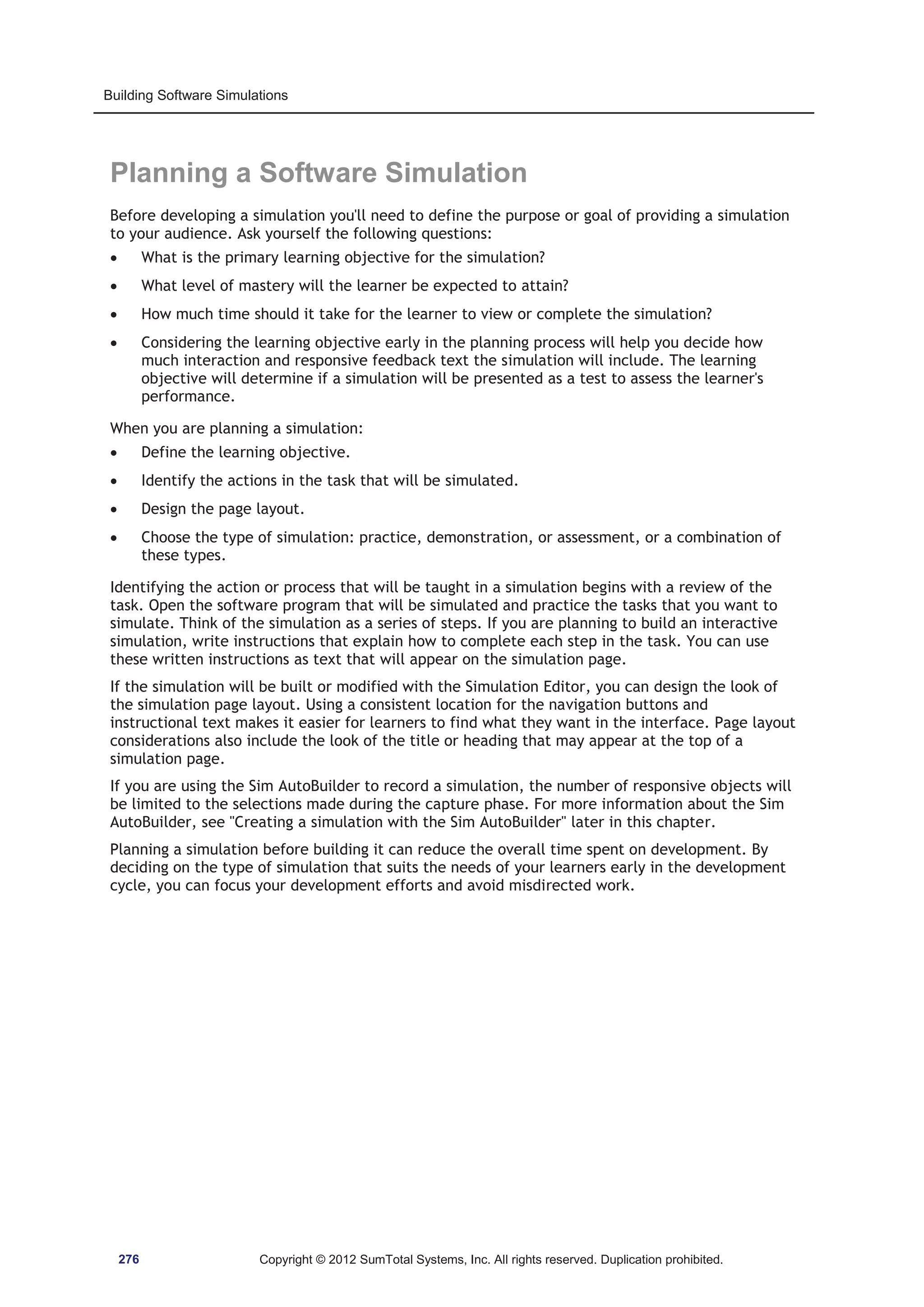 Building Software Simulations 
Planning a Software Simulation 
Before developing a simulation you'll need to define the purpose or goal of providing a simulation 
to your audience. Ask yourself the following questions: 
x What is the primary learning objective for the simulation? 
x What level of mastery will the learner be expected to attain? 
x How much time should it take for the learner to view or complete the simulation? 
x Considering the learning objective early in the planning process will help you decide how 
much interaction and responsive feedback text the simulation will include. The learning 
objective will determine if a simulation will be presented as a test to assess the learner's 
performance. 
When you are planning a simulation: 
x Define the learning objective. 
x Identify the actions in the task that will be simulated. 
x Design the page layout. 
x Choose the type of simulation: practice, demonstration, or assessment, or a combination of 
these types. 
Identifying the action or process that will be taught in a simulation begins with a review of the 
task. Open the software program that will be simulated and practice the tasks that you want to 
simulate. Think of the simulation as a series of steps. If you are planning to build an interactive 
simulation, write instructions that explain how to complete each step in the task. You can use 
these written instructions as text that will appear on the simulation page. 
If the simulation will be built or modified with the Simulation Editor, you can design the look of 
the simulation page layout. Using a consistent location for the navigation buttons and 
instructional text makes it easier for learners to find what they want in the interface. Page layout 
considerations also include the look of the title or heading that may appear at the top of a 
simulation page. 
If you are using the Sim AutoBuilder to record a simulation, the number of responsive objects will 
be limited to the selections made during the capture phase. For more information about the Sim 
AutoBuilder, see Creating a simulation with the Sim AutoBuilder later in this chapter. 
Planning a simulation before building it can reduce the overall time spent on development. By 
deciding on the type of simulation that suits the needs of your learners early in the development 
cycle, you can focus your development efforts and avoid misdirected work. 
276 Copyright © 2012 SumTotal Systems, Inc. All rights reserved. Duplication prohibited. 
 