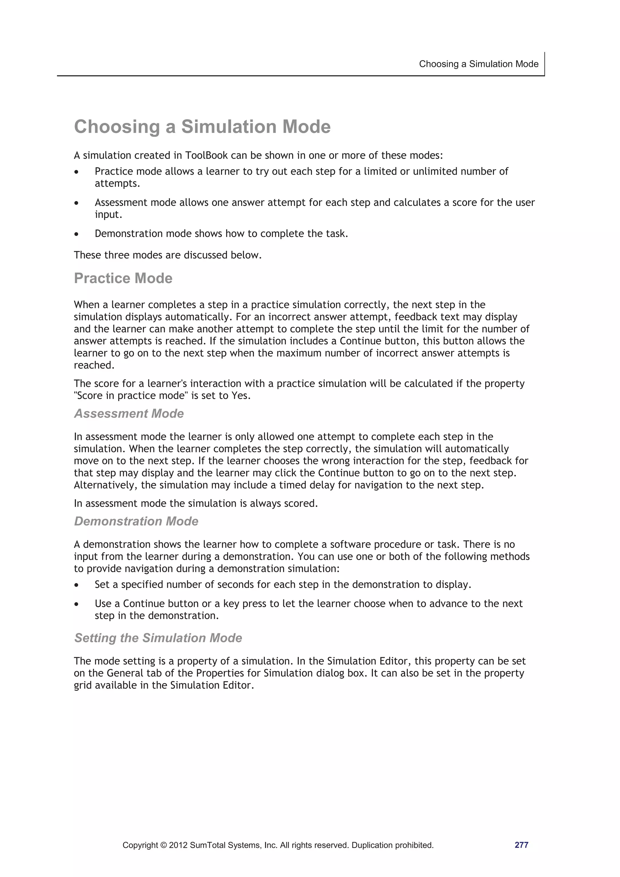 Choosing a Simulation Mode 
Choosing a Simulation Mode 
A simulation created in ToolBook can be shown in one or more of these modes: 
x Practice mode allows a learner to try out each step for a limited or unlimited number of 
attempts. 
x Assessment mode allows one answer attempt for each step and calculates a score for the user 
input. 
x Demonstration mode shows how to complete the task. 
These three modes are discussed below. 
Practice Mode 
When a learner completes a step in a practice simulation correctly, the next step in the 
simulation displays automatically. For an incorrect answer attempt, feedback text may display 
and the learner can make another attempt to complete the step until the limit for the number of 
answer attempts is reached. If the simulation includes a Continue button, this button allows the 
learner to go on to the next step when the maximum number of incorrect answer attempts is 
reached. 
The score for a learner's interaction with a practice simulation will be calculated if the property 
Score in practice mode is set to Yes. 
Assessment Mode 
In assessment mode the learner is only allowed one attempt to complete each step in the 
simulation. When the learner completes the step correctly, the simulation will automatically 
move on to the next step. If the learner chooses the wrong interaction for the step, feedback for 
that step may display and the learner may click the Continue button to go on to the next step. 
Alternatively, the simulation may include a timed delay for navigation to the next step. 
In assessment mode the simulation is always scored. 
Demonstration Mode 
A demonstration shows the learner how to complete a software procedure or task. There is no 
input from the learner during a demonstration. You can use one or both of the following methods 
to provide navigation during a demonstration simulation: 
x Set a specified number of seconds for each step in the demonstration to display. 
x Use a Continue button or a key press to let the learner choose when to advance to the next 
step in the demonstration. 
Setting the Simulation Mode 
The mode setting is a property of a simulation. In the Simulation Editor, this property can be set 
on the General tab of the Properties for Simulation dialog box. It can also be set in the property 
grid available in the Simulation Editor. 
Copyright © 2012 SumTotal Systems, Inc. All rights reserved. Duplication prohibited. 277 
 