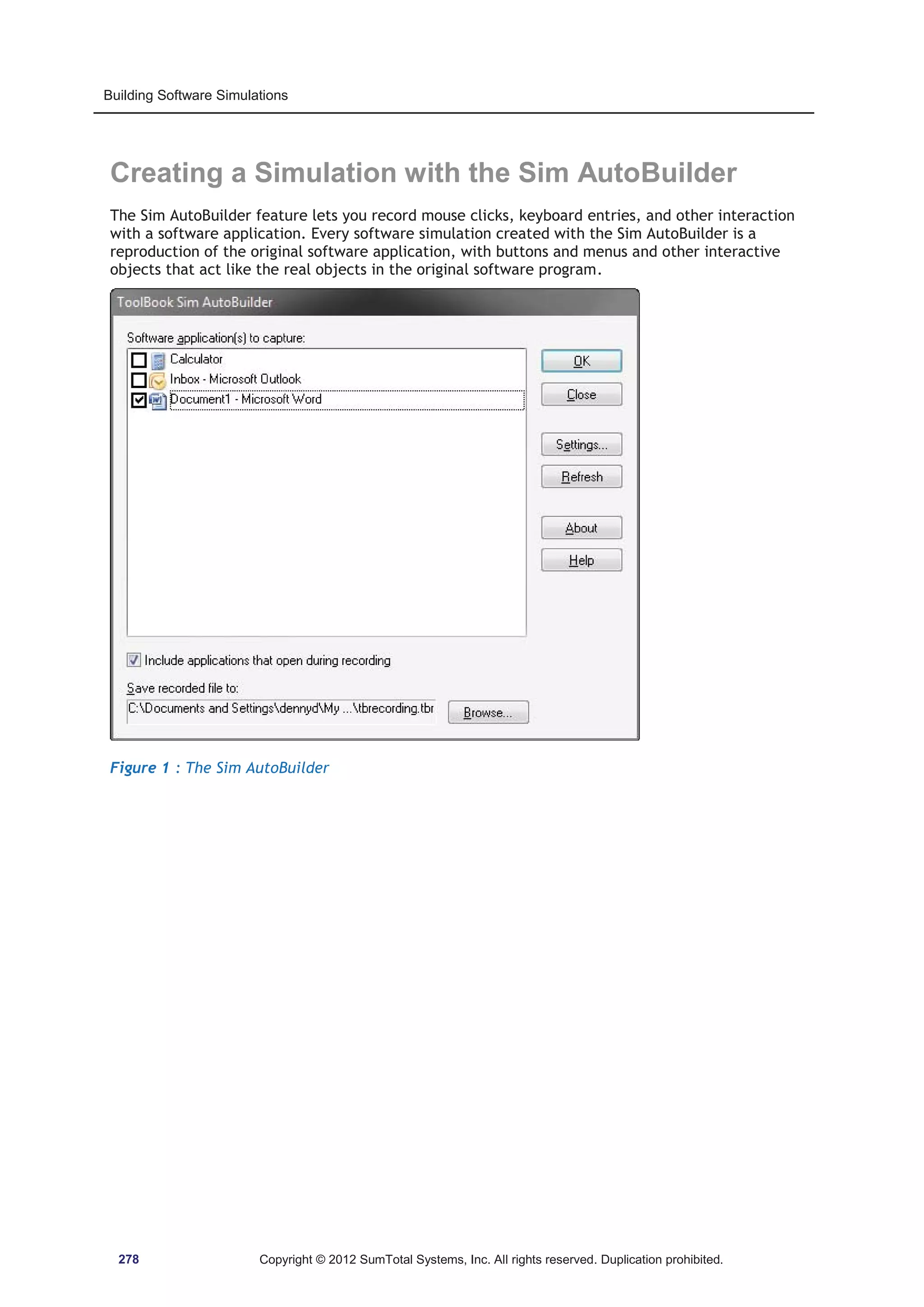 Building Software Simulations 
Creating a Simulation with the Sim AutoBuilder 
The Sim AutoBuilder feature lets you record mouse clicks, keyboard entries, and other interaction 
with a software application. Every software simulation created with the Sim AutoBuilder is a 
reproduction of the original software application, with buttons and menus and other interactive 
objects that act like the real objects in the original software program. 
Figure 1 : The Sim AutoBuilder 
278 Copyright © 2012 SumTotal Systems, Inc. All rights reserved. Duplication prohibited. 
 