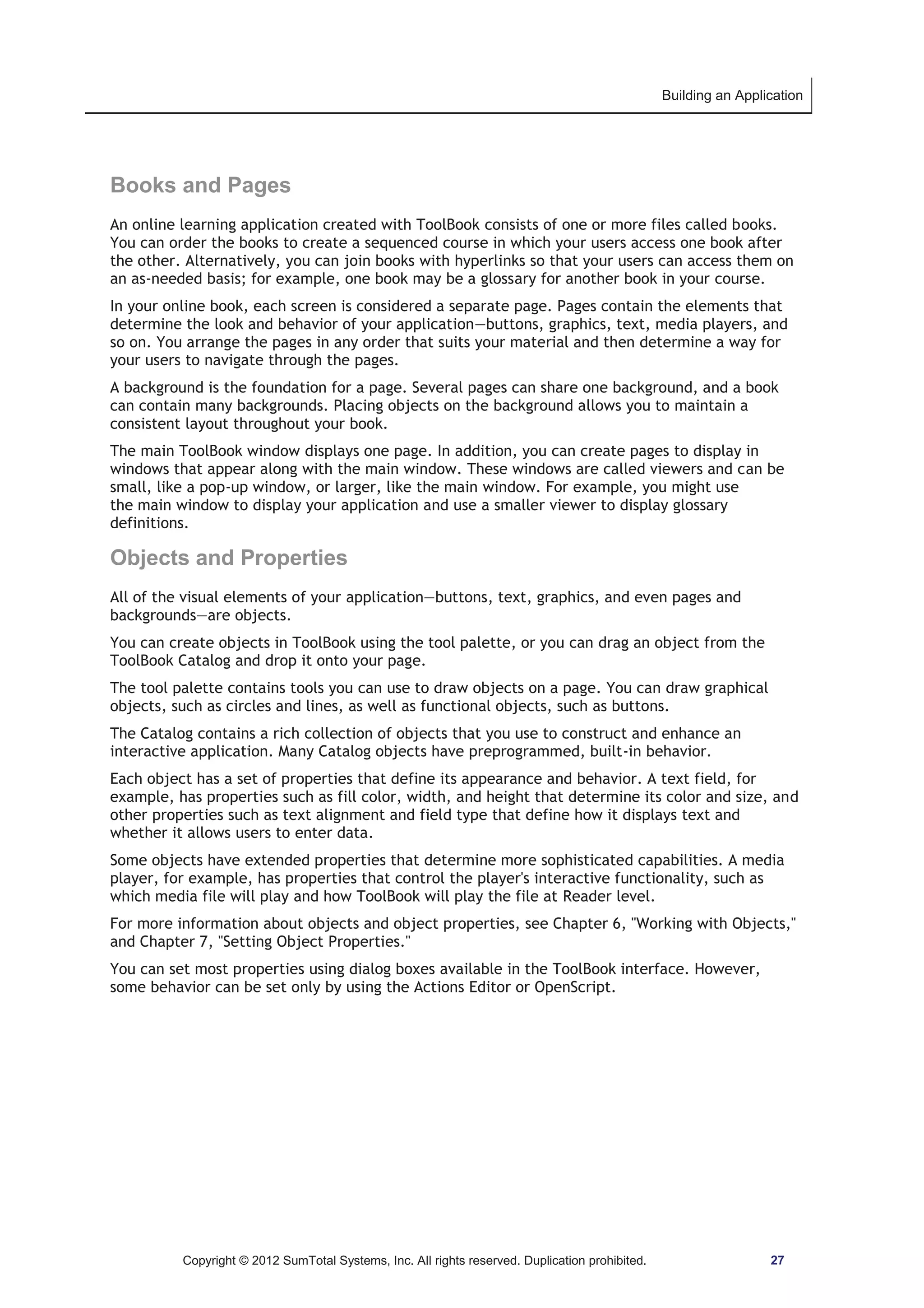 Building an Application 
Books and Pages 
An online learning application created with ToolBook consists of one or more files called books. 
You can order the books to create a sequenced course in which your users access one book after 
the other. Alternatively, you can join books with hyperlinks so that your users can access them on 
an as-needed basis; for example, one book may be a glossary for another book in your course. 
In your online book, each screen is considered a separate page. Pages contain the elements that 
determine the look and behavior of your application—buttons, graphics, text, media players, and 
so on. You arrange the pages in any order that suits your material and then determine a way for 
your users to navigate through the pages. 
A background is the foundation for a page. Several pages can share one background, and a book 
can contain many backgrounds. Placing objects on the background allows you to maintain a 
consistent layout throughout your book. 
The main ToolBook window displays one page. In addition, you can create pages to display in 
windows that appear along with the main window. These windows are called viewers and can be 
small, like a pop-up window, or larger, like the main window. For example, you might use 
the main window to display your application and use a smaller viewer to display glossary 
definitions. 
Objects and Properties 
All of the visual elements of your application—buttons, text, graphics, and even pages and 
backgrounds—are objects. 
You can create objects in ToolBook using the tool palette, or you can drag an object from the 
ToolBook Catalog and drop it onto your page. 
The tool palette contains tools you can use to draw objects on a page. You can draw graphical 
objects, such as circles and lines, as well as functional objects, such as buttons. 
The Catalog contains a rich collection of objects that you use to construct and enhance an 
interactive application. Many Catalog objects have preprogrammed, built-in behavior. 
Each object has a set of properties that define its appearance and behavior. A text field, for 
example, has properties such as fill color, width, and height that determine its color and size, and 
other properties such as text alignment and field type that define how it displays text and 
whether it allows users to enter data. 
Some objects have extended properties that determine more sophisticated capabilities. A media 
player, for example, has properties that control the player's interactive functionality, such as 
which media file will play and how ToolBook will play the file at Reader level. 
For more information about objects and object properties, see Chapter 6, Working with Objects, 
and Chapter 7, Setting Object Properties. 
You can set most properties using dialog boxes available in the ToolBook interface. However, 
some behavior can be set only by using the Actions Editor or OpenScript. 
Copyright © 2012 SumTotal Systems, Inc. All rights reserved. Duplication prohibited. 27 
 