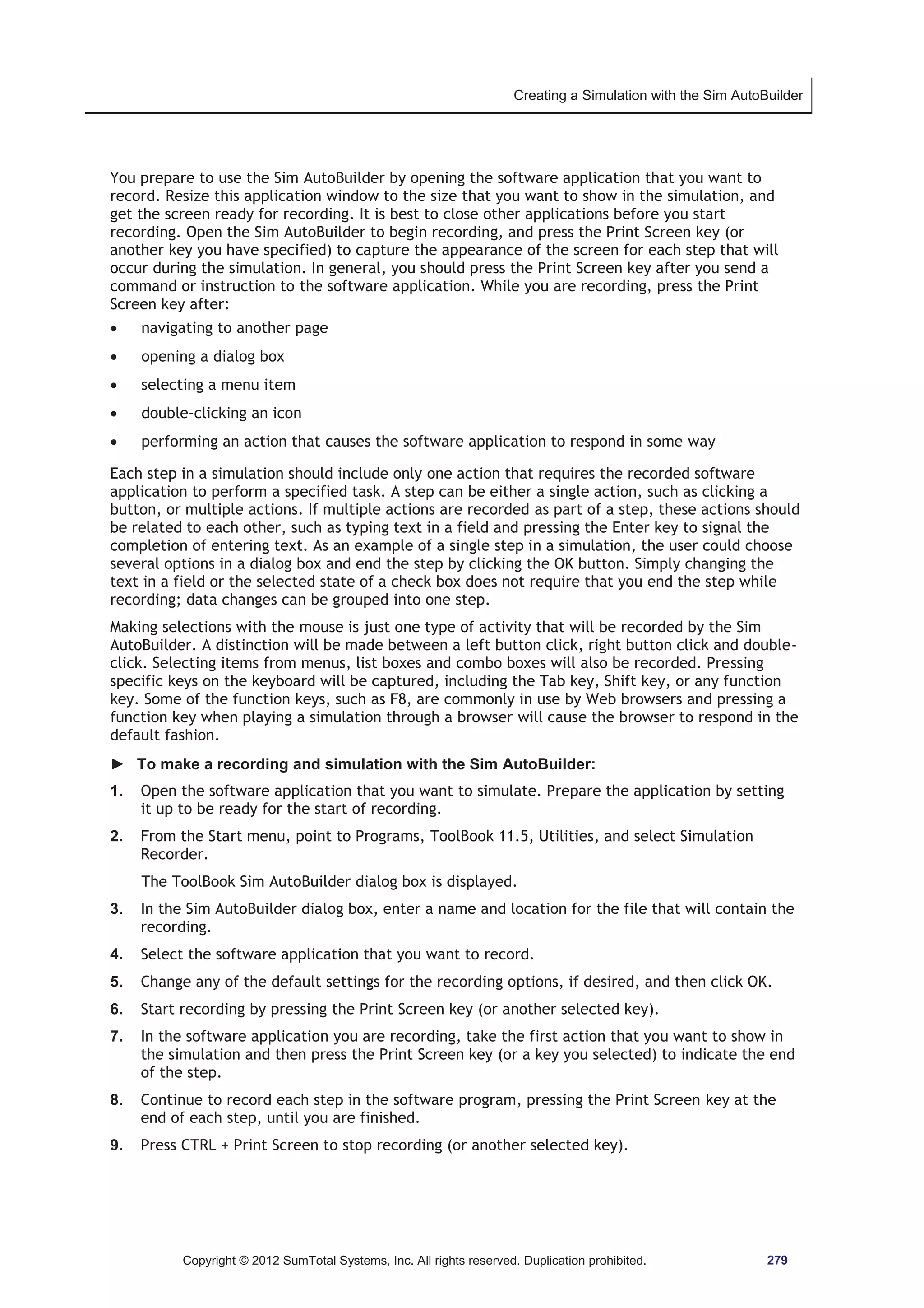 Creating a Simulation with the Sim AutoBuilder 
You prepare to use the Sim AutoBuilder by opening the software application that you want to 
record. Resize this application window to the size that you want to show in the simulation, and 
get the screen ready for recording. It is best to close other applications before you start 
recording. Open the Sim AutoBuilder to begin recording, and press the Print Screen key (or 
another key you have specified) to capture the appearance of the screen for each step that will 
occur during the simulation. In general, you should press the Print Screen key after you send a 
command or instruction to the software application. While you are recording, press the Print 
Screen key after: 
x navigating to another page 
x opening a dialog box 
x selecting a menu item 
x double-clicking an icon 
x performing an action that causes the software application to respond in some way 
Each step in a simulation should include only one action that requires the recorded software 
application to perform a specified task. A step can be either a single action, such as clicking a 
button, or multiple actions. If multiple actions are recorded as part of a step, these actions should 
be related to each other, such as typing text in a field and pressing the Enter key to signal the 
completion of entering text. As an example of a single step in a simulation, the user could choose 
several options in a dialog box and end the step by clicking the OK button. Simply changing the 
text in a field or the selected state of a check box does not require that you end the step while 
recording; data changes can be grouped into one step. 
Making selections with the mouse is just one type of activity that will be recorded by the Sim 
AutoBuilder. A distinction will be made between a left button click, right button click and double-click. 
Selecting items from menus, list boxes and combo boxes will also be recorded. Pressing 
specific keys on the keyboard will be captured, including the Tab key, Shift key, or any function 
key. Some of the function keys, such as F8, are commonly in use by Web browsers and pressing a 
function key when playing a simulation through a browser will cause the browser to respond in the 
default fashion. 
► To make a recording and simulation with the Sim AutoBuilder: 
1. Open the software application that you want to simulate. Prepare the application by setting 
it up to be ready for the start of recording. 
2. From the Start menu, point to Programs, ToolBook 11.5, Utilities, and select Simulation 
Recorder. 
The ToolBook Sim AutoBuilder dialog box is displayed. 
3. In the Sim AutoBuilder dialog box, enter a name and location for the file that will contain the 
recording. 
4. Select the software application that you want to record. 
5. Change any of the default settings for the recording options, if desired, and then click OK. 
6. Start recording by pressing the Print Screen key (or another selected key). 
7. In the software application you are recording, take the first action that you want to show in 
the simulation and then press the Print Screen key (or a key you selected) to indicate the end 
of the step. 
8. Continue to record each step in the software program, pressing the Print Screen key at the 
end of each step, until you are finished. 
9. Press CTRL + Print Screen to stop recording (or another selected key). 
Copyright © 2012 SumTotal Systems, Inc. All rights reserved. Duplication prohibited. 279 
 