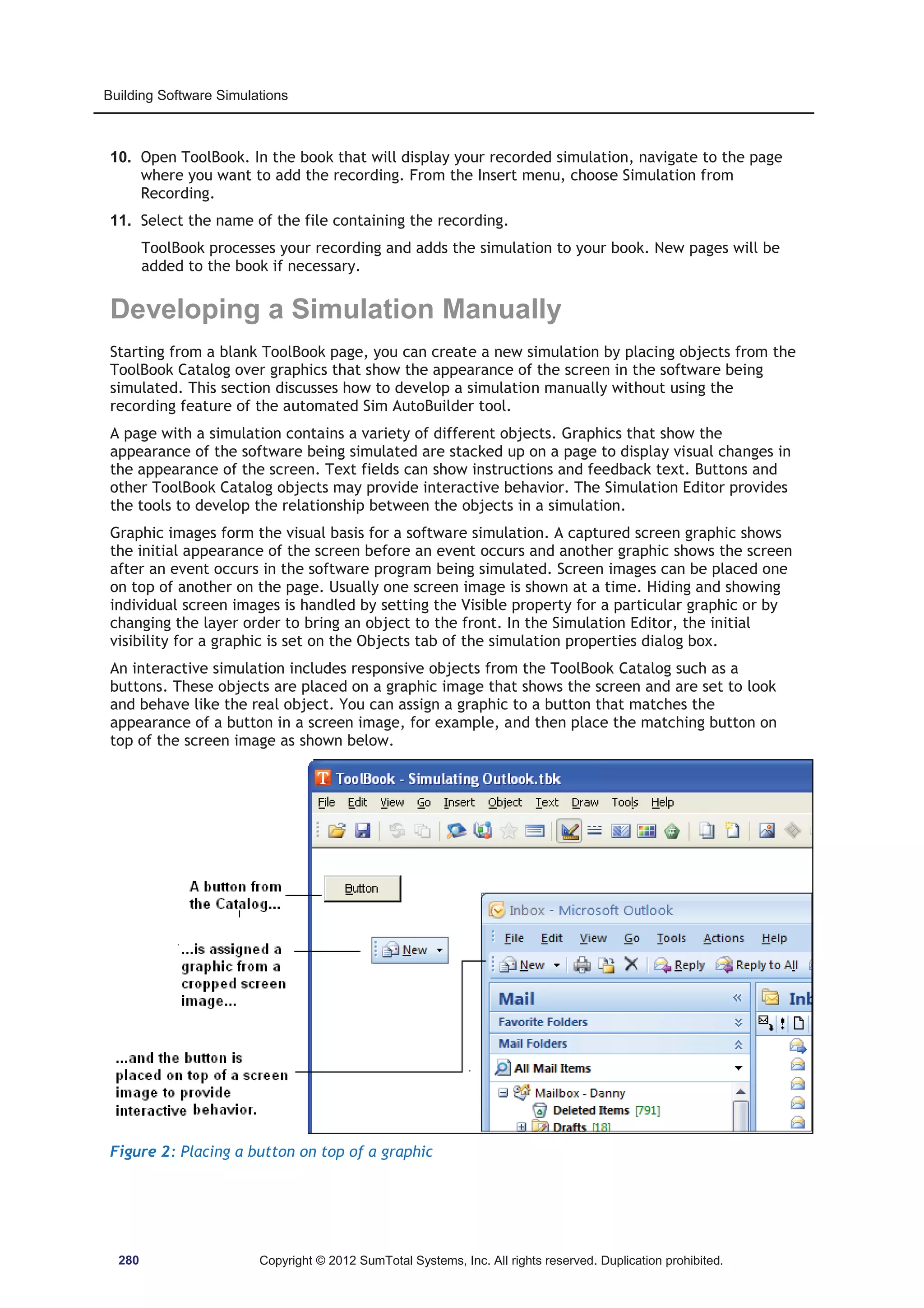 Building Software Simulations 
10. Open ToolBook. In the book that will display your recorded simulation, navigate to the page 
where you want to add the recording. From the Insert menu, choose Simulation from 
Recording. 
11. Select the name of the file containing the recording. 
ToolBook processes your recording and adds the simulation to your book. New pages will be 
added to the book if necessary. 
Developing a Simulation Manually 
Starting from a blank ToolBook page, you can create a new simulation by placing objects from the 
ToolBook Catalog over graphics that show the appearance of the screen in the software being 
simulated. This section discusses how to develop a simulation manually without using the 
recording feature of the automated Sim AutoBuilder tool. 
A page with a simulation contains a variety of different objects. Graphics that show the 
appearance of the software being simulated are stacked up on a page to display visual changes in 
the appearance of the screen. Text fields can show instructions and feedback text. Buttons and 
other ToolBook Catalog objects may provide interactive behavior. The Simulation Editor provides 
the tools to develop the relationship between the objects in a simulation. 
Graphic images form the visual basis for a software simulation. A captured screen graphic shows 
the initial appearance of the screen before an event occurs and another graphic shows the screen 
after an event occurs in the software program being simulated. Screen images can be placed one 
on top of another on the page. Usually one screen image is shown at a time. Hiding and showing 
individual screen images is handled by setting the Visible property for a particular graphic or by 
changing the layer order to bring an object to the front. In the Simulation Editor, the initial 
visibility for a graphic is set on the Objects tab of the simulation properties dialog box. 
An interactive simulation includes responsive objects from the ToolBook Catalog such as a 
buttons. These objects are placed on a graphic image that shows the screen and are set to look 
and behave like the real object. You can assign a graphic to a button that matches the 
appearance of a button in a screen image, for example, and then place the matching button on 
top of the screen image as shown below. 
Figure 2: Placing a button on top of a graphic 
280 Copyright © 2012 SumTotal Systems, Inc. All rights reserved. Duplication prohibited. 
 