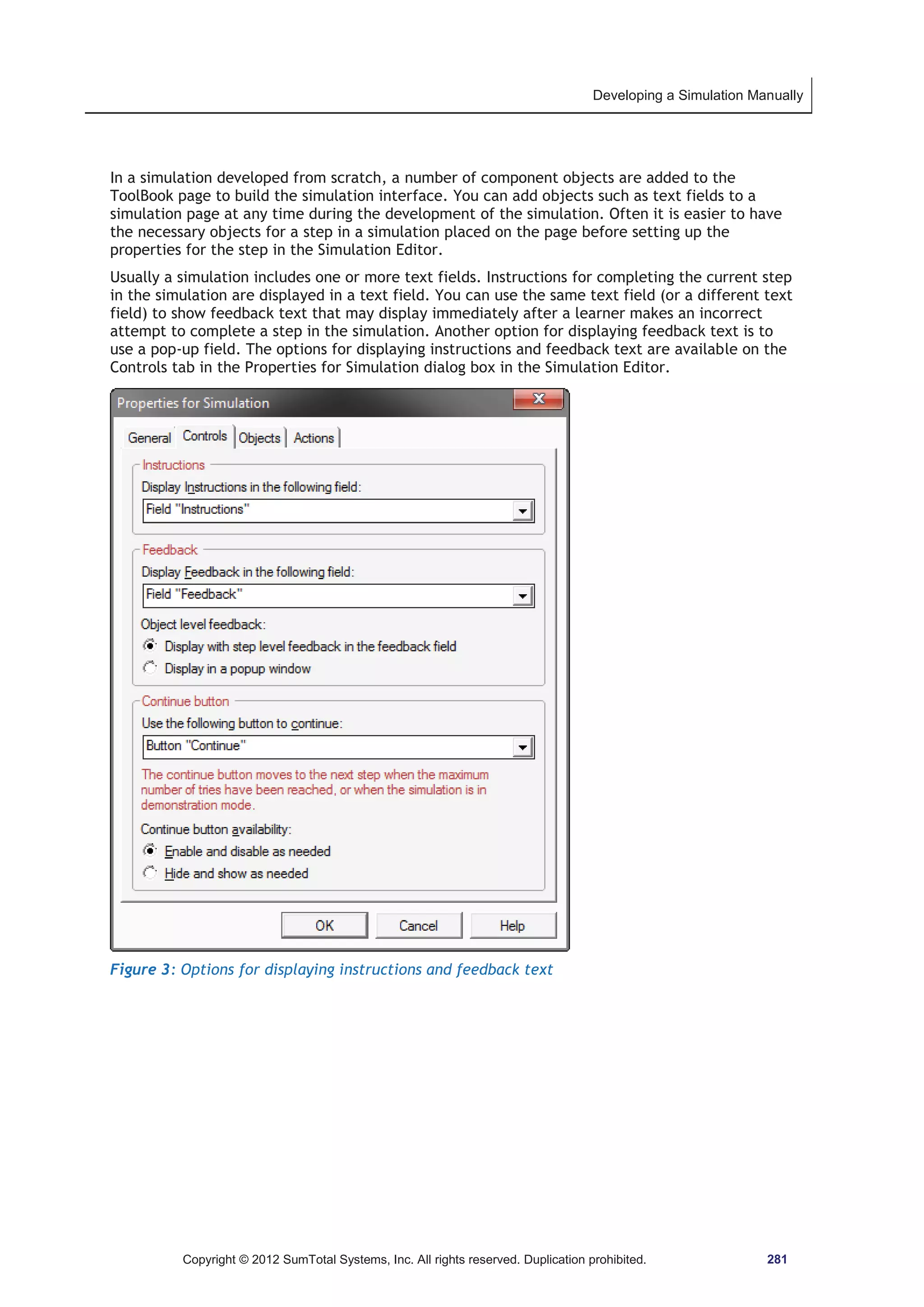 Developing a Simulation Manually 
In a simulation developed from scratch, a number of component objects are added to the 
ToolBook page to build the simulation interface. You can add objects such as text fields to a 
simulation page at any time during the development of the simulation. Often it is easier to have 
the necessary objects for a step in a simulation placed on the page before setting up the 
properties for the step in the Simulation Editor. 
Usually a simulation includes one or more text fields. Instructions for completing the current step 
in the simulation are displayed in a text field. You can use the same text field (or a different text 
field) to show feedback text that may display immediately after a learner makes an incorrect 
attempt to complete a step in the simulation. Another option for displaying feedback text is to 
use a pop-up field. The options for displaying instructions and feedback text are available on the 
Controls tab in the Properties for Simulation dialog box in the Simulation Editor. 
Figure 3: Options for displaying instructions and feedback text 
Copyright © 2012 SumTotal Systems, Inc. All rights reserved. Duplication prohibited. 281 
 
