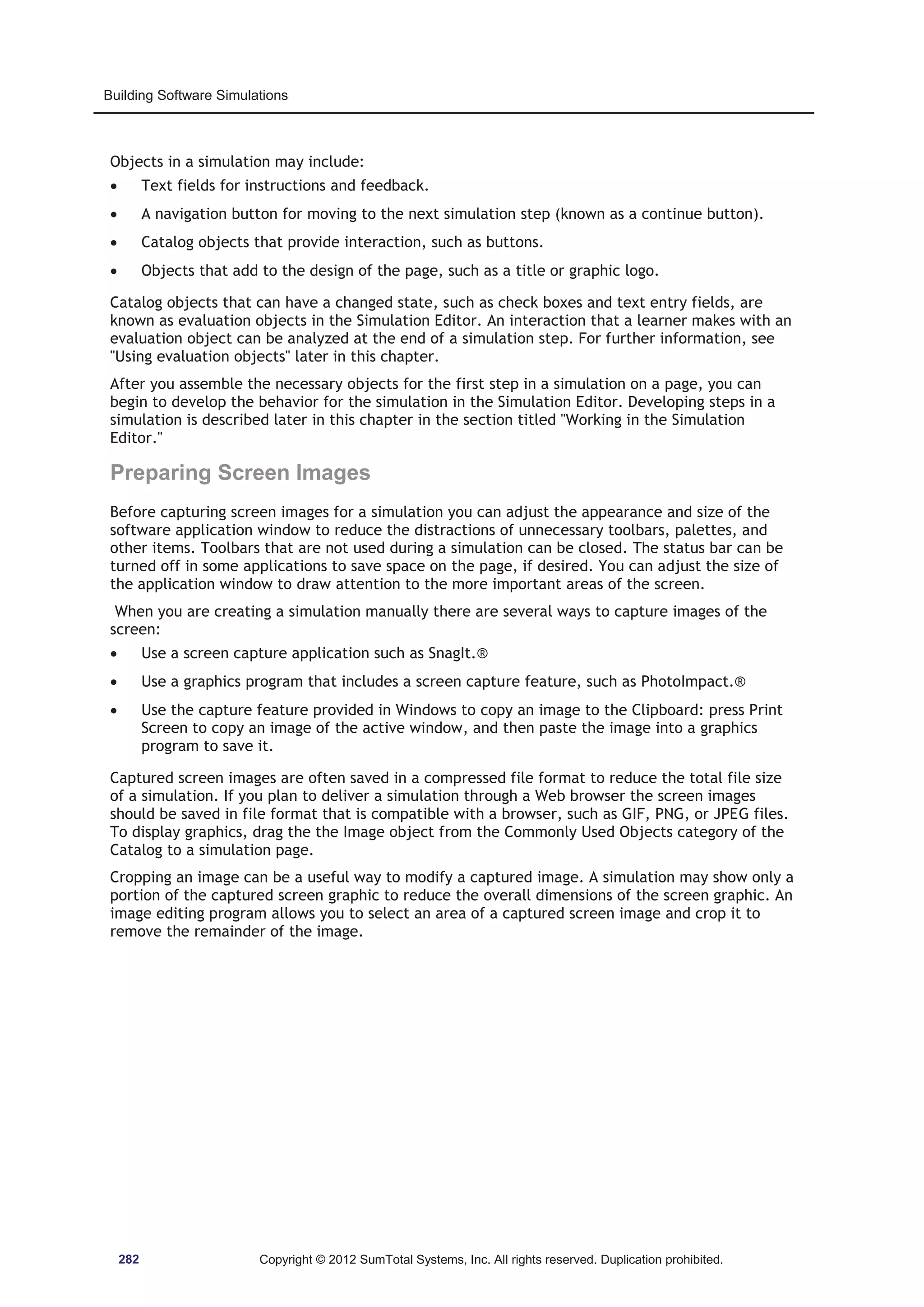Building Software Simulations 
Objects in a simulation may include: 
x Text fields for instructions and feedback. 
x A navigation button for moving to the next simulation step (known as a continue button). 
x Catalog objects that provide interaction, such as buttons. 
x Objects that add to the design of the page, such as a title or graphic logo. 
Catalog objects that can have a changed state, such as check boxes and text entry fields, are 
known as evaluation objects in the Simulation Editor. An interaction that a learner makes with an 
evaluation object can be analyzed at the end of a simulation step. For further information, see 
Using evaluation objects later in this chapter. 
After you assemble the necessary objects for the first step in a simulation on a page, you can 
begin to develop the behavior for the simulation in the Simulation Editor. Developing steps in a 
simulation is described later in this chapter in the section titled Working in the Simulation 
Editor. 
Preparing Screen Images 
Before capturing screen images for a simulation you can adjust the appearance and size of the 
software application window to reduce the distractions of unnecessary toolbars, palettes, and 
other items. Toolbars that are not used during a simulation can be closed. The status bar can be 
turned off in some applications to save space on the page, if desired. You can adjust the size of 
the application window to draw attention to the more important areas of the screen. 
When you are creating a simulation manually there are several ways to capture images of the 
screen: 
x Use a screen capture application such as SnagIt.® 
x Use a graphics program that includes a screen capture feature, such as PhotoImpact.® 
x Use the capture feature provided in Windows to copy an image to the Clipboard: press Print 
Screen to copy an image of the active window, and then paste the image into a graphics 
program to save it. 
Captured screen images are often saved in a compressed file format to reduce the total file size 
of a simulation. If you plan to deliver a simulation through a Web browser the screen images 
should be saved in file format that is compatible with a browser, such as GIF, PNG, or JPEG files. 
To display graphics, drag the the Image object from the Commonly Used Objects category of the 
Catalog to a simulation page. 
Cropping an image can be a useful way to modify a captured image. A simulation may show only a 
portion of the captured screen graphic to reduce the overall dimensions of the screen graphic. An 
image editing program allows you to select an area of a captured screen image and crop it to 
remove the remainder of the image. 
282 Copyright © 2012 SumTotal Systems, Inc. All rights reserved. Duplication prohibited. 
 