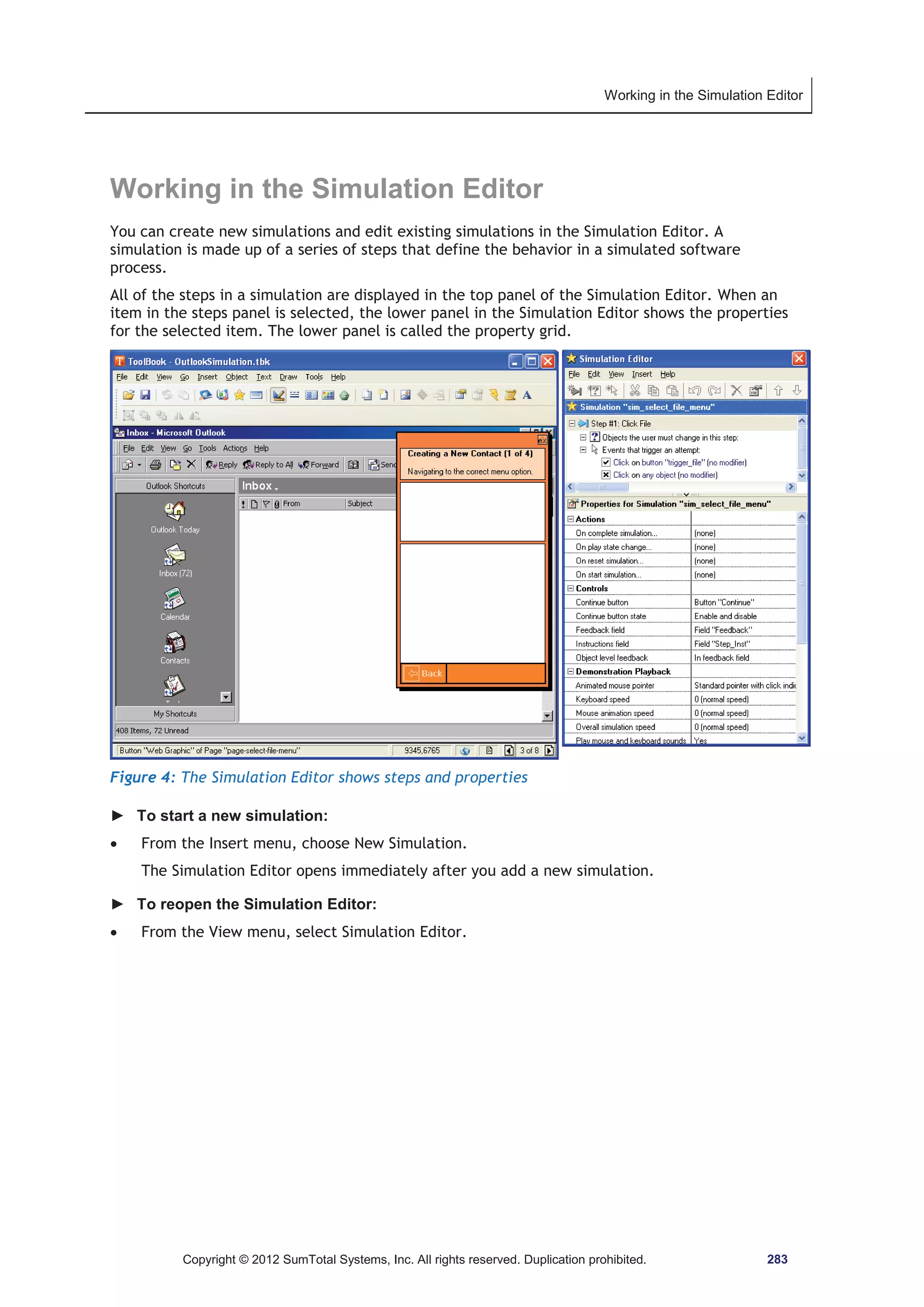 Working in the Simulation Editor 
Working in the Simulation Editor 
You can create new simulations and edit existing simulations in the Simulation Editor. A 
simulation is made up of a series of steps that define the behavior in a simulated software 
process. 
All of the steps in a simulation are displayed in the top panel of the Simulation Editor. When an 
item in the steps panel is selected, the lower panel in the Simulation Editor shows the properties 
for the selected item. The lower panel is called the property grid. 
Figure 4: The Simulation Editor shows steps and properties 
► To start a new simulation: 
x From the Insert menu, choose New Simulation. 
The Simulation Editor opens immediately after you add a new simulation. 
► To reopen the Simulation Editor: 
x From the View menu, select Simulation Editor. 
Copyright © 2012 SumTotal Systems, Inc. All rights reserved. Duplication prohibited. 283 
 