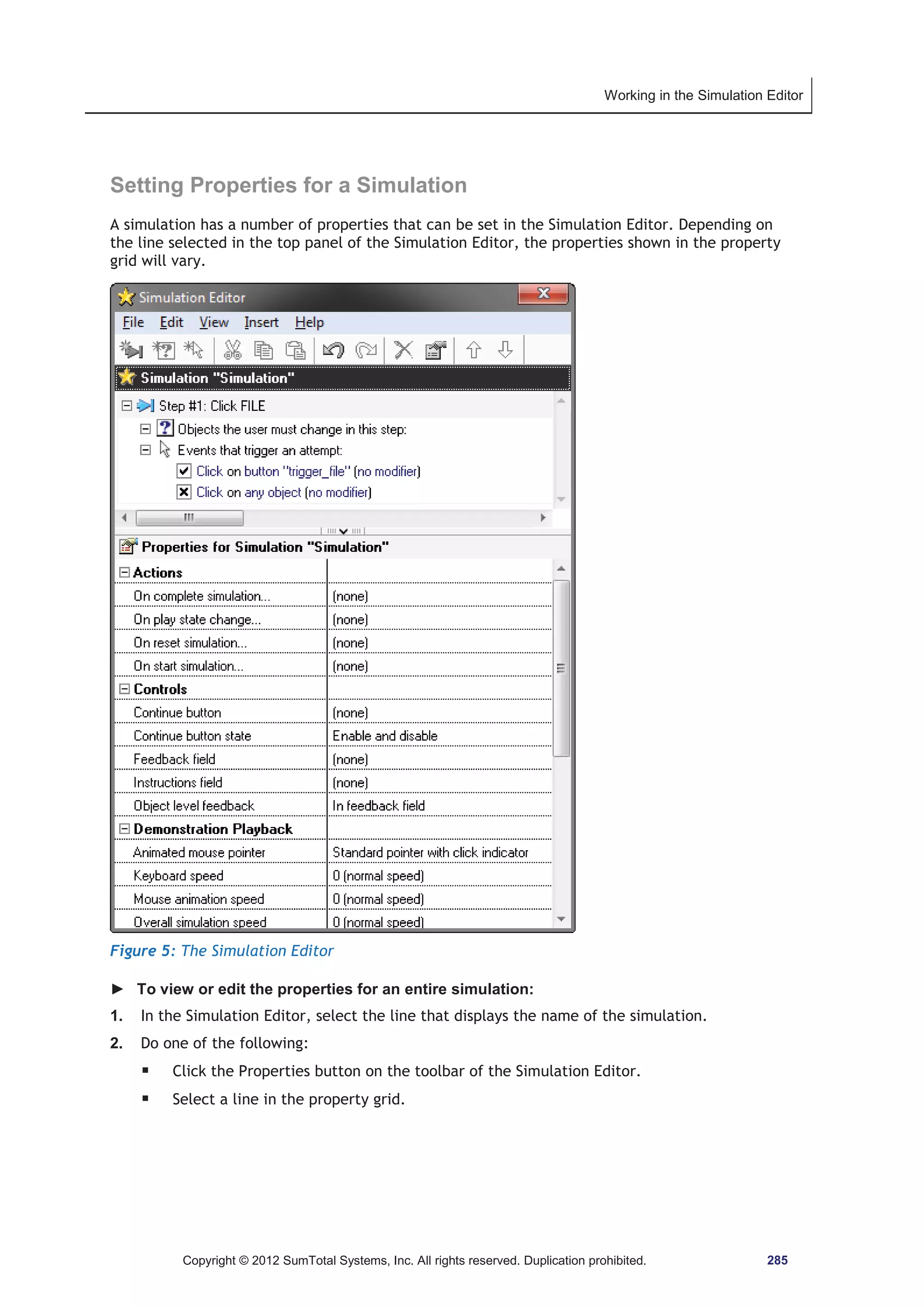Working in the Simulation Editor 
Setting Properties for a Simulation 
A simulation has a number of properties that can be set in the Simulation Editor. Depending on 
the line selected in the top panel of the Simulation Editor, the properties shown in the property 
grid will vary. 
Figure 5: The Simulation Editor 
► To view or edit the properties for an entire simulation: 
1. In the Simulation Editor, select the line that displays the name of the simulation. 
2. Do one of the following: 
ƒ Click the Properties button on the toolbar of the Simulation Editor. 
ƒ Select a line in the property grid. 
Copyright © 2012 SumTotal Systems, Inc. All rights reserved. Duplication prohibited. 285 
 