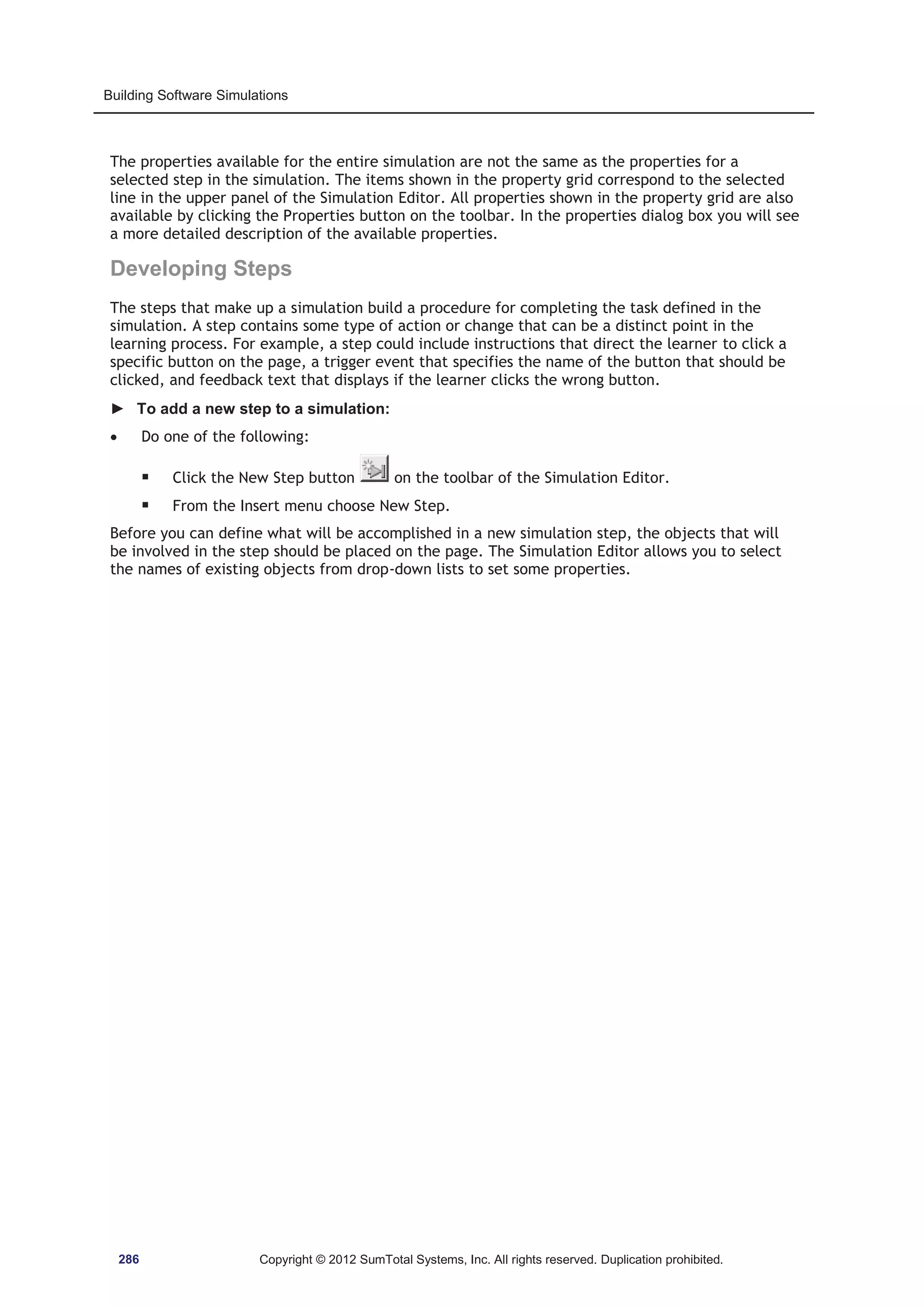 Building Software Simulations 
The properties available for the entire simulation are not the same as the properties for a 
selected step in the simulation. The items shown in the property grid correspond to the selected 
line in the upper panel of the Simulation Editor. All properties shown in the property grid are also 
available by clicking the Properties button on the toolbar. In the properties dialog box you will see 
a more detailed description of the available properties. 
Developing Steps 
The steps that make up a simulation build a procedure for completing the task defined in the 
simulation. A step contains some type of action or change that can be a distinct point in the 
learning process. For example, a step could include instructions that direct the learner to click a 
specific button on the page, a trigger event that specifies the name of the button that should be 
clicked, and feedback text that displays if the learner clicks the wrong button. 
► To add a new step to a simulation: 
x Do one of the following: 
ƒ Click the New Step button on the toolbar of the Simulation Editor. 
ƒ From the Insert menu choose New Step. 
Before you can define what will be accomplished in a new simulation step, the objects that will 
be involved in the step should be placed on the page. The Simulation Editor allows you to select 
the names of existing objects from drop-down lists to set some properties. 
286 Copyright © 2012 SumTotal Systems, Inc. All rights reserved. Duplication prohibited. 
 