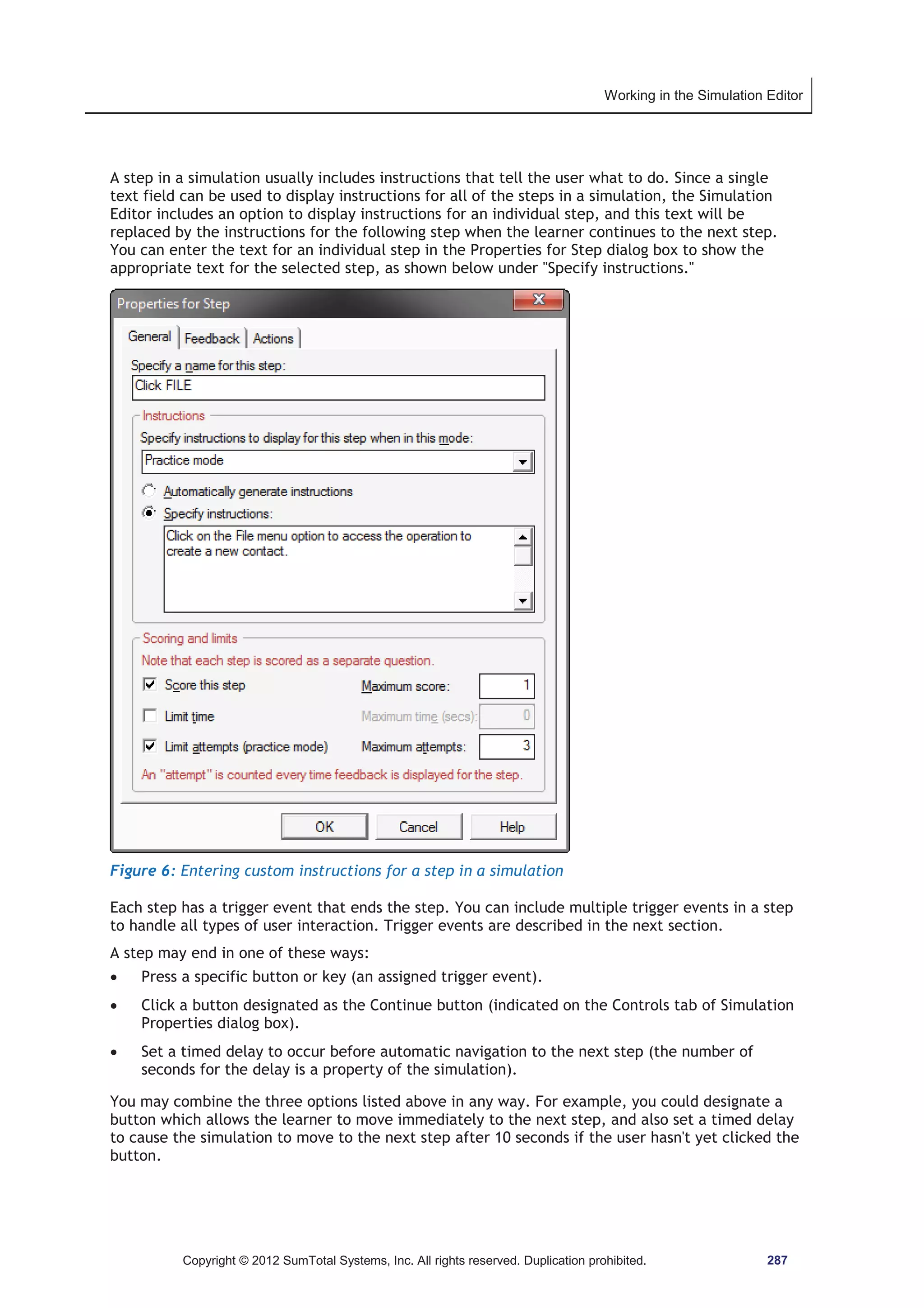 Working in the Simulation Editor 
A step in a simulation usually includes instructions that tell the user what to do. Since a single 
text field can be used to display instructions for all of the steps in a simulation, the Simulation 
Editor includes an option to display instructions for an individual step, and this text will be 
replaced by the instructions for the following step when the learner continues to the next step. 
You can enter the text for an individual step in the Properties for Step dialog box to show the 
appropriate text for the selected step, as shown below under Specify instructions. 
Figure 6: Entering custom instructions for a step in a simulation 
Each step has a trigger event that ends the step. You can include multiple trigger events in a step 
to handle all types of user interaction. Trigger events are described in the next section. 
A step may end in one of these ways: 
x Press a specific button or key (an assigned trigger event). 
x Click a button designated as the Continue button (indicated on the Controls tab of Simulation 
Properties dialog box). 
x Set a timed delay to occur before automatic navigation to the next step (the number of 
seconds for the delay is a property of the simulation). 
You may combine the three options listed above in any way. For example, you could designate a 
button which allows the learner to move immediately to the next step, and also set a timed delay 
to cause the simulation to move to the next step after 10 seconds if the user hasn't yet clicked the 
button. 
Copyright © 2012 SumTotal Systems, Inc. All rights reserved. Duplication prohibited. 287 
 