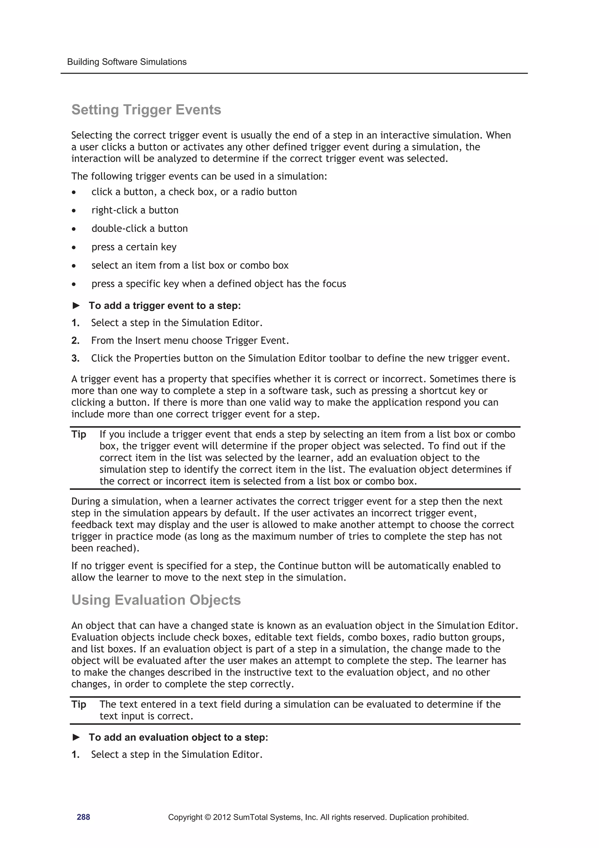 Building Software Simulations 
Setting Trigger Events 
Selecting the correct trigger event is usually the end of a step in an interactive simulation. When 
a user clicks a button or activates any other defined trigger event during a simulation, the 
interaction will be analyzed to determine if the correct trigger event was selected. 
The following trigger events can be used in a simulation: 
x click a button, a check box, or a radio button 
x right-click a button 
x double-click a button 
x press a certain key 
x select an item from a list box or combo box 
x press a specific key when a defined object has the focus 
► To add a trigger event to a step: 
1. Select a step in the Simulation Editor. 
2. From the Insert menu choose Trigger Event. 
3. Click the Properties button on the Simulation Editor toolbar to define the new trigger event. 
A trigger event has a property that specifies whether it is correct or incorrect. Sometimes there is 
more than one way to complete a step in a software task, such as pressing a shortcut key or 
clicking a button. If there is more than one valid way to make the application respond you can 
include more than one correct trigger event for a step. 
Tip If you include a trigger event that ends a step by selecting an item from a list box or combo 
box, the trigger event will determine if the proper object was selected. To find out if the 
correct item in the list was selected by the learner, add an evaluation object to the 
simulation step to identify the correct item in the list. The evaluation object determines if 
the correct or incorrect item is selected from a list box or combo box. 
During a simulation, when a learner activates the correct trigger event for a step then the next 
step in the simulation appears by default. If the user activates an incorrect trigger event, 
feedback text may display and the user is allowed to make another attempt to choose the correct 
trigger in practice mode (as long as the maximum number of tries to complete the step has not 
been reached). 
If no trigger event is specified for a step, the Continue button will be automatically enabled to 
allow the learner to move to the next step in the simulation. 
Using Evaluation Objects 
An object that can have a changed state is known as an evaluation object in the Simulation Editor. 
Evaluation objects include check boxes, editable text fields, combo boxes, radio button groups, 
and list boxes. If an evaluation object is part of a step in a simulation, the change made to the 
object will be evaluated after the user makes an attempt to complete the step. The learner has 
to make the changes described in the instructive text to the evaluation object, and no other 
changes, in order to complete the step correctly. 
Tip The text entered in a text field during a simulation can be evaluated to determine if the 
text input is correct. 
► To add an evaluation object to a step: 
1. Select a step in the Simulation Editor. 
288 Copyright © 2012 SumTotal Systems, Inc. All rights reserved. Duplication prohibited. 
 
