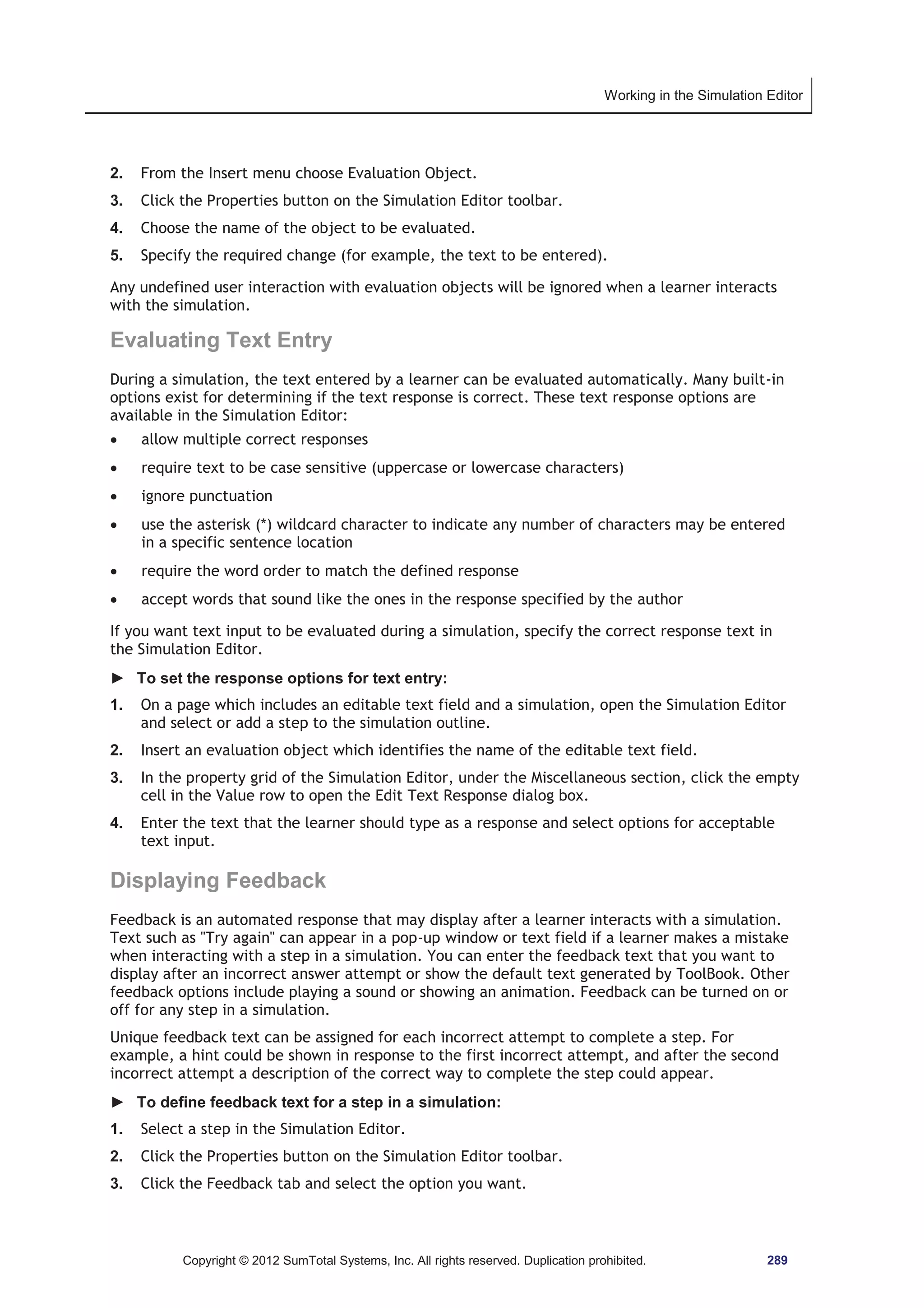 Working in the Simulation Editor 
2. From the Insert menu choose Evaluation Object. 
3. Click the Properties button on the Simulation Editor toolbar. 
4. Choose the name of the object to be evaluated. 
5. Specify the required change (for example, the text to be entered). 
Any undefined user interaction with evaluation objects will be ignored when a learner interacts 
with the simulation. 
Evaluating Text Entry 
During a simulation, the text entered by a learner can be evaluated automatically. Many built-in 
options exist for determining if the text response is correct. These text response options are 
available in the Simulation Editor: 
x allow multiple correct responses 
x require text to be case sensitive (uppercase or lowercase characters) 
x ignore punctuation 
x use the asterisk (*) wildcard character to indicate any number of characters may be entered 
in a specific sentence location 
x require the word order to match the defined response 
x accept words that sound like the ones in the response specified by the author 
If you want text input to be evaluated during a simulation, specify the correct response text in 
the Simulation Editor. 
► To set the response options for text entry: 
1. On a page which includes an editable text field and a simulation, open the Simulation Editor 
and select or add a step to the simulation outline. 
2. Insert an evaluation object which identifies the name of the editable text field. 
3. In the property grid of the Simulation Editor, under the Miscellaneous section, click the empty 
cell in the Value row to open the Edit Text Response dialog box. 
4. Enter the text that the learner should type as a response and select options for acceptable 
text input. 
Displaying Feedback 
Feedback is an automated response that may display after a learner interacts with a simulation. 
Text such as Try again can appear in a pop-up window or text field if a learner makes a mistake 
when interacting with a step in a simulation. You can enter the feedback text that you want to 
display after an incorrect answer attempt or show the default text generated by ToolBook. Other 
feedback options include playing a sound or showing an animation. Feedback can be turned on or 
off for any step in a simulation. 
Unique feedback text can be assigned for each incorrect attempt to complete a step. For 
example, a hint could be shown in response to the first incorrect attempt, and after the second 
incorrect attempt a description of the correct way to complete the step could appear. 
► To define feedback text for a step in a simulation: 
1. Select a step in the Simulation Editor. 
2. Click the Properties button on the Simulation Editor toolbar. 
3. Click the Feedback tab and select the option you want. 
Copyright © 2012 SumTotal Systems, Inc. All rights reserved. Duplication prohibited. 289 
 