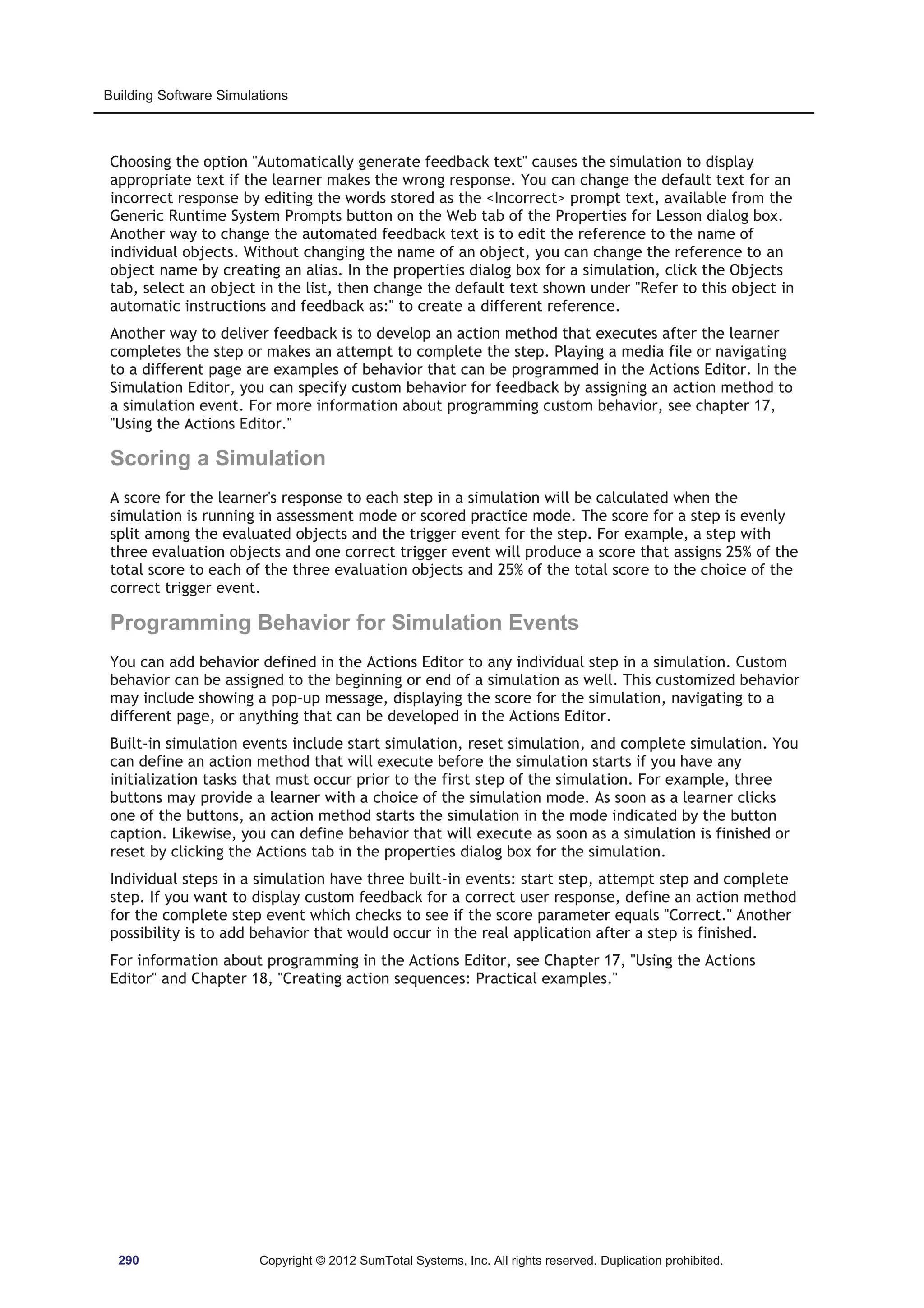 Building Software Simulations 
Choosing the option Automatically generate feedback text causes the simulation to display 
appropriate text if the learner makes the wrong response. You can change the default text for an 
incorrect response by editing the words stored as the Incorrect prompt text, available from the 
Generic Runtime System Prompts button on the Web tab of the Properties for Lesson dialog box. 
Another way to change the automated feedback text is to edit the reference to the name of 
individual objects. Without changing the name of an object, you can change the reference to an 
object name by creating an alias. In the properties dialog box for a simulation, click the Objects 
tab, select an object in the list, then change the default text shown under Refer to this object in 
automatic instructions and feedback as: to create a different reference. 
Another way to deliver feedback is to develop an action method that executes after the learner 
completes the step or makes an attempt to complete the step. Playing a media file or navigating 
to a different page are examples of behavior that can be programmed in the Actions Editor. In the 
Simulation Editor, you can specify custom behavior for feedback by assigning an action method to 
a simulation event. For more information about programming custom behavior, see chapter 17, 
Using the Actions Editor. 
Scoring a Simulation 
A score for the learner's response to each step in a simulation will be calculated when the 
simulation is running in assessment mode or scored practice mode. The score for a step is evenly 
split among the evaluated objects and the trigger event for the step. For example, a step with 
three evaluation objects and one correct trigger event will produce a score that assigns 25% of the 
total score to each of the three evaluation objects and 25% of the total score to the choice of the 
correct trigger event. 
Programming Behavior for Simulation Events 
You can add behavior defined in the Actions Editor to any individual step in a simulation. Custom 
behavior can be assigned to the beginning or end of a simulation as well. This customized behavior 
may include showing a pop-up message, displaying the score for the simulation, navigating to a 
different page, or anything that can be developed in the Actions Editor. 
Built-in simulation events include start simulation, reset simulation, and complete simulation. You 
can define an action method that will execute before the simulation starts if you have any 
initialization tasks that must occur prior to the first step of the simulation. For example, three 
buttons may provide a learner with a choice of the simulation mode. As soon as a learner clicks 
one of the buttons, an action method starts the simulation in the mode indicated by the button 
caption. Likewise, you can define behavior that will execute as soon as a simulation is finished or 
reset by clicking the Actions tab in the properties dialog box for the simulation. 
Individual steps in a simulation have three built-in events: start step, attempt step and complete 
step. If you want to display custom feedback for a correct user response, define an action method 
for the complete step event which checks to see if the score parameter equals Correct. Another 
possibility is to add behavior that would occur in the real application after a step is finished. 
For information about programming in the Actions Editor, see Chapter 17, Using the Actions 
Editor and Chapter 18, Creating action sequences: Practical examples. 
290 Copyright © 2012 SumTotal Systems, Inc. All rights reserved. Duplication prohibited. 
 