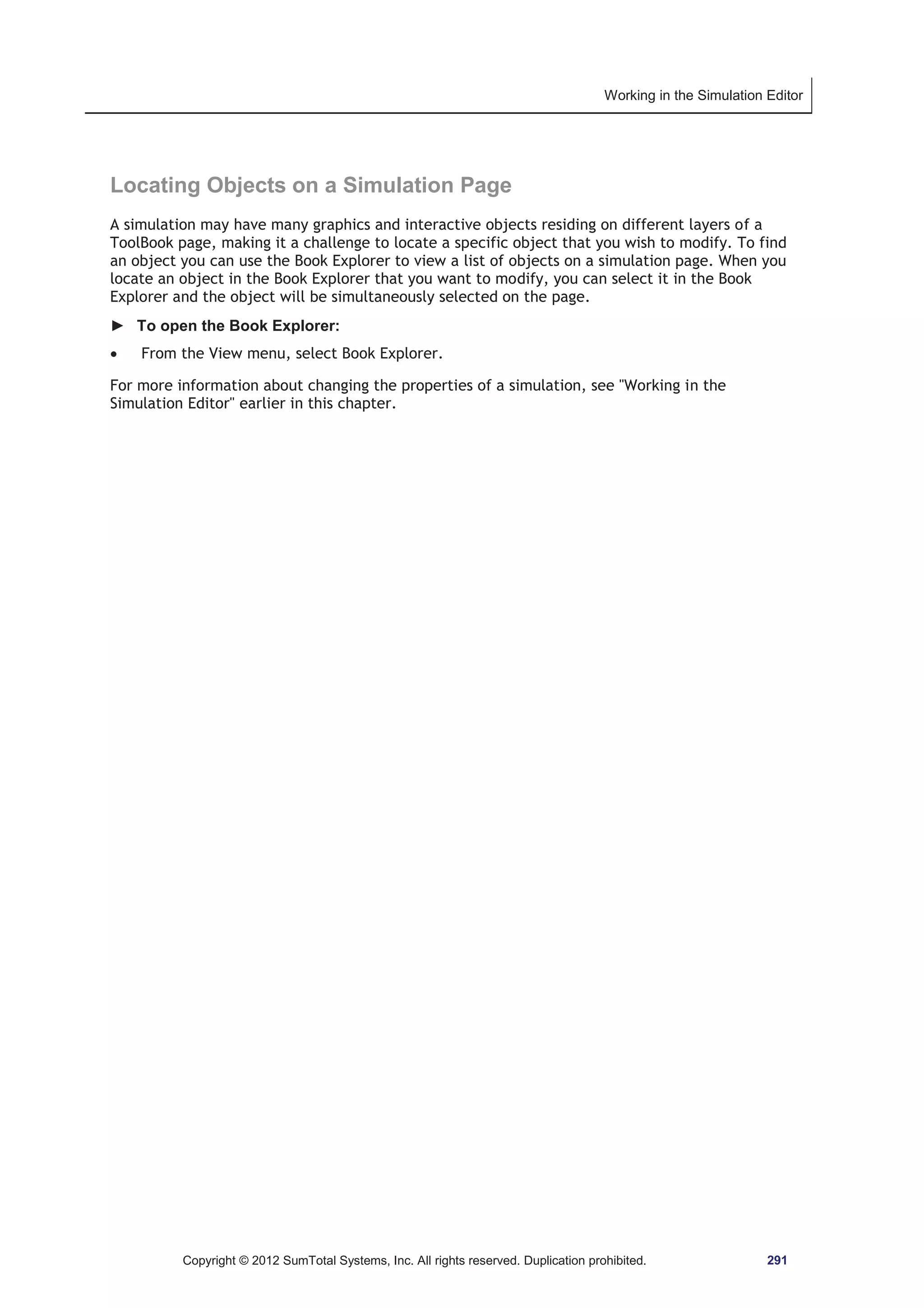 Working in the Simulation Editor 
Locating Objects on a Simulation Page 
A simulation may have many graphics and interactive objects residing on different layers of a 
ToolBook page, making it a challenge to locate a specific object that you wish to modify. To find 
an object you can use the Book Explorer to view a list of objects on a simulation page. When you 
locate an object in the Book Explorer that you want to modify, you can select it in the Book 
Explorer and the object will be simultaneously selected on the page. 
► To open the Book Explorer: 
x From the View menu, select Book Explorer. 
For more information about changing the properties of a simulation, see Working in the 
Simulation Editor earlier in this chapter. 
Copyright © 2012 SumTotal Systems, Inc. All rights reserved. Duplication prohibited. 291 
 