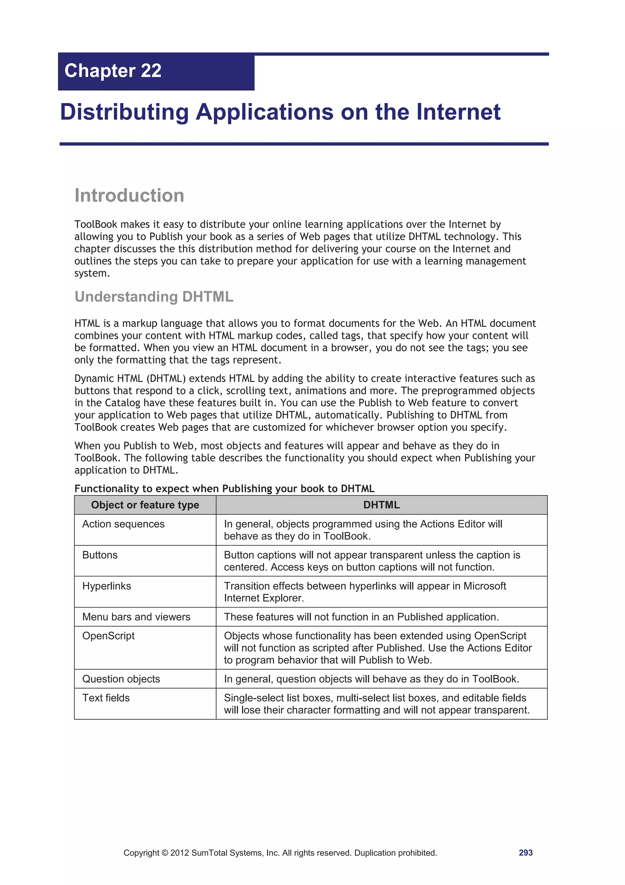 Chapter 22 
Distributing Applications on the Internet 
Introduction 
ToolBook makes it easy to distribute your online learning applications over the Internet by 
allowing you to Publish your book as a series of Web pages that utilize DHTML technology. This 
chapter discusses the this distribution method for delivering your course on the Internet and 
outlines the steps you can take to prepare your application for use with a learning management 
system. 
Understanding DHTML 
HTML is a markup language that allows you to format documents for the Web. An HTML document 
combines your content with HTML markup codes, called tags, that specify how your content will 
be formatted. When you view an HTML document in a browser, you do not see the tags; you see 
only the formatting that the tags represent. 
Dynamic HTML (DHTML) extends HTML by adding the ability to create interactive features such as 
buttons that respond to a click, scrolling text, animations and more. The preprogrammed objects 
in the Catalog have these features built in. You can use the Publish to Web feature to convert 
your application to Web pages that utilize DHTML, automatically. Publishing to DHTML from 
ToolBook creates Web pages that are customized for whichever browser option you specify. 
When you Publish to Web, most objects and features will appear and behave as they do in 
ToolBook. The following table describes the functionality you should expect when Publishing your 
application to DHTML. 
Functionality to expect when Publishing your book to DHTML 
Object or feature type DHTML 
Action sequences In general, objects programmed using the Actions Editor will 
behave as they do in ToolBook. 
Buttons Button captions will not appear transparent unless the caption is 
centered. Access keys on button captions will not function. 
Hyperlinks Transition effects between hyperlinks will appear in Microsoft 
Internet Explorer. 
Menu bars and viewers These features will not function in an Published application. 
OpenScript Objects whose functionality has been extended using OpenScript 
will not function as scripted after Published. Use the Actions Editor 
to program behavior that will Publish to Web. 
Question objects In general, question objects will behave as they do in ToolBook. 
Text fields Single-select list boxes, multi-select list boxes, and editable fields 
will lose their character formatting and will not appear transparent. 
Copyright © 2012 SumTotal Systems, Inc. All rights reserved. Duplication prohibited. 293 
 