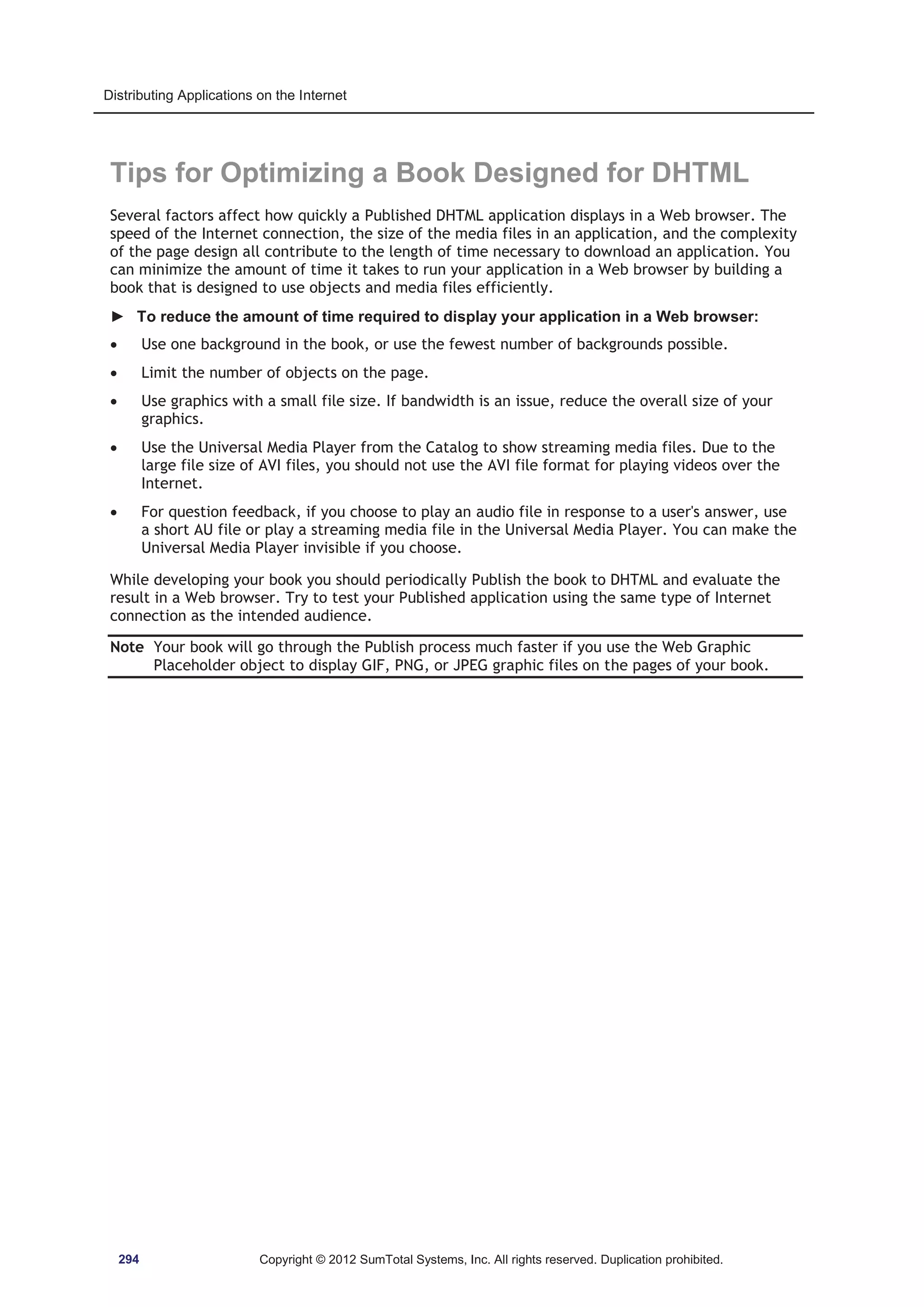 Distributing Applications on the Internet 
Tips for Optimizing a Book Designed for DHTML 
Several factors affect how quickly a Published DHTML application displays in a Web browser. The 
speed of the Internet connection, the size of the media files in an application, and the complexity 
of the page design all contribute to the length of time necessary to download an application. You 
can minimize the amount of time it takes to run your application in a Web browser by building a 
book that is designed to use objects and media files efficiently. 
► To reduce the amount of time required to display your application in a Web browser: 
x Use one background in the book, or use the fewest number of backgrounds possible. 
x Limit the number of objects on the page. 
x Use graphics with a small file size. If bandwidth is an issue, reduce the overall size of your 
graphics. 
x Use the Universal Media Player from the Catalog to show streaming media files. Due to the 
large file size of AVI files, you should not use the AVI file format for playing videos over the 
Internet. 
x For question feedback, if you choose to play an audio file in response to a user's answer, use 
a short AU file or play a streaming media file in the Universal Media Player. You can make the 
Universal Media Player invisible if you choose. 
While developing your book you should periodically Publish the book to DHTML and evaluate the 
result in a Web browser. Try to test your Published application using the same type of Internet 
connection as the intended audience. 
Note Your book will go through the Publish process much faster if you use the Web Graphic 
Placeholder object to display GIF, PNG, or JPEG graphic files on the pages of your book. 
294 Copyright © 2012 SumTotal Systems, Inc. All rights reserved. Duplication prohibited. 
 
