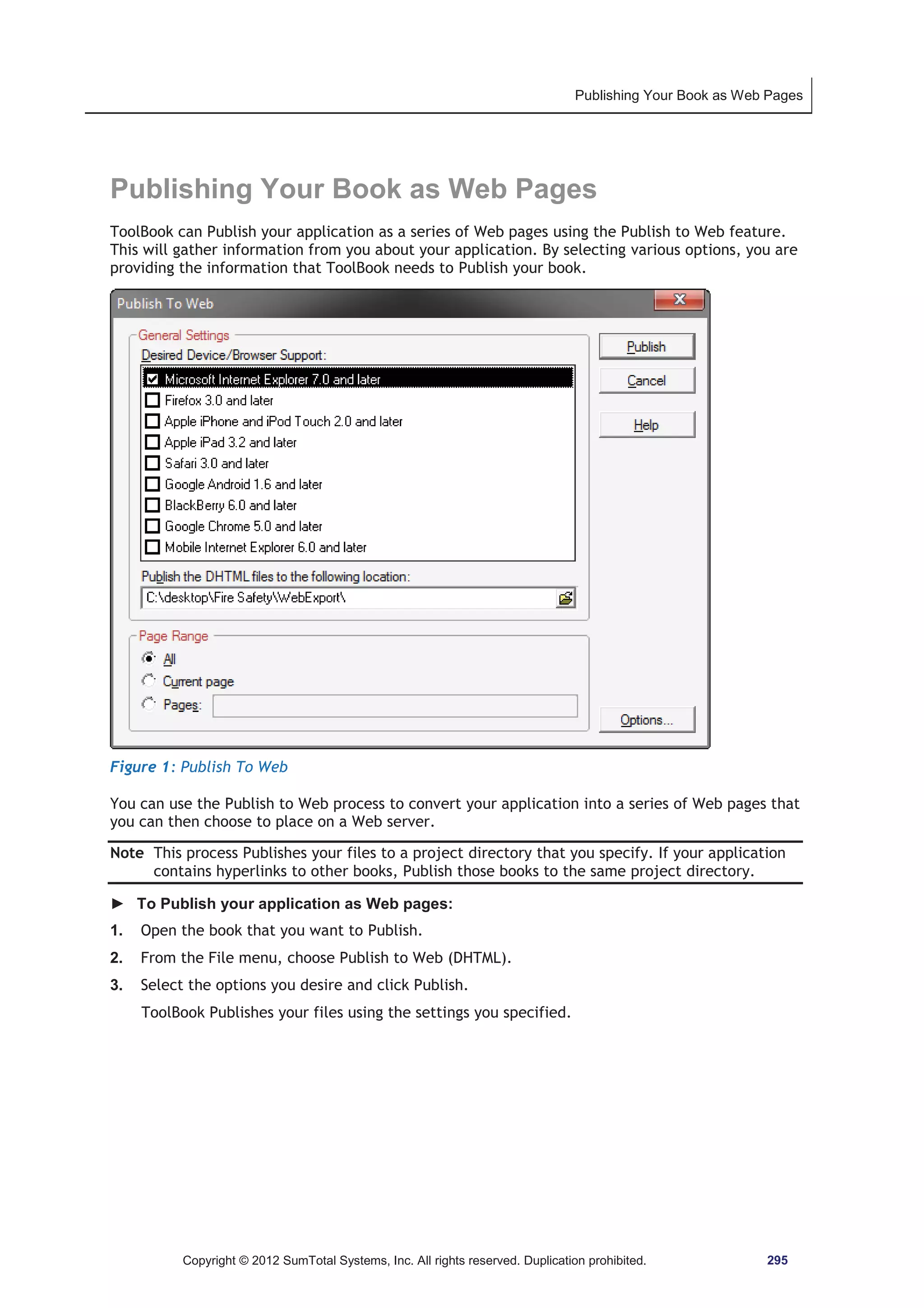Publishing Your Book as Web Pages 
Publishing Your Book as Web Pages 
ToolBook can Publish your application as a series of Web pages using the Publish to Web feature. 
This will gather information from you about your application. By selecting various options, you are 
providing the information that ToolBook needs to Publish your book. 
Figure 1: Publish To Web 
You can use the Publish to Web process to convert your application into a series of Web pages that 
you can then choose to place on a Web server. 
Note This process Publishes your files to a project directory that you specify. If your application 
contains hyperlinks to other books, Publish those books to the same project directory. 
► To Publish your application as Web pages: 
1. Open the book that you want to Publish. 
2. From the File menu, choose Publish to Web (DHTML). 
3. Select the options you desire and click Publish. 
ToolBook Publishes your files using the settings you specified. 
Copyright © 2012 SumTotal Systems, Inc. All rights reserved. Duplication prohibited. 295 
 