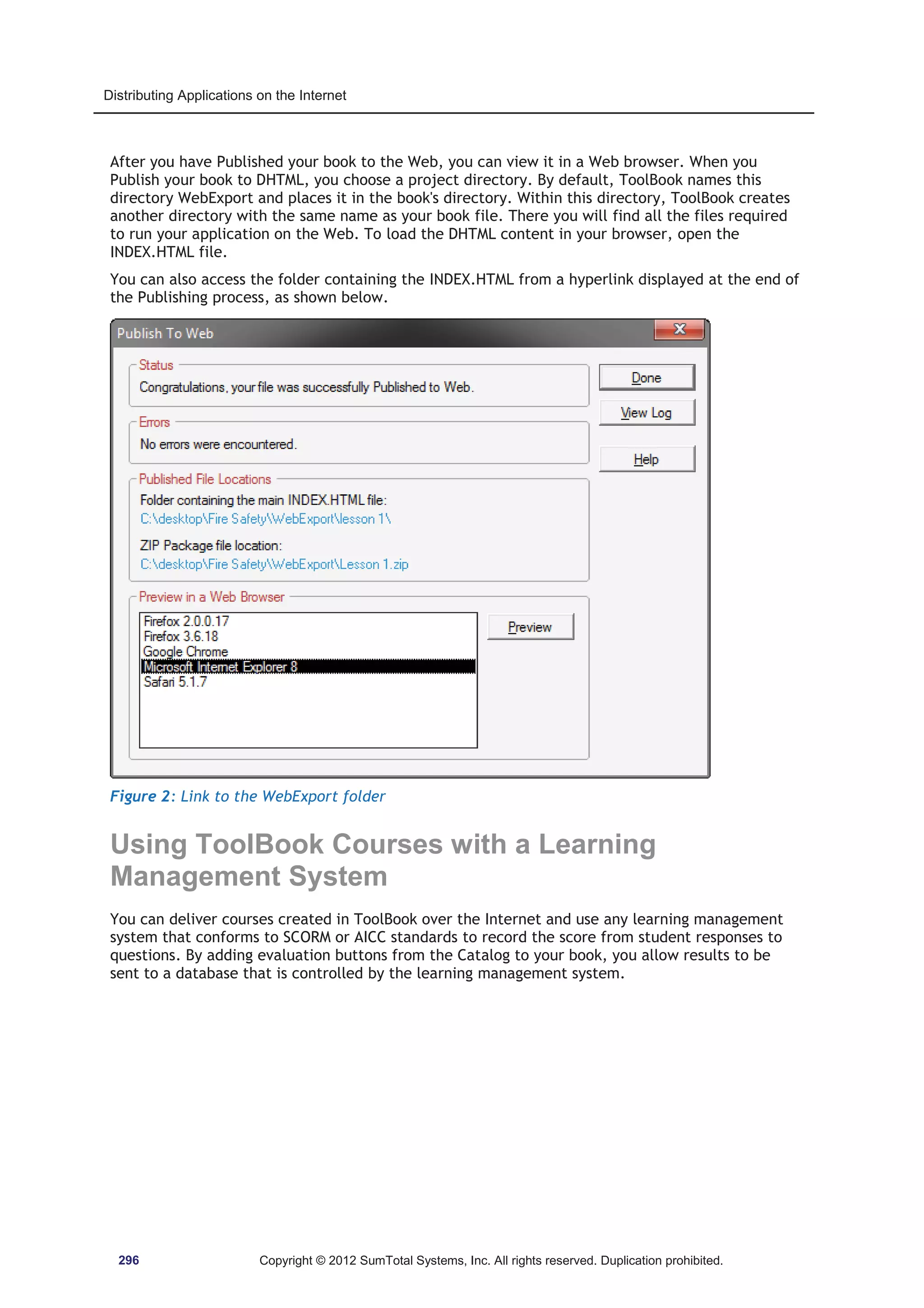 Distributing Applications on the Internet 
After you have Published your book to the Web, you can view it in a Web browser. When you 
Publish your book to DHTML, you choose a project directory. By default, ToolBook names this 
directory WebExport and places it in the book's directory. Within this directory, ToolBook creates 
another directory with the same name as your book file. There you will find all the files required 
to run your application on the Web. To load the DHTML content in your browser, open the 
INDEX.HTML file. 
You can also access the folder containing the INDEX.HTML from a hyperlink displayed at the end of 
the Publishing process, as shown below. 
Figure 2: Link to the WebExport folder 
Using ToolBook Courses with a Learning 
Management System 
You can deliver courses created in ToolBook over the Internet and use any learning management 
system that conforms to SCORM or AICC standards to record the score from student responses to 
questions. By adding evaluation buttons from the Catalog to your book, you allow results to be 
sent to a database that is controlled by the learning management system. 
296 Copyright © 2012 SumTotal Systems, Inc. All rights reserved. Duplication prohibited. 
 
