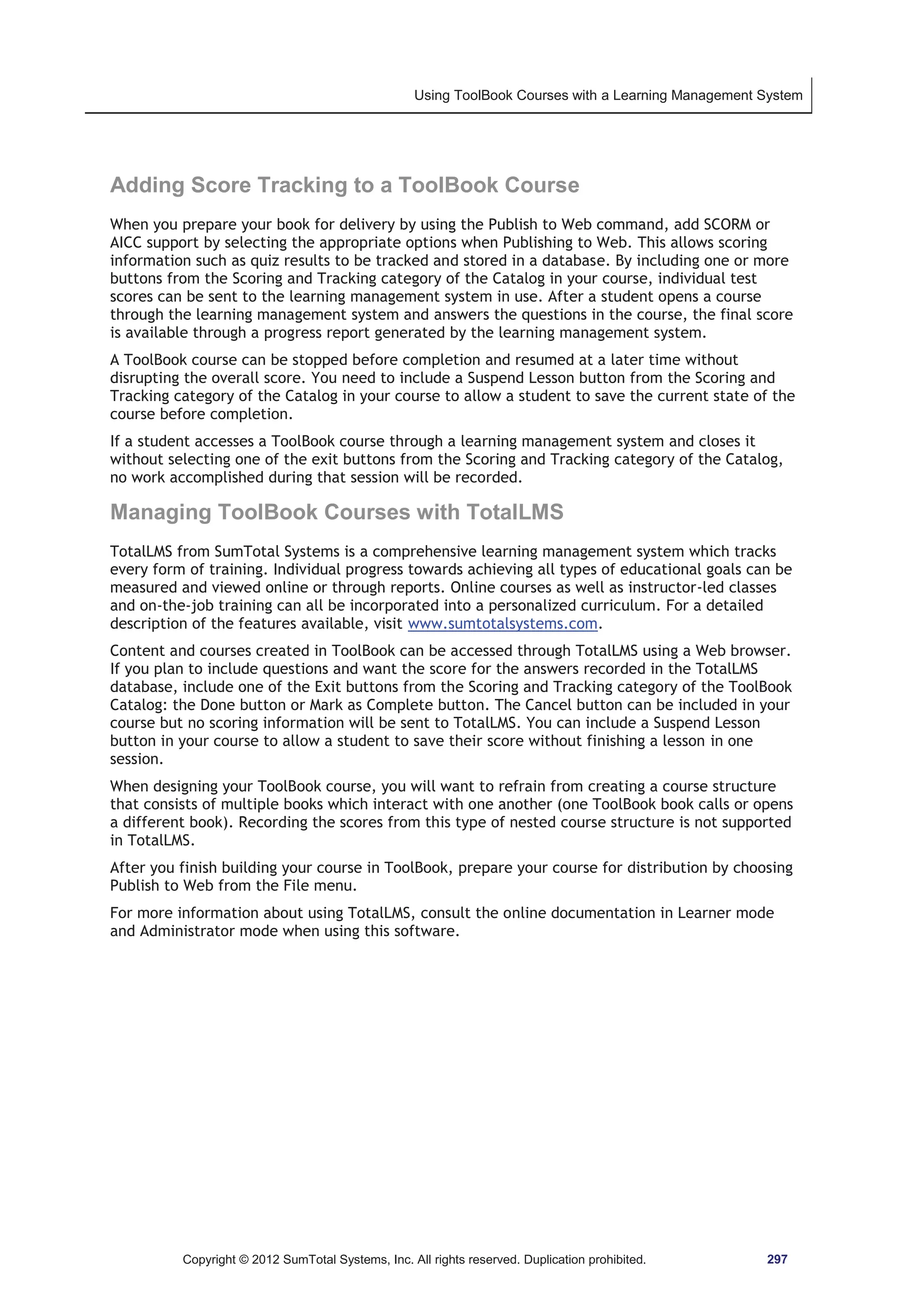 Using ToolBook Courses with a Learning Management System 
Adding Score Tracking to a ToolBook Course 
When you prepare your book for delivery by using the Publish to Web command, add SCORM or 
AICC support by selecting the appropriate options when Publishing to Web. This allows scoring 
information such as quiz results to be tracked and stored in a database. By including one or more 
buttons from the Scoring and Tracking category of the Catalog in your course, individual test 
scores can be sent to the learning management system in use. After a student opens a course 
through the learning management system and answers the questions in the course, the final score 
is available through a progress report generated by the learning management system. 
A ToolBook course can be stopped before completion and resumed at a later time without 
disrupting the overall score. You need to include a Suspend Lesson button from the Scoring and 
Tracking category of the Catalog in your course to allow a student to save the current state of the 
course before completion. 
If a student accesses a ToolBook course through a learning management system and closes it 
without selecting one of the exit buttons from the Scoring and Tracking category of the Catalog, 
no work accomplished during that session will be recorded. 
Managing ToolBook Courses with TotalLMS 
TotalLMS from SumTotal Systems is a comprehensive learning management system which tracks 
every form of training. Individual progress towards achieving all types of educational goals can be 
measured and viewed online or through reports. Online courses as well as instructor-led classes 
and on-the-job training can all be incorporated into a personalized curriculum. For a detailed 
description of the features available, visit www.sumtotalsystems.com. 
Content and courses created in ToolBook can be accessed through TotalLMS using a Web browser. 
If you plan to include questions and want the score for the answers recorded in the TotalLMS 
database, include one of the Exit buttons from the Scoring and Tracking category of the ToolBook 
Catalog: the Done button or Mark as Complete button. The Cancel button can be included in your 
course but no scoring information will be sent to TotalLMS. You can include a Suspend Lesson 
button in your course to allow a student to save their score without finishing a lesson in one 
session. 
When designing your ToolBook course, you will want to refrain from creating a course structure 
that consists of multiple books which interact with one another (one ToolBook book calls or opens 
a different book). Recording the scores from this type of nested course structure is not supported 
in TotalLMS. 
After you finish building your course in ToolBook, prepare your course for distribution by choosing 
Publish to Web from the File menu. 
For more information about using TotalLMS, consult the online documentation in Learner mode 
and Administrator mode when using this software. 
Copyright © 2012 SumTotal Systems, Inc. All rights reserved. Duplication prohibited. 297 
 