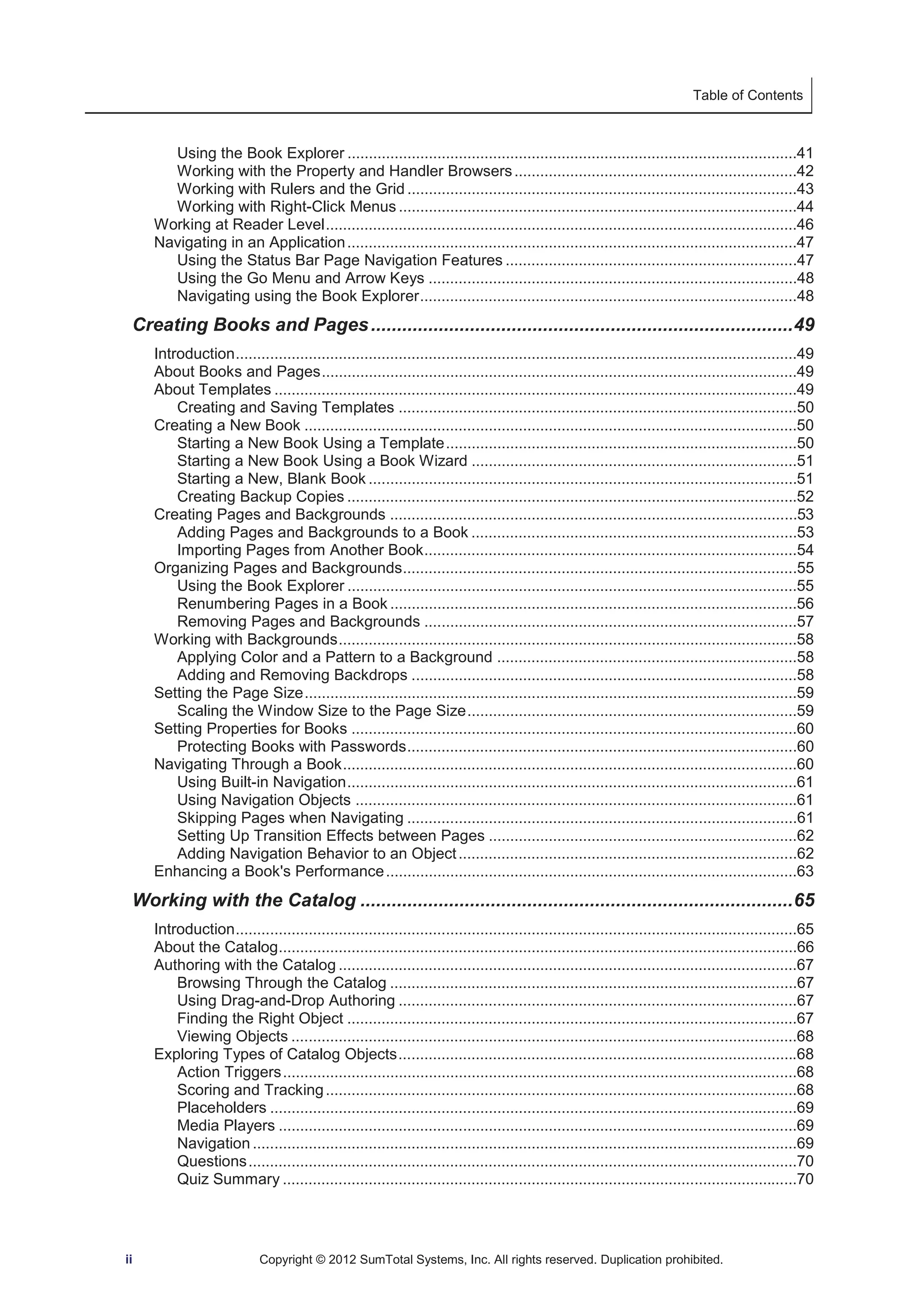 Table of Contents 
Using the Book Explorer .........................................................................................................41 
Working with the Property and Handler Browsers ..................................................................42 
Working with Rulers and the Grid ...........................................................................................43 
Working with Right-Click Menus .............................................................................................44 
Working at Reader Level ..............................................................................................................46 
Navigating in an Application .........................................................................................................47 
Using the Status Bar Page Navigation Features ....................................................................47 
Using the Go Menu and Arrow Keys ......................................................................................48 
Navigating using the Book Explorer ........................................................................................48 
Creating Books and Pages ................................................................................. 49 
Introduction ...................................................................................................................................49 
About Books and Pages ...............................................................................................................49 
About Templates ..........................................................................................................................49 
Creating and Saving Templates .............................................................................................50 
Creating a New Book ...................................................................................................................50 
Starting a New Book Using a Template ..................................................................................50 
Starting a New Book Using a Book Wizard ............................................................................51 
Starting a New, Blank Book ....................................................................................................51 
Creating Backup Copies .........................................................................................................52 
Creating Pages and Backgrounds ...............................................................................................53 
Adding Pages and Backgrounds to a Book ............................................................................53 
Importing Pages from Another Book .......................................................................................54 
Organizing Pages and Backgrounds ............................................................................................55 
Using the Book Explorer .........................................................................................................55 
Renumbering Pages in a Book ...............................................................................................56 
Removing Pages and Backgrounds .......................................................................................57 
Working with Backgrounds ...........................................................................................................58 
Applying Color and a Pattern to a Background ......................................................................58 
Adding and Removing Backdrops ..........................................................................................58 
Setting the Page Size ...................................................................................................................59 
Scaling the Window Size to the Page Size .............................................................................59 
Setting Properties for Books ........................................................................................................60 
Protecting Books with Passwords ...........................................................................................60 
Navigating Through a Book ..........................................................................................................60 
Using Built-in Navigation .........................................................................................................61 
Using Navigation Objects .......................................................................................................61 
Skipping Pages when Navigating ...........................................................................................61 
Setting Up Transition Effects between Pages ........................................................................62 
Adding Navigation Behavior to an Object ...............................................................................62 
Enhancing a Book's Performance ................................................................................................63 
Working with the Catalog ................................................................................... 65 
Introduction ...................................................................................................................................65 
About the Catalog .........................................................................................................................66 
Authoring with the Catalog ...........................................................................................................67 
Browsing Through the Catalog ...............................................................................................67 
Using Drag-and-Drop Authoring .............................................................................................67 
Finding the Right Object .........................................................................................................67 
Viewing Objects ......................................................................................................................68 
Exploring Types of Catalog Objects .............................................................................................68 
Action Triggers ........................................................................................................................68 
Scoring and Tracking ..............................................................................................................68 
Placeholders ...........................................................................................................................69 
Media Players .........................................................................................................................69 
Navigation ...............................................................................................................................69 
Questions ................................................................................................................................70 
Quiz Summary ........................................................................................................................70 
ii Copyright © 2012 SumTotal Systems, Inc. All rights reserved. Duplication prohibited. 
 